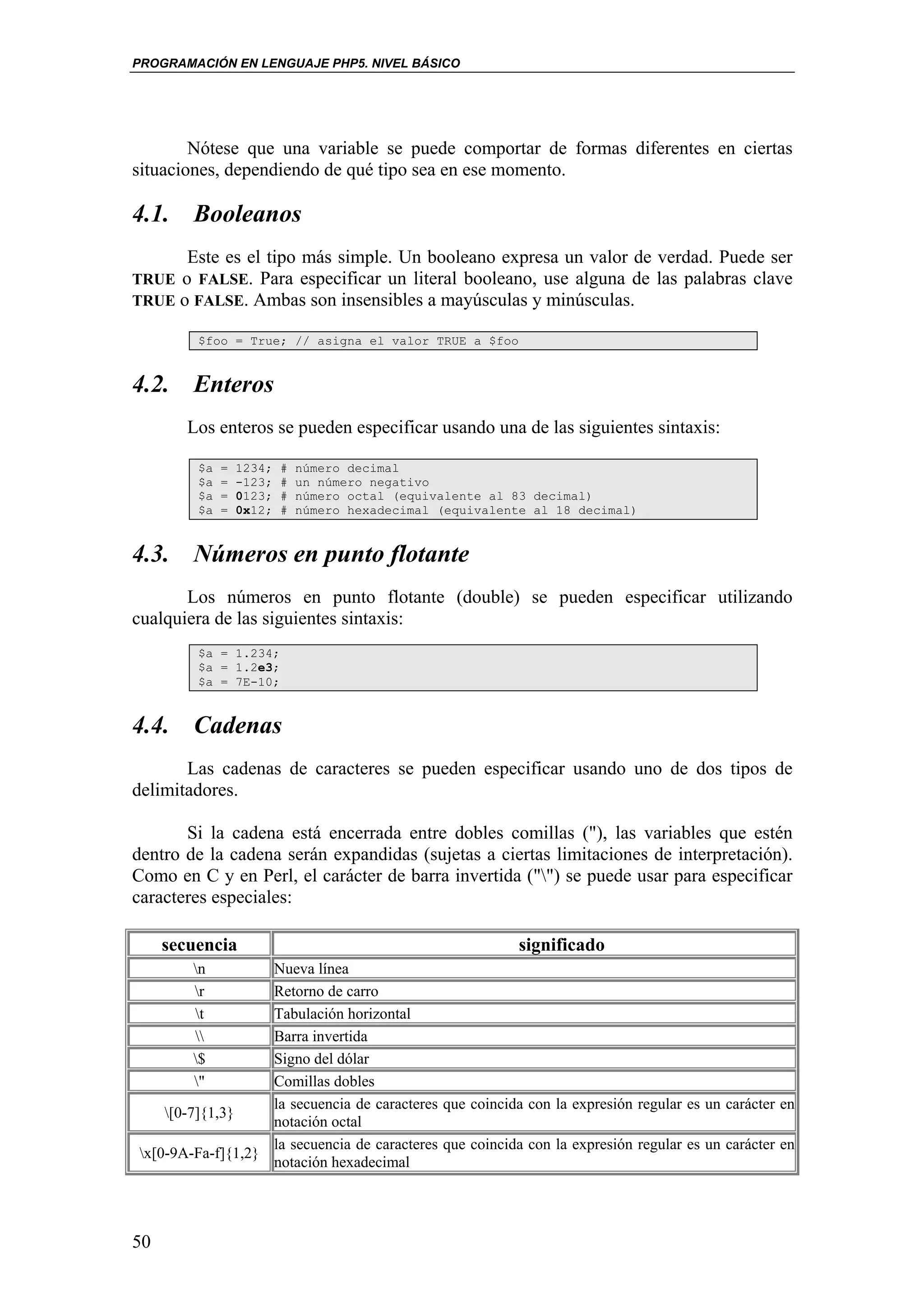 PROGRAMACIÓN EN LENGUAJE PHP5. NIVEL BÁSICO




        Nótese que una variable se puede comportar de formas diferentes en ciertas
situaciones, dependiendo de qué tipo sea en ese momento.

4.1. Booleanos
        Este es el tipo más simple. Un booleano expresa un valor de verdad. Puede ser
TRUE o FALSE. Para especificar un literal booleano, use alguna de las palabras clave
TRUE o FALSE. Ambas son insensibles a mayúsculas y minúsculas.

         $foo = True; // asigna el valor TRUE a $foo


4.2. Enteros
        Los enteros se pueden especificar usando una de las siguientes sintaxis:

         $a   =   1234;   #   número decimal
         $a   =   -123;   #   un número negativo
         $a   =   0123;   #   número octal (equivalente al 83 decimal)
         $a   =   0x12;   #   número hexadecimal (equivalente al 18 decimal)


4.3. Números en punto flotante
       Los números en punto flotante (double) se pueden especificar utilizando
cualquiera de las siguientes sintaxis:
         $a = 1.234;
         $a = 1.2e3;
         $a = 7E-10;


4.4. Cadenas
       Las cadenas de caracteres se pueden especificar usando uno de dos tipos de
delimitadores.

       Si la cadena está encerrada entre dobles comillas ("), las variables que estén
dentro de la cadena serán expandidas (sujetas a ciertas limitaciones de interpretación).
Como en C y en Perl, el carácter de barra invertida ("") se puede usar para especificar
caracteres especiales:

     secuencia                                              significado
        n         Nueva línea
        r         Retorno de carro
        t         Tabulación horizontal
                 Barra invertida
        $         Signo del dólar
        "         Comillas dobles
                   la secuencia de caracteres que coincida con la expresión regular es un carácter en
    [0-7]{1,3}
                   notación octal
                   la secuencia de caracteres que coincida con la expresión regular es un carácter en
x[0-9A-Fa-f]{1,2}
                   notación hexadecimal




50
 