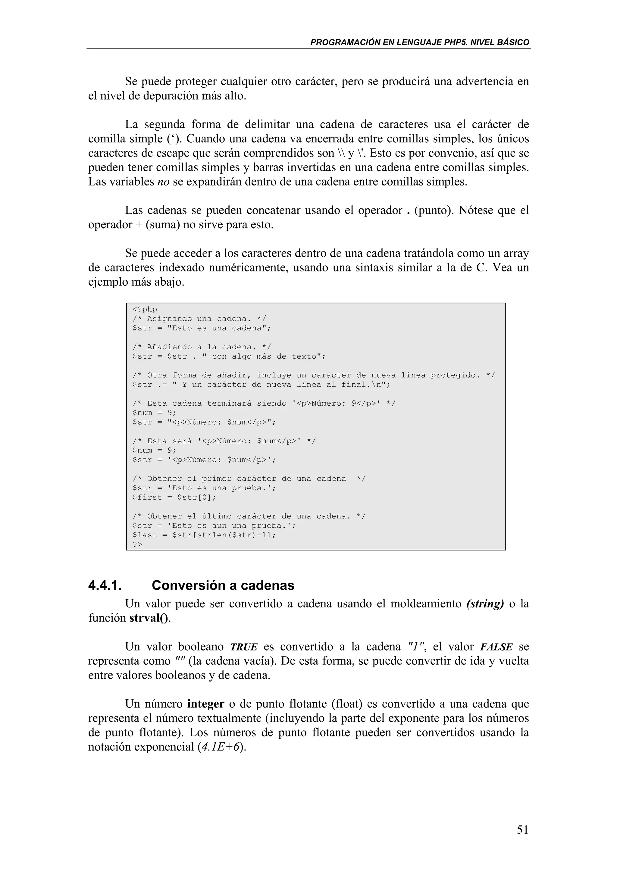 PROGRAMACIÓN EN LENGUAJE PHP5. NIVEL BÁSICO



        Se puede proteger cualquier otro carácter, pero se producirá una advertencia en
el nivel de depuración más alto.

       La segunda forma de delimitar una cadena de caracteres usa el carácter de
comilla simple (‘). Cuando una cadena va encerrada entre comillas simples, los únicos
caracteres de escape que serán comprendidos son  y '. Esto es por convenio, así que se
pueden tener comillas simples y barras invertidas en una cadena entre comillas simples.
Las variables no se expandirán dentro de una cadena entre comillas simples.

      Las cadenas se pueden concatenar usando el operador . (punto). Nótese que el
operador + (suma) no sirve para esto.

       Se puede acceder a los caracteres dentro de una cadena tratándola como un array
de caracteres indexado numéricamente, usando una sintaxis similar a la de C. Vea un
ejemplo más abajo.

         <?php
         /* Asignando una cadena. */
         $str = "Esto es una cadena";

         /* Añadiendo a la cadena. */
         $str = $str . " con algo más de texto";

         /* Otra forma de añadir, incluye un carácter de nueva línea protegido. */
         $str .= " Y un carácter de nueva línea al final.n";

         /* Esta cadena terminará siendo '<p>Número: 9</p>' */
         $num = 9;
         $str = "<p>Número: $num</p>";

         /* Esta será '<p>Número: $num</p>' */
         $num = 9;
         $str = '<p>Número: $num</p>';

         /* Obtener el primer carácter de una cadena   */
         $str = 'Esto es una prueba.';
         $first = $str[0];

         /* Obtener el último carácter de una cadena. */
         $str = 'Esto es aún una prueba.';
         $last = $str[strlen($str)-1];
         ?>




4.4.1.      Conversión a cadenas
       Un valor puede ser convertido a cadena usando el moldeamiento (string) o la
función strval().

       Un valor booleano TRUE es convertido a la cadena "1", el valor FALSE se
representa como "" (la cadena vacía). De esta forma, se puede convertir de ida y vuelta
entre valores booleanos y de cadena.

       Un número integer o de punto flotante (float) es convertido a una cadena que
representa el número textualmente (incluyendo la parte del exponente para los números
de punto flotante). Los números de punto flotante pueden ser convertidos usando la
notación exponencial (4.1E+6).




                                                                                      51
 