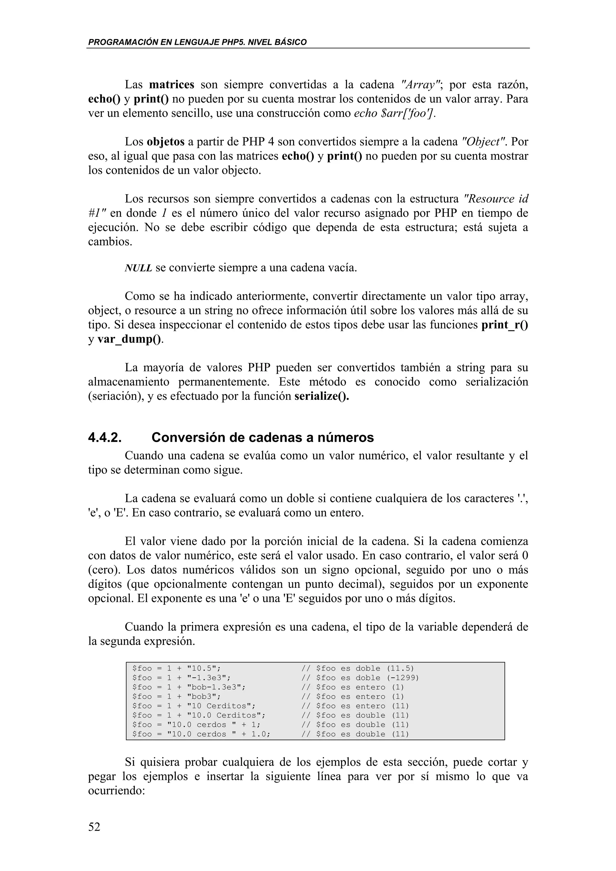 PROGRAMACIÓN EN LENGUAJE PHP5. NIVEL BÁSICO




       Las matrices son siempre convertidas a la cadena "Array"; por esta razón,
echo() y print() no pueden por su cuenta mostrar los contenidos de un valor array. Para
ver un elemento sencillo, use una construcción como echo $arr['foo'].

        Los objetos a partir de PHP 4 son convertidos siempre a la cadena "Object". Por
eso, al igual que pasa con las matrices echo() y print() no pueden por su cuenta mostrar
los contenidos de un valor objecto.

       Los recursos son siempre convertidos a cadenas con la estructura "Resource id
#1" en donde 1 es el número único del valor recurso asignado por PHP en tiempo de
ejecución. No se debe escribir código que dependa de esta estructura; está sujeta a
cambios.

         NULL se convierte siempre a una cadena vacía.

        Como se ha indicado anteriormente, convertir directamente un valor tipo array,
object, o resource a un string no ofrece información útil sobre los valores más allá de su
tipo. Si desea inspeccionar el contenido de estos tipos debe usar las funciones print_r()
y var_dump().

        La mayoría de valores PHP pueden ser convertidos también a string para su
almacenamiento permanentemente. Este método es conocido como serialización
(seriación), y es efectuado por la función serialize().


4.4.2.        Conversión de cadenas a números
        Cuando una cadena se evalúa como un valor numérico, el valor resultante y el
tipo se determinan como sigue.

          La cadena se evaluará como un doble si contiene cualquiera de los caracteres '.',
'e', o 'E'. En caso contrario, se evaluará como un entero.

        El valor viene dado por la porción inicial de la cadena. Si la cadena comienza
con datos de valor numérico, este será el valor usado. En caso contrario, el valor será 0
(cero). Los datos numéricos válidos son un signo opcional, seguido por uno o más
dígitos (que opcionalmente contengan un punto decimal), seguidos por un exponente
opcional. El exponente es una 'e' o una 'E' seguidos por uno o más dígitos.

       Cuando la primera expresión es una cadena, el tipo de la variable dependerá de
la segunda expresión.

          $foo   =   1 + "10.5";             //   $foo   es   doble (11.5)
          $foo   =   1 + "-1.3e3";           //   $foo   es   doble (-1299)
          $foo   =   1 + "bob-1.3e3";        //   $foo   es   entero (1)
          $foo   =   1 + "bob3";             //   $foo   es   entero (1)
          $foo   =   1 + "10 Cerditos";      //   $foo   es   entero (11)
          $foo   =   1 + "10.0 Cerditos";    //   $foo   es   double (11)
          $foo   =   "10.0 cerdos " + 1;     //   $foo   es   double (11)
          $foo   =   "10.0 cerdos " + 1.0;   //   $foo   es   double (11)


       Si quisiera probar cualquiera de los ejemplos de esta sección, puede cortar y
pegar los ejemplos e insertar la siguiente línea para ver por sí mismo lo que va
ocurriendo:

52
 