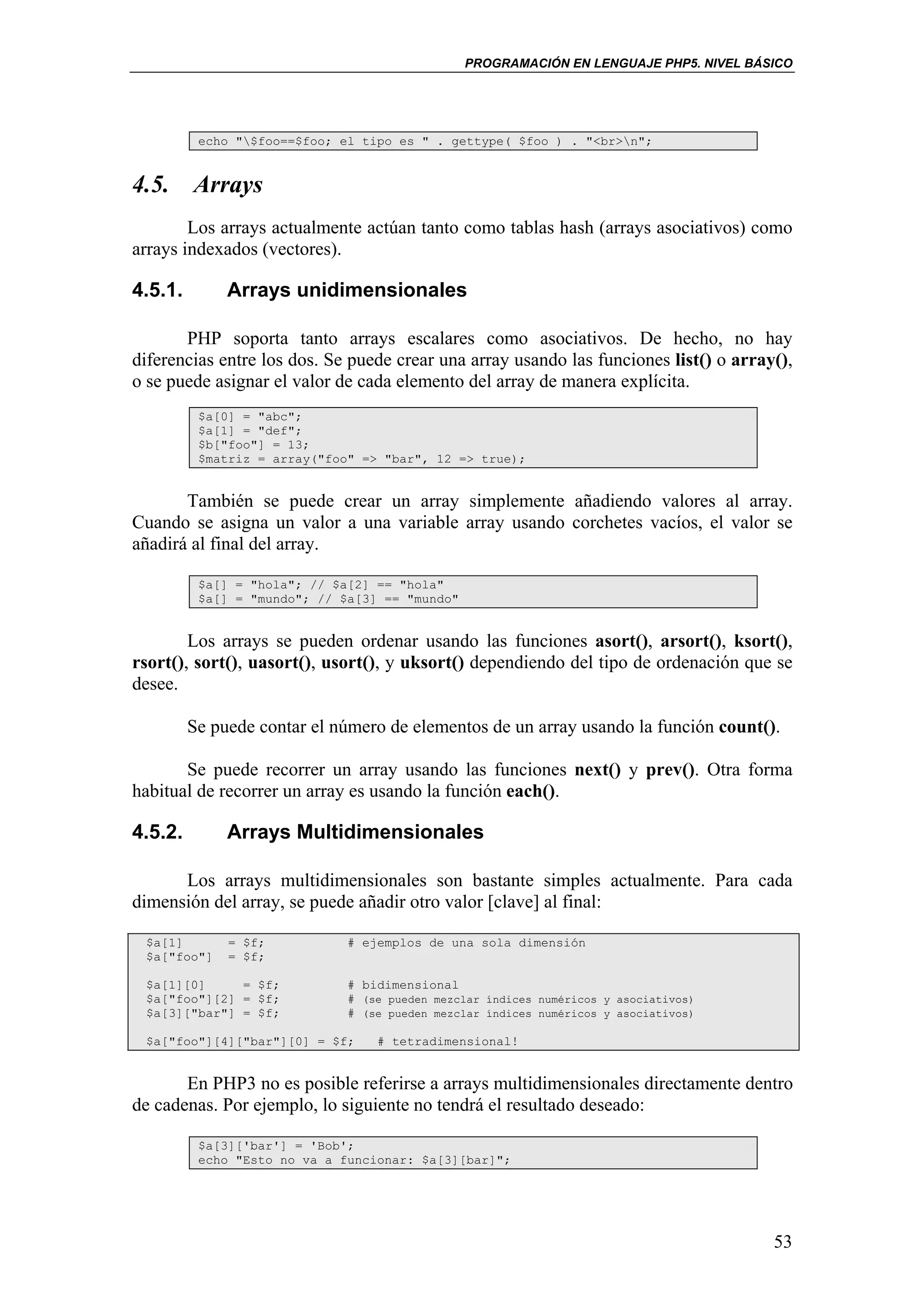 PROGRAMACIÓN EN LENGUAJE PHP5. NIVEL BÁSICO




          echo "$foo==$foo; el tipo es " . gettype( $foo ) . "<br>n";


4.5. Arrays
        Los arrays actualmente actúan tanto como tablas hash (arrays asociativos) como
arrays indexados (vectores).

4.5.1.        Arrays unidimensionales

       PHP soporta tanto arrays escalares como asociativos. De hecho, no hay
diferencias entre los dos. Se puede crear una array usando las funciones list() o array(),
o se puede asignar el valor de cada elemento del array de manera explícita.
          $a[0] = "abc";
          $a[1] = "def";
          $b["foo"] = 13;
          $matriz = array("foo" => "bar", 12 => true);


       También se puede crear un array simplemente añadiendo valores al array.
Cuando se asigna un valor a una variable array usando corchetes vacíos, el valor se
añadirá al final del array.

          $a[] = "hola"; // $a[2] == "hola"
          $a[] = "mundo"; // $a[3] == "mundo"


        Los arrays se pueden ordenar usando las funciones asort(), arsort(), ksort(),
rsort(), sort(), uasort(), usort(), y uksort() dependiendo del tipo de ordenación que se
desee.

         Se puede contar el número de elementos de un array usando la función count().

       Se puede recorrer un array usando las funciones next() y prev(). Otra forma
habitual de recorrer un array es usando la función each().

4.5.2.        Arrays Multidimensionales

      Los arrays multidimensionales son bastante simples actualmente. Para cada
dimensión del array, se puede añadir otro valor [clave] al final:

 $a[1]        = $f;           # ejemplos de una sola dimensión
 $a["foo"]    = $f;

 $a[1][0]     = $f;           # bidimensional
 $a["foo"][2] = $f;           # (se pueden mezclar índices numéricos y asociativos)
 $a[3]["bar"] = $f;           # (se pueden mezclar índices numéricos y asociativos)

 $a["foo"][4]["bar"][0] = $f;     # tetradimensional!


       En PHP3 no es posible referirse a arrays multidimensionales directamente dentro
de cadenas. Por ejemplo, lo siguiente no tendrá el resultado deseado:

          $a[3]['bar'] = 'Bob';
          echo "Esto no va a funcionar: $a[3][bar]";




                                                                                        53
 