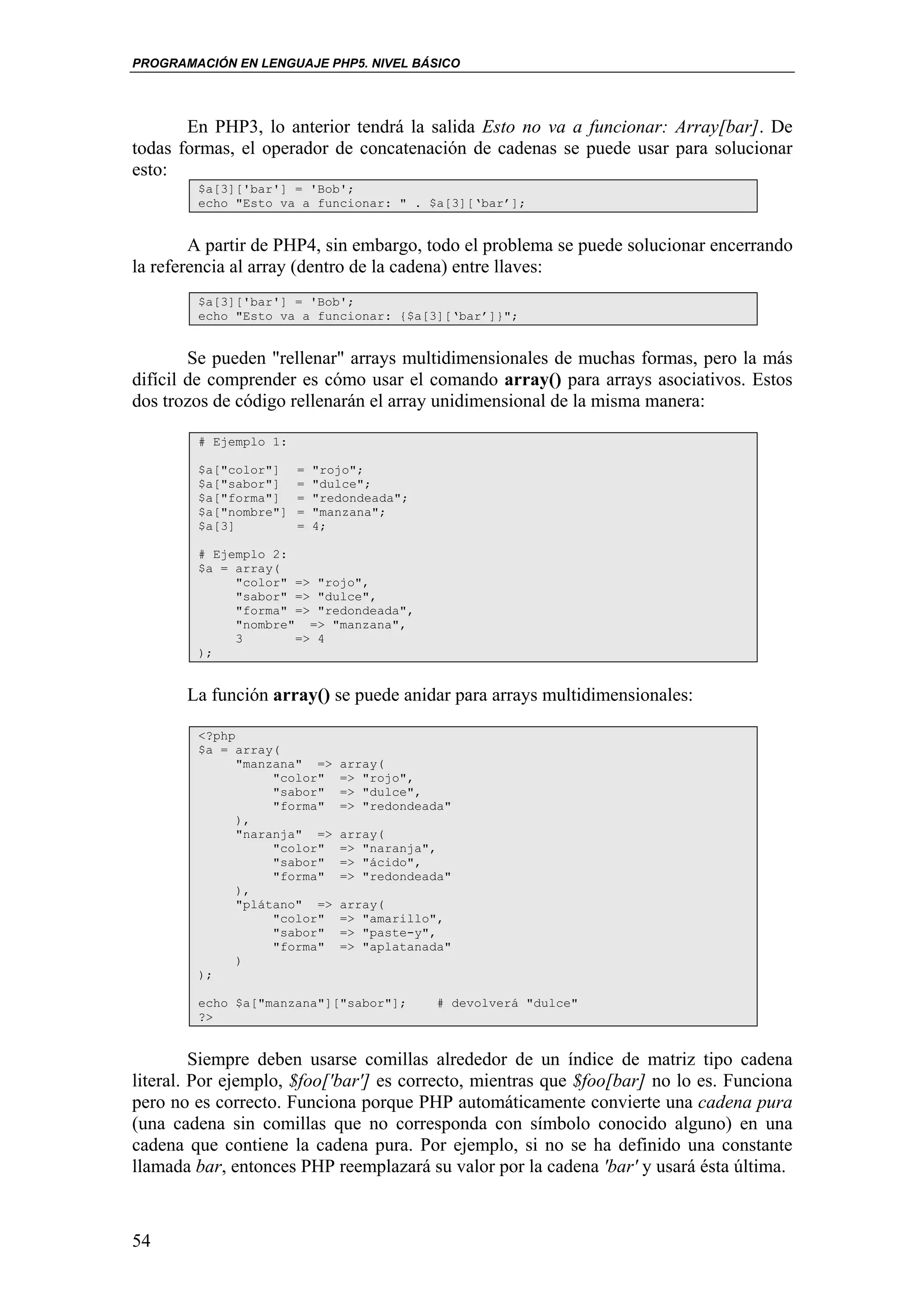 PROGRAMACIÓN EN LENGUAJE PHP5. NIVEL BÁSICO




       En PHP3, lo anterior tendrá la salida Esto no va a funcionar: Array[bar]. De
todas formas, el operador de concatenación de cadenas se puede usar para solucionar
esto:
        $a[3]['bar'] = 'Bob';
        echo "Esto va a funcionar: " . $a[3][‘bar’];


        A partir de PHP4, sin embargo, todo el problema se puede solucionar encerrando
la referencia al array (dentro de la cadena) entre llaves:
        $a[3]['bar'] = 'Bob';
        echo "Esto va a funcionar: {$a[3][‘bar’]}";


        Se pueden "rellenar" arrays multidimensionales de muchas formas, pero la más
difícil de comprender es cómo usar el comando array() para arrays asociativos. Estos
dos trozos de código rellenarán el array unidimensional de la misma manera:

        # Ejemplo 1:

        $a["color"]    =   "rojo";
        $a["sabor"]    =   "dulce";
        $a["forma"]    =   "redondeada";
        $a["nombre"]   =   "manzana";
        $a[3]          =   4;

        # Ejemplo 2:
        $a = array(
             "color" => "rojo",
             "sabor" => "dulce",
             "forma" => "redondeada",
             "nombre" => "manzana",
             3       => 4
        );


       La función array() se puede anidar para arrays multidimensionales:

        <?php
        $a = array(
              "manzana" =>    array(
                   "color"    => "rojo",
                   "sabor"    => "dulce",
                   "forma"    => "redondeada"
              ),
              "naranja" =>    array(
                   "color"    => "naranja",
                   "sabor"    => "ácido",
                   "forma"    => "redondeada"
              ),
              "plátano" =>    array(
                   "color"    => "amarillo",
                   "sabor"    => "paste-y",
                   "forma"    => "aplatanada"
              )
        );

        echo $a["manzana"]["sabor"];       # devolverá "dulce"
        ?>


         Siempre deben usarse comillas alrededor de un índice de matriz tipo cadena
literal. Por ejemplo, $foo['bar'] es correcto, mientras que $foo[bar] no lo es. Funciona
pero no es correcto. Funciona porque PHP automáticamente convierte una cadena pura
(una cadena sin comillas que no corresponda con símbolo conocido alguno) en una
cadena que contiene la cadena pura. Por ejemplo, si no se ha definido una constante
llamada bar, entonces PHP reemplazará su valor por la cadena 'bar' y usará ésta última.



54
 