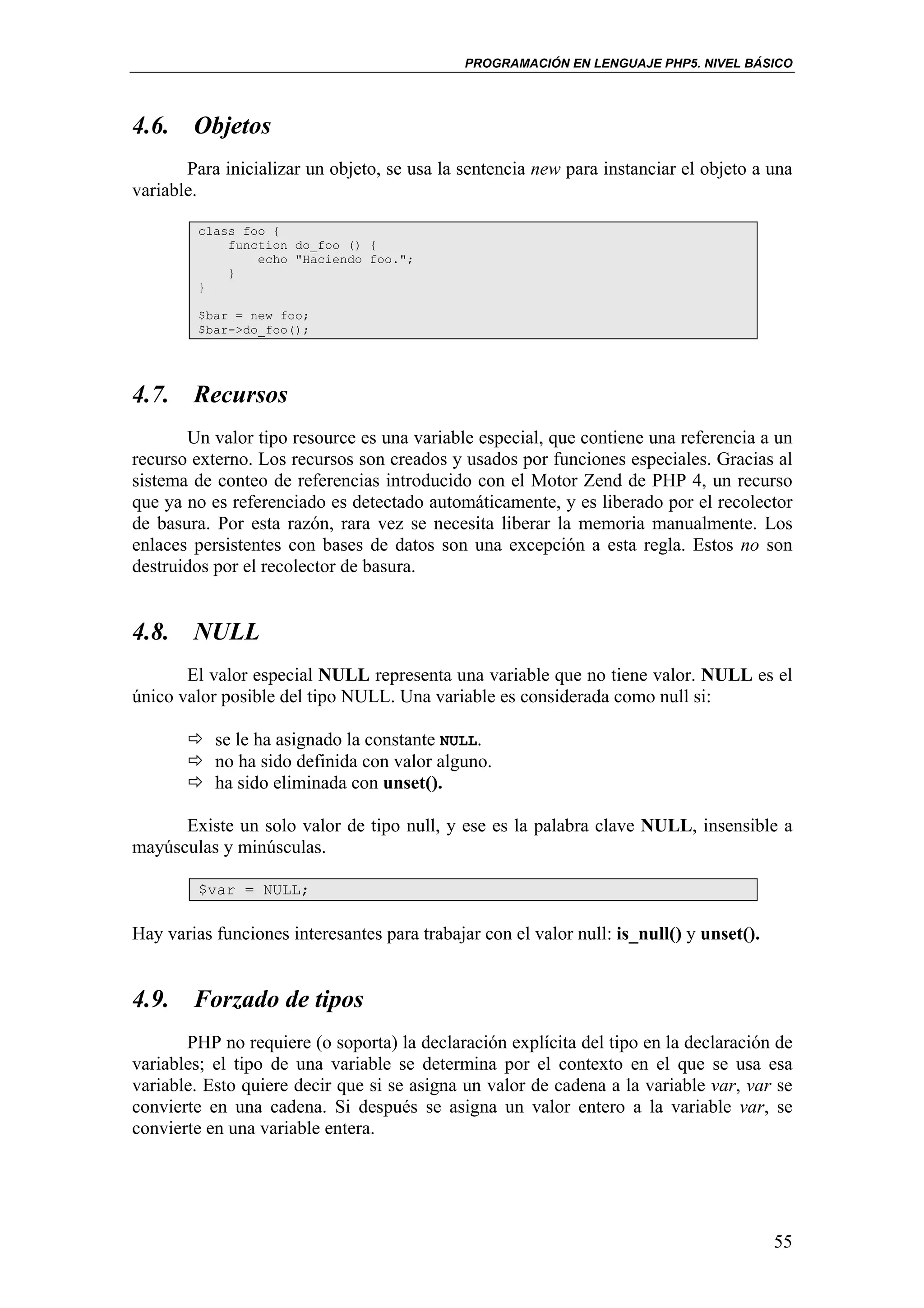 PROGRAMACIÓN EN LENGUAJE PHP5. NIVEL BÁSICO




4.6. Objetos
       Para inicializar un objeto, se usa la sentencia new para instanciar el objeto a una
variable.

         class foo {
             function do_foo () {
                 echo "Haciendo foo.";
             }
         }

         $bar = new foo;
         $bar->do_foo();




4.7. Recursos
       Un valor tipo resource es una variable especial, que contiene una referencia a un
recurso externo. Los recursos son creados y usados por funciones especiales. Gracias al
sistema de conteo de referencias introducido con el Motor Zend de PHP 4, un recurso
que ya no es referenciado es detectado automáticamente, y es liberado por el recolector
de basura. Por esta razón, rara vez se necesita liberar la memoria manualmente. Los
enlaces persistentes con bases de datos son una excepción a esta regla. Estos no son
destruidos por el recolector de basura.


4.8. NULL
       El valor especial NULL representa una variable que no tiene valor. NULL es el
único valor posible del tipo NULL. Una variable es considerada como null si:

           se le ha asignado la constante NULL.
           no ha sido definida con valor alguno.
           ha sido eliminada con unset().

      Existe un solo valor de tipo null, y ese es la palabra clave NULL, insensible a
mayúsculas y minúsculas.

         $var = NULL;

Hay varias funciones interesantes para trabajar con el valor null: is_null() y unset().


4.9. Forzado de tipos
       PHP no requiere (o soporta) la declaración explícita del tipo en la declaración de
variables; el tipo de una variable se determina por el contexto en el que se usa esa
variable. Esto quiere decir que si se asigna un valor de cadena a la variable var, var se
convierte en una cadena. Si después se asigna un valor entero a la variable var, se
convierte en una variable entera.




                                                                                          55
 