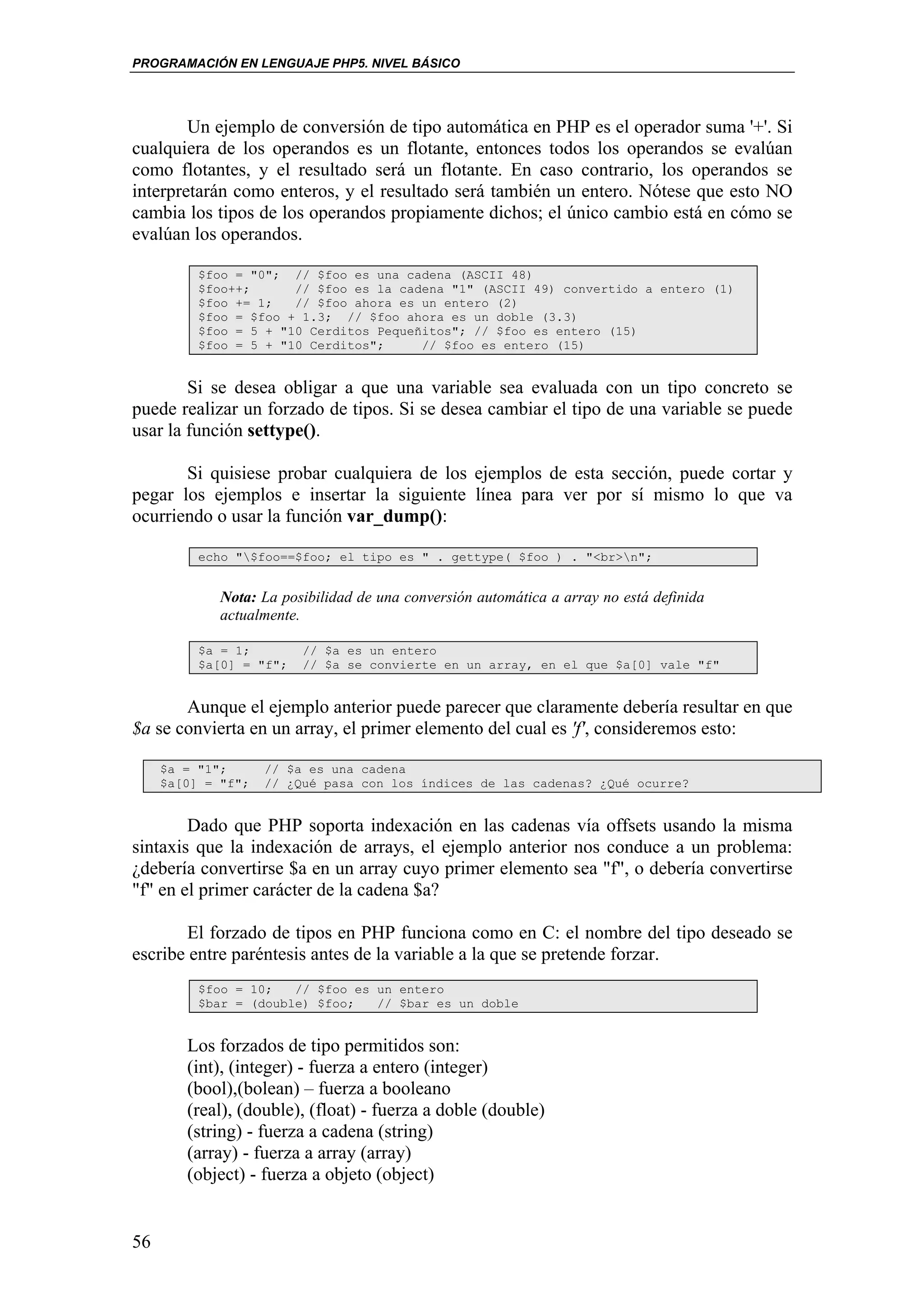 PROGRAMACIÓN EN LENGUAJE PHP5. NIVEL BÁSICO




        Un ejemplo de conversión de tipo automática en PHP es el operador suma '+'. Si
cualquiera de los operandos es un flotante, entonces todos los operandos se evalúan
como flotantes, y el resultado será un flotante. En caso contrario, los operandos se
interpretarán como enteros, y el resultado será también un entero. Nótese que esto NO
cambia los tipos de los operandos propiamente dichos; el único cambio está en cómo se
evalúan los operandos.

          $foo = "0"; // $foo es una cadena (ASCII 48)
          $foo++;      // $foo es la cadena "1" (ASCII 49) convertido a entero (1)
          $foo += 1;   // $foo ahora es un entero (2)
          $foo = $foo + 1.3; // $foo ahora es un doble (3.3)
          $foo = 5 + "10 Cerditos Pequeñitos"; // $foo es entero (15)
          $foo = 5 + "10 Cerditos";     // $foo es entero (15)


        Si se desea obligar a que una variable sea evaluada con un tipo concreto se
puede realizar un forzado de tipos. Si se desea cambiar el tipo de una variable se puede
usar la función settype().

       Si quisiese probar cualquiera de los ejemplos de esta sección, puede cortar y
pegar los ejemplos e insertar la siguiente línea para ver por sí mismo lo que va
ocurriendo o usar la función var_dump():

          echo "$foo==$foo; el tipo es " . gettype( $foo ) . "<br>n";


             Nota: La posibilidad de una conversión automática a array no está definida
             actualmente.

          $a = 1;        // $a es un entero
          $a[0] = "f";   // $a se convierte en un array, en el que $a[0] vale "f"


       Aunque el ejemplo anterior puede parecer que claramente debería resultar en que
$a se convierta en un array, el primer elemento del cual es 'f', consideremos esto:

     $a = "1";      // $a es una cadena
     $a[0] = "f";   // ¿Qué pasa con los índices de las cadenas? ¿Qué ocurre?


        Dado que PHP soporta indexación en las cadenas vía offsets usando la misma
sintaxis que la indexación de arrays, el ejemplo anterior nos conduce a un problema:
¿debería convertirse $a en un array cuyo primer elemento sea "f", o debería convertirse
"f" en el primer carácter de la cadena $a?

        El forzado de tipos en PHP funciona como en C: el nombre del tipo deseado se
escribe entre paréntesis antes de la variable a la que se pretende forzar.
          $foo = 10;   // $foo es un entero
          $bar = (double) $foo;   // $bar es un doble


        Los forzados de tipo permitidos son:
        (int), (integer) - fuerza a entero (integer)
        (bool),(bolean) – fuerza a booleano
        (real), (double), (float) - fuerza a doble (double)
        (string) - fuerza a cadena (string)
        (array) - fuerza a array (array)
        (object) - fuerza a objeto (object)


56
 