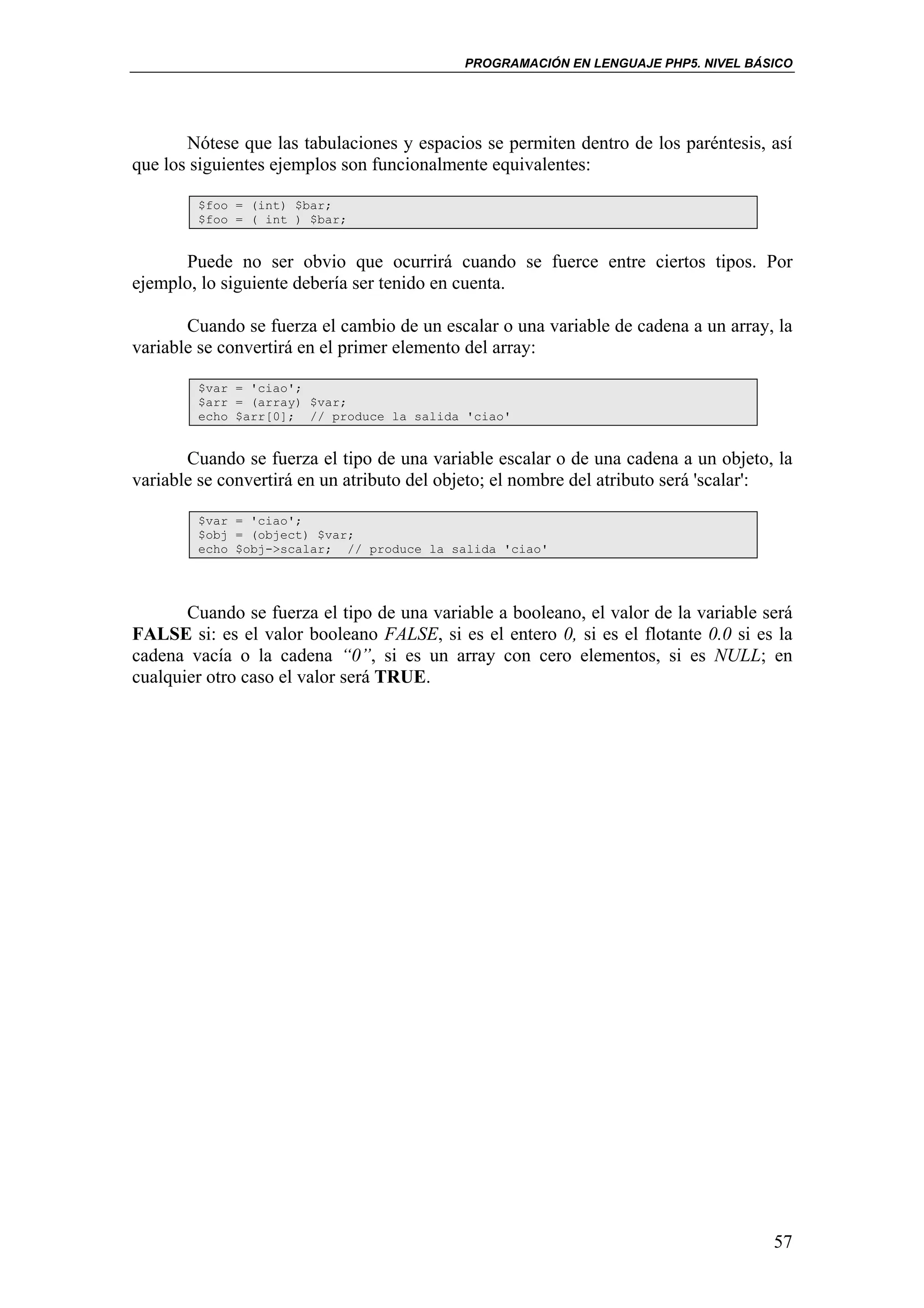PROGRAMACIÓN EN LENGUAJE PHP5. NIVEL BÁSICO




       Nótese que las tabulaciones y espacios se permiten dentro de los paréntesis, así
que los siguientes ejemplos son funcionalmente equivalentes:

        $foo = (int) $bar;
        $foo = ( int ) $bar;


      Puede no ser obvio que ocurrirá cuando se fuerce entre ciertos tipos. Por
ejemplo, lo siguiente debería ser tenido en cuenta.

       Cuando se fuerza el cambio de un escalar o una variable de cadena a un array, la
variable se convertirá en el primer elemento del array:

        $var = 'ciao';
        $arr = (array) $var;
        echo $arr[0]; // produce la salida 'ciao'


       Cuando se fuerza el tipo de una variable escalar o de una cadena a un objeto, la
variable se convertirá en un atributo del objeto; el nombre del atributo será 'scalar':

        $var = 'ciao';
        $obj = (object) $var;
        echo $obj->scalar; // produce la salida 'ciao'




       Cuando se fuerza el tipo de una variable a booleano, el valor de la variable será
FALSE si: es el valor booleano FALSE, si es el entero 0, si es el flotante 0.0 si es la
cadena vacía o la cadena “0”, si es un array con cero elementos, si es NULL; en
cualquier otro caso el valor será TRUE.




                                                                                     57
 