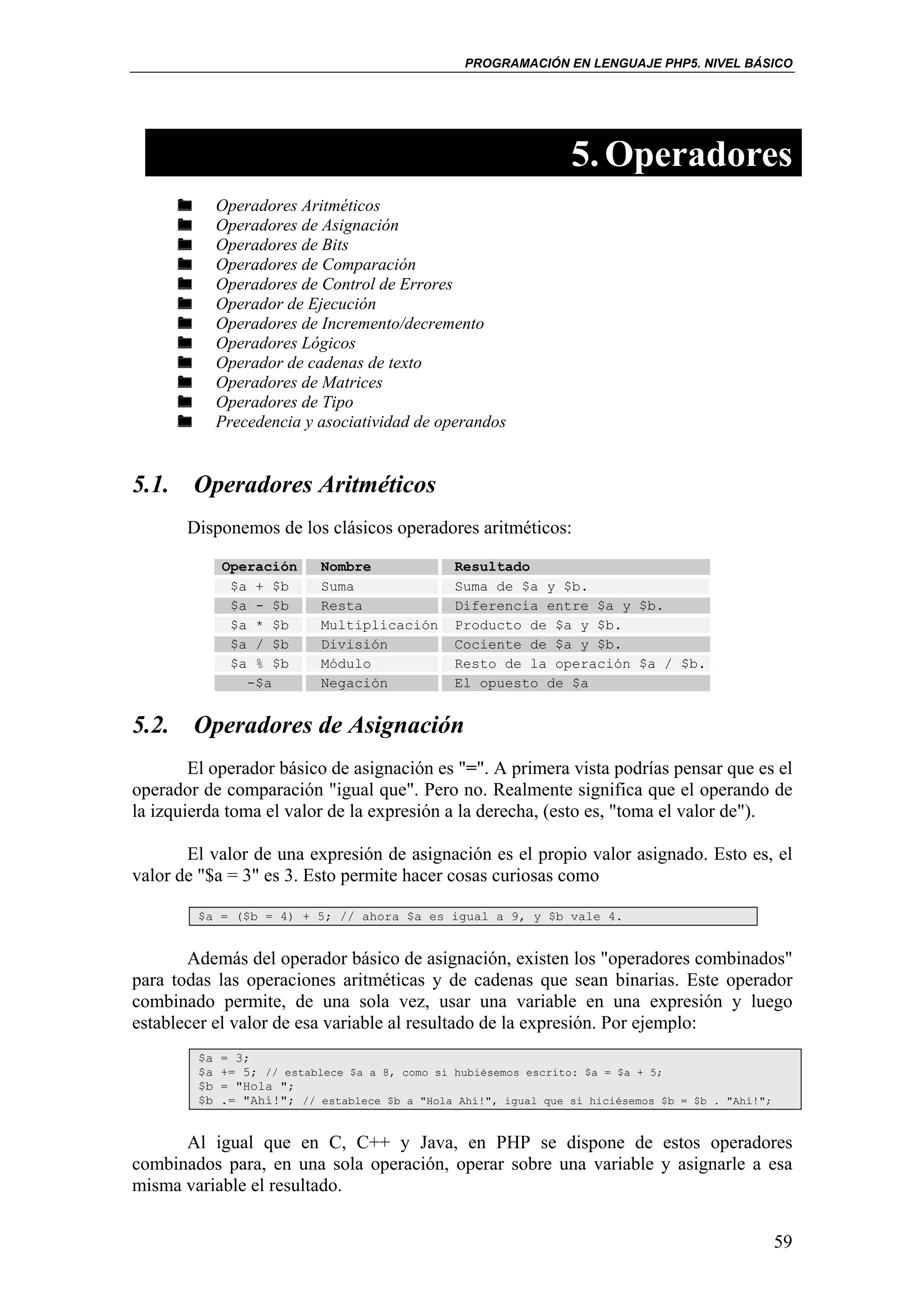 PROGRAMACIÓN EN LENGUAJE PHP5. NIVEL BÁSICO




                                                                 5. Operadores
             Operadores Aritméticos
             Operadores de Asignación
             Operadores de Bits
             Operadores de Comparación
             Operadores de Control de Errores
             Operador de Ejecución
             Operadores de Incremento/decremento
             Operadores Lógicos
             Operador de cadenas de texto
             Operadores de Matrices
             Operadores de Tipo
             Precedencia y asociatividad de operandos


5.1. Operadores Aritméticos
       Disponemos de los clásicos operadores aritméticos:

             Operación      Nombre              Resultado
              $a + $b       Suma                Suma de $a y $b.
              $a - $b       Resta               Diferencia entre $a y $b.
              $a * $b       Multiplicación      Producto de $a y $b.
              $a / $b       División            Cociente de $a y $b.
              $a % $b       Módulo              Resto de la operación $a / $b.
                -$a         Negación            El opuesto de $a


5.2. Operadores de Asignación
        El operador básico de asignación es "=". A primera vista podrías pensar que es el
operador de comparación "igual que". Pero no. Realmente significa que el operando de
la izquierda toma el valor de la expresión a la derecha, (esto es, "toma el valor de").

       El valor de una expresión de asignación es el propio valor asignado. Esto es, el
valor de "$a = 3" es 3. Esto permite hacer cosas curiosas como

        $a = ($b = 4) + 5; // ahora $a es igual a 9, y $b vale 4.


       Además del operador básico de asignación, existen los "operadores combinados"
para todas las operaciones aritméticas y de cadenas que sean binarias. Este operador
combinado permite, de una sola vez, usar una variable en una expresión y luego
establecer el valor de esa variable al resultado de la expresión. Por ejemplo:
        $a   = 3;
        $a   += 5; // establece $a a 8, como si hubiésemos escrito: $a = $a + 5;
        $b   = "Hola ";
        $b   .= "Ahí!"; // establece $b a "Hola Ahí!", igual que si hiciésemos $b = $b . "Ahí!";


      Al igual que en C, C++ y Java, en PHP se dispone de estos operadores
combinados para, en una sola operación, operar sobre una variable y asignarle a esa
misma variable el resultado.


                                                                                                   59
 