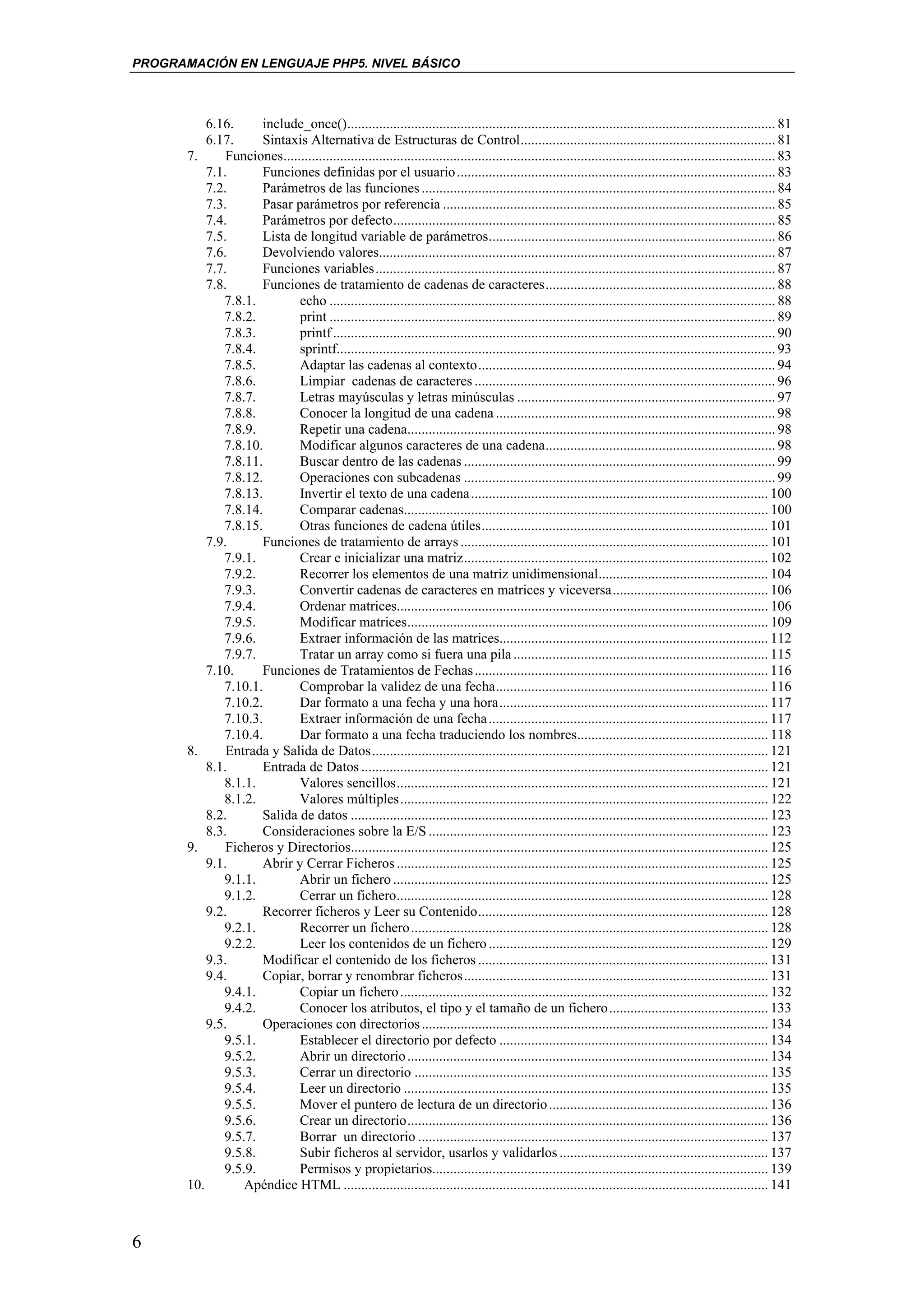 PROGRAMACIÓN EN LENGUAJE PHP5. NIVEL BÁSICO



           6.16.     include_once()......................................................................................................................... 81
           6.17.     Sintaxis Alternativa de Estructuras de Control........................................................................ 81
       7.      Funciones........................................................................................................................................... 83
           7.1.      Funciones definidas por el usuario .......................................................................................... 83
           7.2.      Parámetros de las funciones .................................................................................................... 84
           7.3.      Pasar parámetros por referencia .............................................................................................. 85
           7.4.      Parámetros por defecto............................................................................................................ 85
           7.5.      Lista de longitud variable de parámetros................................................................................. 86
           7.6.      Devolviendo valores................................................................................................................ 87
           7.7.      Funciones variables................................................................................................................. 87
           7.8.      Funciones de tratamiento de cadenas de caracteres................................................................. 88
              7.8.1.         echo .............................................................................................................................. 88
              7.8.2.         print .............................................................................................................................. 89
              7.8.3.         printf ............................................................................................................................. 90
              7.8.4.         sprintf............................................................................................................................ 93
              7.8.5.         Adaptar las cadenas al contexto.................................................................................... 94
              7.8.6.         Limpiar cadenas de caracteres ..................................................................................... 96
              7.8.7.         Letras mayúsculas y letras minúsculas ......................................................................... 97
              7.8.8.         Conocer la longitud de una cadena ............................................................................... 98
              7.8.9.         Repetir una cadena........................................................................................................ 98
              7.8.10.        Modificar algunos caracteres de una cadena................................................................. 98
              7.8.11.        Buscar dentro de las cadenas ........................................................................................ 99
              7.8.12.        Operaciones con subcadenas ........................................................................................ 99
              7.8.13.        Invertir el texto de una cadena .................................................................................... 100
              7.8.14.        Comparar cadenas....................................................................................................... 100
              7.8.15.        Otras funciones de cadena útiles................................................................................. 101
           7.9.      Funciones de tratamiento de arrays ....................................................................................... 101
              7.9.1.         Crear e inicializar una matriz...................................................................................... 102
              7.9.2.         Recorrer los elementos de una matriz unidimensional................................................ 104
              7.9.3.         Convertir cadenas de caracteres en matrices y viceversa............................................ 106
              7.9.4.         Ordenar matrices......................................................................................................... 106
              7.9.5.         Modificar matrices...................................................................................................... 109
              7.9.6.         Extraer información de las matrices............................................................................ 112
              7.9.7.         Tratar un array como si fuera una pila ........................................................................ 115
           7.10.     Funciones de Tratamientos de Fechas ................................................................................... 116
              7.10.1.        Comprobar la validez de una fecha............................................................................. 116
              7.10.2.        Dar formato a una fecha y una hora............................................................................ 117
              7.10.3.        Extraer información de una fecha ............................................................................... 117
              7.10.4.        Dar formato a una fecha traduciendo los nombres...................................................... 118
       8.      Entrada y Salida de Datos................................................................................................................ 121
           8.1.      Entrada de Datos ................................................................................................................... 121
              8.1.1.         Valores sencillos......................................................................................................... 121
              8.1.2.         Valores múltiples........................................................................................................ 122
           8.2.      Salida de datos ...................................................................................................................... 123
           8.3.      Consideraciones sobre la E/S ................................................................................................ 123
       9.      Ficheros y Directorios...................................................................................................................... 125
           9.1.      Abrir y Cerrar Ficheros ......................................................................................................... 125
              9.1.1.         Abrir un fichero .......................................................................................................... 125
              9.1.2.         Cerrar un fichero......................................................................................................... 128
           9.2.      Recorrer ficheros y Leer su Contenido.................................................................................. 128
              9.2.1.         Recorrer un fichero..................................................................................................... 128
              9.2.2.         Leer los contenidos de un fichero ............................................................................... 129
           9.3.      Modificar el contenido de los ficheros .................................................................................. 131
           9.4.      Copiar, borrar y renombrar ficheros...................................................................................... 131
              9.4.1.         Copiar un fichero ........................................................................................................ 132
              9.4.2.         Conocer los atributos, el tipo y el tamaño de un fichero............................................. 133
           9.5.      Operaciones con directorios .................................................................................................. 134
              9.5.1.         Establecer el directorio por defecto ............................................................................ 134
              9.5.2.         Abrir un directorio ...................................................................................................... 134
              9.5.3.         Cerrar un directorio .................................................................................................... 135
              9.5.4.         Leer un directorio ....................................................................................................... 135
              9.5.5.         Mover el puntero de lectura de un directorio .............................................................. 136
              9.5.6.         Crear un directorio...................................................................................................... 136
              9.5.7.         Borrar un directorio ................................................................................................... 137
              9.5.8.         Subir ficheros al servidor, usarlos y validarlos ........................................................... 137
              9.5.9.         Permisos y propietarios............................................................................................... 139
       10.        Apéndice HTML ........................................................................................................................ 141



6
 
