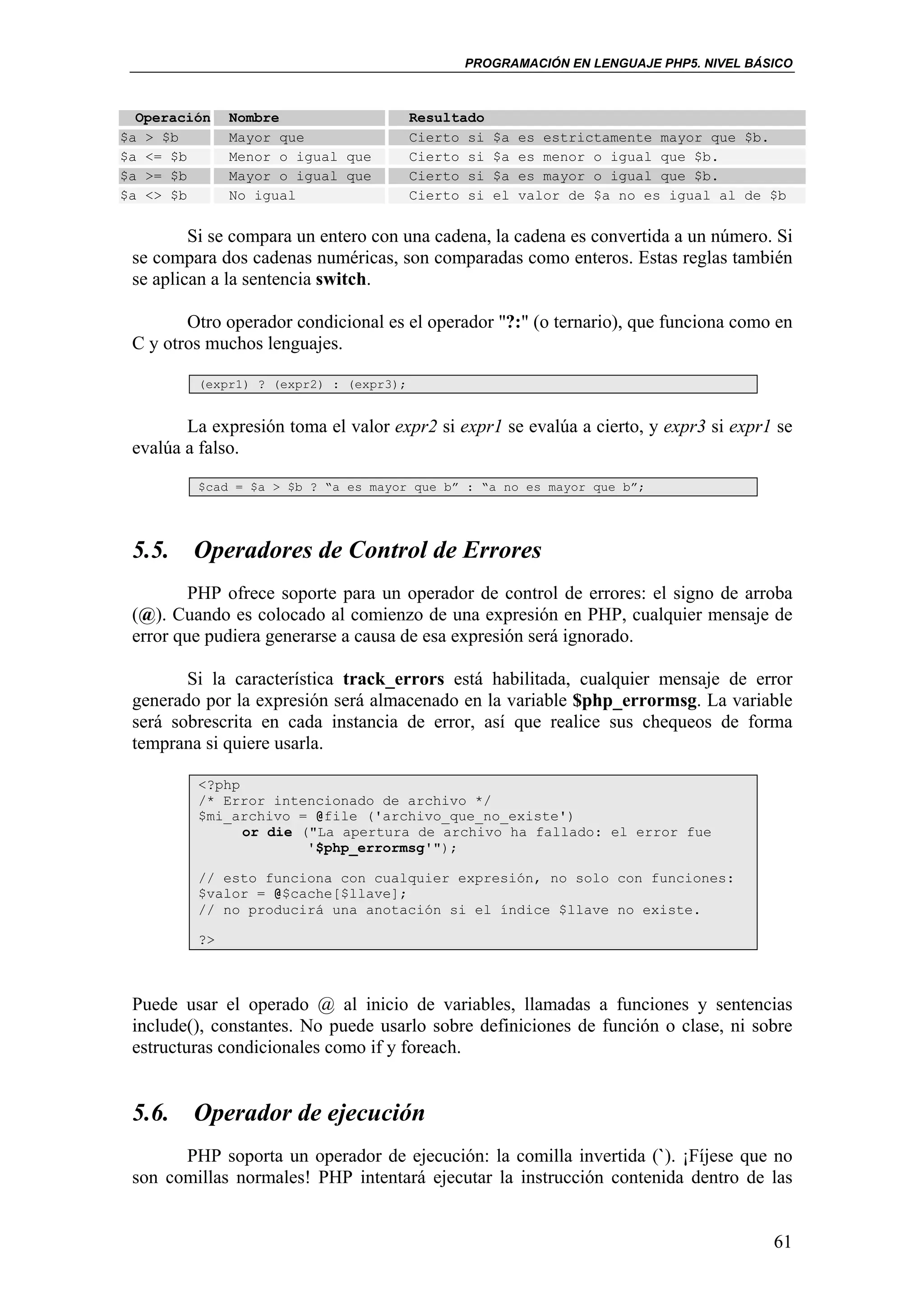 PROGRAMACIÓN EN LENGUAJE PHP5. NIVEL BÁSICO



  Operación   Nombre                    Resultado
$a > $b       Mayor que                 Cierto si   $a   es estrictamente mayor que $b.
$a <= $b      Menor o igual que         Cierto si   $a   es menor o igual que $b.
$a >= $b      Mayor o igual que         Cierto si   $a   es mayor o igual que $b.
$a <> $b      No igual                  Cierto si   el   valor de $a no es igual al de $b


         Si se compara un entero con una cadena, la cadena es convertida a un número. Si
 se compara dos cadenas numéricas, son comparadas como enteros. Estas reglas también
 se aplican a la sentencia switch.

        Otro operador condicional es el operador "?:" (o ternario), que funciona como en
 C y otros muchos lenguajes.

         (expr1) ? (expr2) : (expr3);


        La expresión toma el valor expr2 si expr1 se evalúa a cierto, y expr3 si expr1 se
 evalúa a falso.
         $cad = $a > $b ? “a es mayor que b” : “a no es mayor que b”;




 5.5. Operadores de Control de Errores
         PHP ofrece soporte para un operador de control de errores: el signo de arroba
 (@). Cuando es colocado al comienzo de una expresión en PHP, cualquier mensaje de
 error que pudiera generarse a causa de esa expresión será ignorado.

        Si la característica track_errors está habilitada, cualquier mensaje de error
 generado por la expresión será almacenado en la variable $php_errormsg. La variable
 será sobrescrita en cada instancia de error, así que realice sus chequeos de forma
 temprana si quiere usarla.

         <?php
         /* Error intencionado de archivo */
         $mi_archivo = @file ('archivo_que_no_existe')
               or die ("La apertura de archivo ha fallado: el error fue
                       '$php_errormsg'");

         // esto funciona con cualquier expresión, no solo con funciones:
         $valor = @$cache[$llave];
         // no producirá una anotación si el índice $llave no existe.

         ?>



 Puede usar el operado @ al inicio de variables, llamadas a funciones y sentencias
 include(), constantes. No puede usarlo sobre definiciones de función o clase, ni sobre
 estructuras condicionales como if y foreach.


 5.6. Operador de ejecución
       PHP soporta un operador de ejecución: la comilla invertida (`). ¡Fíjese que no
 son comillas normales! PHP intentará ejecutar la instrucción contenida dentro de las


                                                                                       61
 