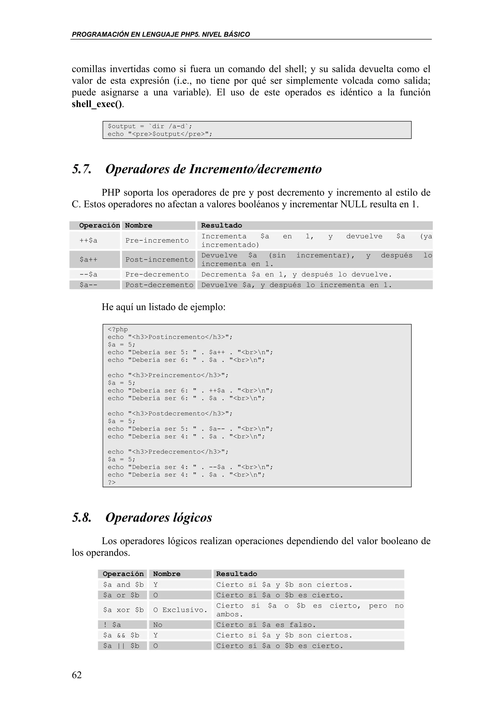 PROGRAMACIÓN EN LENGUAJE PHP5. NIVEL BÁSICO




comillas invertidas como si fuera un comando del shell; y su salida devuelta como el
valor de esta expresión (i.e., no tiene por qué ser simplemente volcada como salida;
puede asignarse a una variable). El uso de este operados es idéntico a la función
shell_exec().

         $output = `dir /a-d`;
         echo "<pre>$output</pre>";




5.7. Operadores de Incremento/decremento
       PHP soporta los operadores de pre y post decremento y incremento al estilo de
C. Estos operadores no afectan a valores booléanos y incrementar NULL resulta en 1.

 Operación Nombre                 Resultado
                                  Incrementa   $a   en   1,   y   devuelve   $a (ya
 ++$a           Pre-incremento
                                  incrementado)
                                  Devuelve $a (sin incrementar), y después lo
 $a++           Post-incremento
                                  incrementa en 1.
 --$a           Pre-decremento    Decrementa $a en 1, y después lo devuelve.
 $a--           Post-decremento   Devuelve $a, y después lo incrementa en 1.


        He aquí un listado de ejemplo:

         <?php
         echo "<h3>Postincremento</h3>";
         $a = 5;
         echo "Debería ser 5: " . $a++ . "<br>n";
         echo "Debería ser 6: " . $a . "<br>n";

         echo   "<h3>Preincremento</h3>";
         $a =   5;
         echo   "Debería ser 6: " . ++$a . "<br>n";
         echo   "Debería ser 6: " . $a . "<br>n";

         echo   "<h3>Postdecremento</h3>";
         $a =   5;
         echo   "Debería ser 5: " . $a-- . "<br>n";
         echo   "Debería ser 4: " . $a . "<br>n";

         echo   "<h3>Predecremento</h3>";
         $a =   5;
         echo   "Debería ser 4: " . --$a . "<br>n";
         echo   "Debería ser 4: " . $a . "<br>n";
         ?>




5.8. Operadores lógicos
       Los operadores lógicos realizan operaciones dependiendo del valor booleano de
los operandos.
        Operación     Nombre          Resultado
        $a and $b     Y               Cierto si $a y $b son ciertos.
        $a or $b      O               Cierto si $a o $b es cierto.
                                      Cierto si $a o $b es cierto, pero no
        $a xor $b     O Exclusivo.
                                      ambos.
        ! $a          No              Cierto si $a es falso.
        $a && $b      Y               Cierto si $a y $b son ciertos.
        $a || $b      O               Cierto si $a o $b es cierto.


62
 