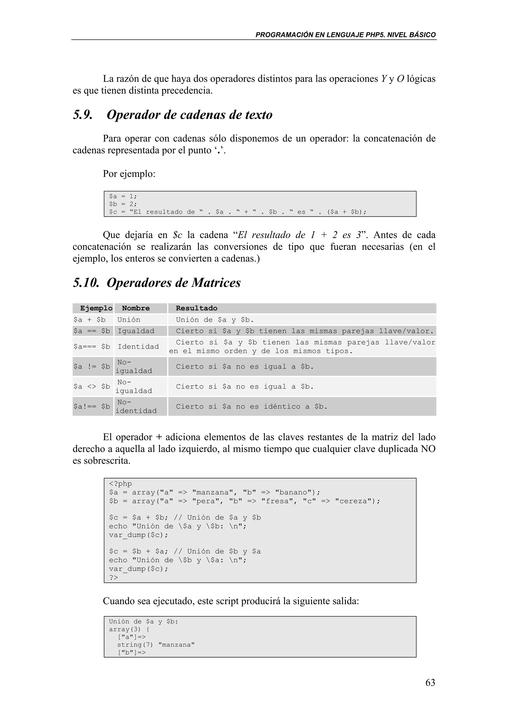 PROGRAMACIÓN EN LENGUAJE PHP5. NIVEL BÁSICO




        La razón de que haya dos operadores distintos para las operaciones Y y O lógicas
es que tienen distinta precedencia.

5.9. Operador de cadenas de texto
      Para operar con cadenas sólo disponemos de un operador: la concatenación de
cadenas representada por el punto ‘.’.

       Por ejemplo:

        $a = 1;
        $b = 2;
        $c = “El resultado de “ . $a . “ + “ . $b . “ es “ . ($a + $b);


       Que dejaría en $c la cadena “El resultado de 1 + 2 es 3”. Antes de cada
concatenación se realizarán las conversiones de tipo que fueran necesarias (en el
ejemplo, los enteros se convierten a cadenas.)

5.10. Operadores de Matrices
  Ejemplo Nombre         Resultado
$a + $b   Unión          Unión de $a y $b.
$a == $b Igualdad        Cierto si $a y $b tienen las mismas parejas llave/valor.
                         Cierto si $a y $b tienen las mismas parejas llave/valor
$a=== $b Identidad
                       en el mismo orden y de los mismos tipos.
         No-
$a != $b                 Cierto si $a no es igual a $b.
         igualdad
         No-
$a <> $b                 Cierto si $a no es igual a $b.
         igualdad
         No-
$a!== $b                 Cierto si $a no es idéntico a $b.
         identidad


       El operador + adiciona elementos de las claves restantes de la matriz del lado
derecho a aquella al lado izquierdo, al mismo tiempo que cualquier clave duplicada NO
es sobrescrita.

        <?php
        $a = array("a" => "manzana", "b" => "banano");
        $b = array("a" => "pera", "b" => "fresa", "c" => "cereza");

        $c = $a + $b; // Unión de $a y $b
        echo "Unión de $a y $b: n";
        var_dump($c);

        $c = $b + $a; // Unión de $b y $a
        echo "Unión de $b y $a: n";
        var_dump($c);
        ?>


       Cuando sea ejecutado, este script producirá la siguiente salida:
        Unión de $a y $b:
        array(3) {
          ["a"]=>
          string(7) "manzana"
          ["b"]=>



                                                                                     63
 