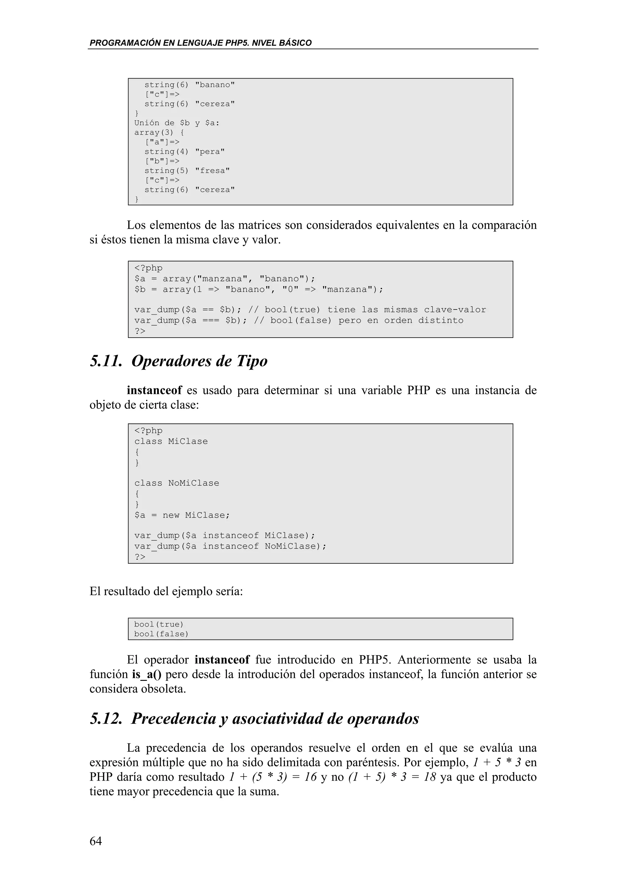 PROGRAMACIÓN EN LENGUAJE PHP5. NIVEL BÁSICO



           string(6) "banano"
           ["c"]=>
           string(6) "cereza"
         }
         Unión de $b   y $a:
         array(3) {
           ["a"]=>
           string(4)   "pera"
           ["b"]=>
           string(5)   "fresa"
           ["c"]=>
           string(6)   "cereza"
         }


        Los elementos de las matrices son considerados equivalentes en la comparación
si éstos tienen la misma clave y valor.

         <?php
         $a = array("manzana", "banano");
         $b = array(1 => "banano", "0" => "manzana");

         var_dump($a == $b); // bool(true) tiene las mismas clave-valor
         var_dump($a === $b); // bool(false) pero en orden distinto
         ?>


5.11. Operadores de Tipo
       instanceof es usado para determinar si una variable PHP es una instancia de
objeto de cierta clase:
         <?php
         class MiClase
         {
         }

         class NoMiClase
         {
         }
         $a = new MiClase;

         var_dump($a instanceof MiClase);
         var_dump($a instanceof NoMiClase);
         ?>


El resultado del ejemplo sería:

         bool(true)
         bool(false)


       El operador instanceof fue introducido en PHP5. Anteriormente se usaba la
función is_a() pero desde la introdución del operados instanceof, la función anterior se
considera obsoleta.

5.12. Precedencia y asociatividad de operandos
       La precedencia de los operandos resuelve el orden en el que se evalúa una
expresión múltiple que no ha sido delimitada con paréntesis. Por ejemplo, 1 + 5 * 3 en
PHP daría como resultado 1 + (5 * 3) = 16 y no (1 + 5) * 3 = 18 ya que el producto
tiene mayor precedencia que la suma.


64
 