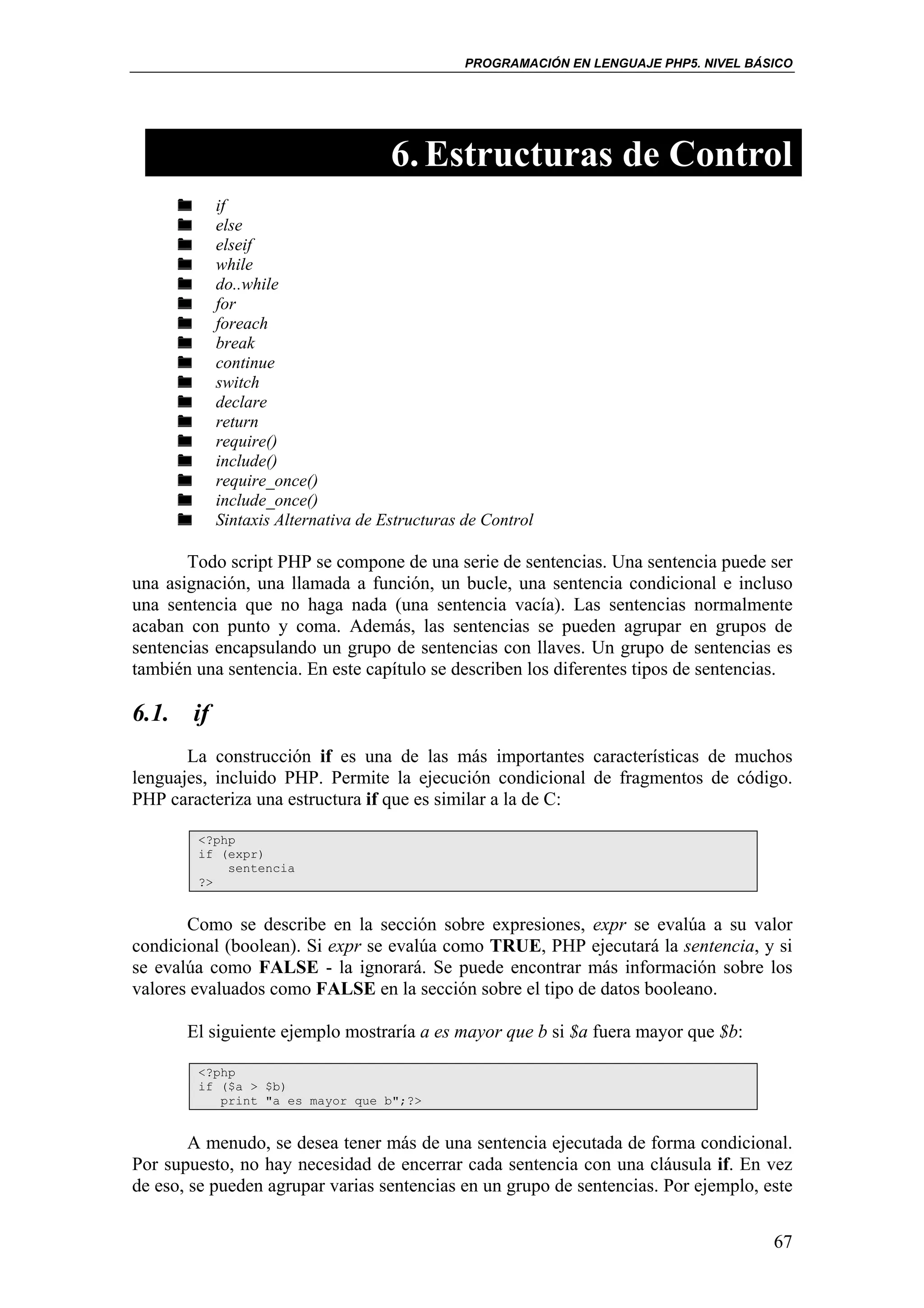 PROGRAMACIÓN EN LENGUAJE PHP5. NIVEL BÁSICO




                                    6. Estructuras de Control
           if
           else
           elseif
           while
           do..while
           for
           foreach
           break
           continue
           switch
           declare
           return
           require()
           include()
           require_once()
           include_once()
           Sintaxis Alternativa de Estructuras de Control

       Todo script PHP se compone de una serie de sentencias. Una sentencia puede ser
una asignación, una llamada a función, un bucle, una sentencia condicional e incluso
una sentencia que no haga nada (una sentencia vacía). Las sentencias normalmente
acaban con punto y coma. Además, las sentencias se pueden agrupar en grupos de
sentencias encapsulando un grupo de sentencias con llaves. Un grupo de sentencias es
también una sentencia. En este capítulo se describen los diferentes tipos de sentencias.

6.1. if
       La construcción if es una de las más importantes características de muchos
lenguajes, incluido PHP. Permite la ejecución condicional de fragmentos de código.
PHP caracteriza una estructura if que es similar a la de C:

        <?php
        if (expr)
            sentencia
        ?>


       Como se describe en la sección sobre expresiones, expr se evalúa a su valor
condicional (boolean). Si expr se evalúa como TRUE, PHP ejecutará la sentencia, y si
se evalúa como FALSE - la ignorará. Se puede encontrar más información sobre los
valores evaluados como FALSE en la sección sobre el tipo de datos booleano.

       El siguiente ejemplo mostraría a es mayor que b si $a fuera mayor que $b:

        <?php
        if ($a > $b)
           print "a es mayor que b";?>


        A menudo, se desea tener más de una sentencia ejecutada de forma condicional.
Por supuesto, no hay necesidad de encerrar cada sentencia con una cláusula if. En vez
de eso, se pueden agrupar varias sentencias en un grupo de sentencias. Por ejemplo, este


                                                                                       67
 