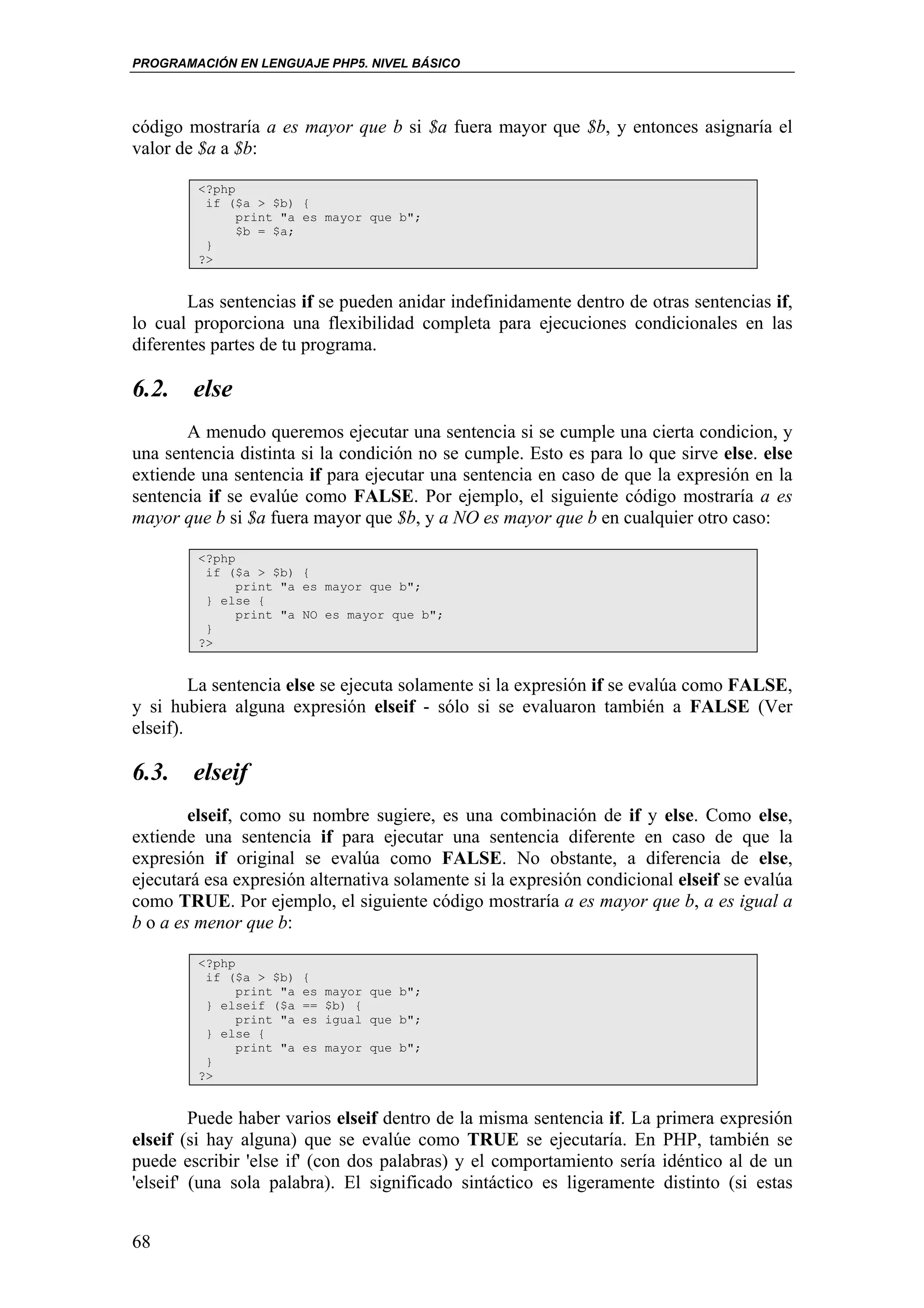 PROGRAMACIÓN EN LENGUAJE PHP5. NIVEL BÁSICO




código mostraría a es mayor que b si $a fuera mayor que $b, y entonces asignaría el
valor de $a a $b:

         <?php
          if ($a > $b) {
               print "a es mayor que b";
               $b = $a;
          }
         ?>


       Las sentencias if se pueden anidar indefinidamente dentro de otras sentencias if,
lo cual proporciona una flexibilidad completa para ejecuciones condicionales en las
diferentes partes de tu programa.

6.2. else
       A menudo queremos ejecutar una sentencia si se cumple una cierta condicion, y
una sentencia distinta si la condición no se cumple. Esto es para lo que sirve else. else
extiende una sentencia if para ejecutar una sentencia en caso de que la expresión en la
sentencia if se evalúe como FALSE. Por ejemplo, el siguiente código mostraría a es
mayor que b si $a fuera mayor que $b, y a NO es mayor que b en cualquier otro caso:

         <?php
          if ($a > $b) {
               print "a es mayor que b";
          } else {
               print "a NO es mayor que b";
          }
         ?>


         La sentencia else se ejecuta solamente si la expresión if se evalúa como FALSE,
y si hubiera alguna expresión elseif - sólo si se evaluaron también a FALSE (Ver
elseif).

6.3. elseif
        elseif, como su nombre sugiere, es una combinación de if y else. Como else,
extiende una sentencia if para ejecutar una sentencia diferente en caso de que la
expresión if original se evalúa como FALSE. No obstante, a diferencia de else,
ejecutará esa expresión alternativa solamente si la expresión condicional elseif se evalúa
como TRUE. Por ejemplo, el siguiente código mostraría a es mayor que b, a es igual a
b o a es menor que b:

         <?php
          if ($a > $b)    {
               print "a   es mayor que b";
          } elseif ($a    == $b) {
               print "a   es igual que b";
          } else {
               print "a   es mayor que b";
          }
         ?>


         Puede haber varios elseif dentro de la misma sentencia if. La primera expresión
elseif (si hay alguna) que se evalúe como TRUE se ejecutaría. En PHP, también se
puede escribir 'else if' (con dos palabras) y el comportamiento sería idéntico al de un
'elseif' (una sola palabra). El significado sintáctico es ligeramente distinto (si estas


68
 