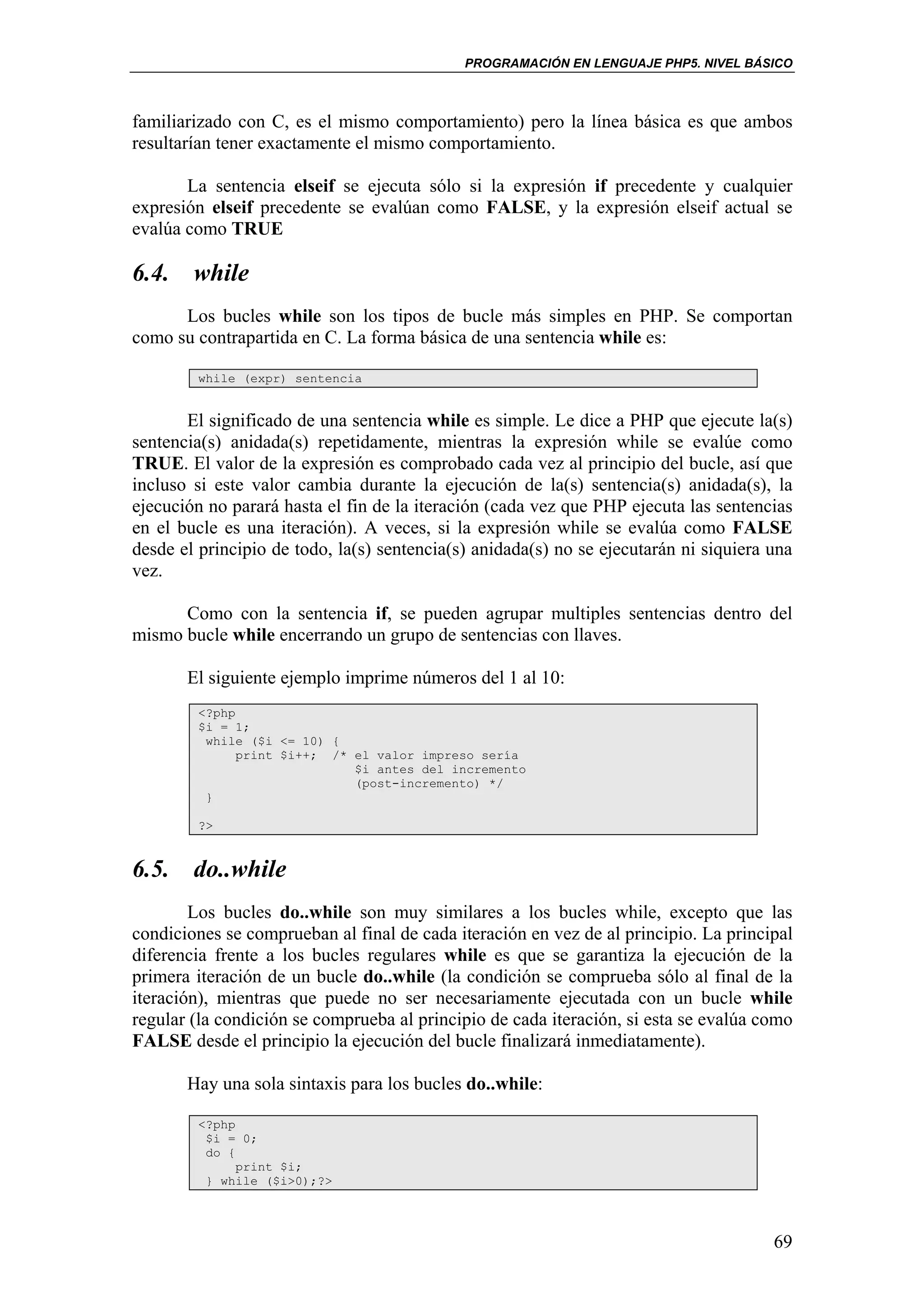 PROGRAMACIÓN EN LENGUAJE PHP5. NIVEL BÁSICO



familiarizado con C, es el mismo comportamiento) pero la línea básica es que ambos
resultarían tener exactamente el mismo comportamiento.

       La sentencia elseif se ejecuta sólo si la expresión if precedente y cualquier
expresión elseif precedente se evalúan como FALSE, y la expresión elseif actual se
evalúa como TRUE

6.4. while
      Los bucles while son los tipos de bucle más simples en PHP. Se comportan
como su contrapartida en C. La forma básica de una sentencia while es:

         while (expr) sentencia


       El significado de una sentencia while es simple. Le dice a PHP que ejecute la(s)
sentencia(s) anidada(s) repetidamente, mientras la expresión while se evalúe como
TRUE. El valor de la expresión es comprobado cada vez al principio del bucle, así que
incluso si este valor cambia durante la ejecución de la(s) sentencia(s) anidada(s), la
ejecución no parará hasta el fin de la iteración (cada vez que PHP ejecuta las sentencias
en el bucle es una iteración). A veces, si la expresión while se evalúa como FALSE
desde el principio de todo, la(s) sentencia(s) anidada(s) no se ejecutarán ni siquiera una
vez.

      Como con la sentencia if, se pueden agrupar multiples sentencias dentro del
mismo bucle while encerrando un grupo de sentencias con llaves.

       El siguiente ejemplo imprime números del 1 al 10:
         <?php
         $i = 1;
          while ($i <= 10) {
               print $i++; /* el valor impreso sería
                              $i antes del incremento
                              (post-incremento) */
          }

         ?>


6.5. do..while
        Los bucles do..while son muy similares a los bucles while, excepto que las
condiciones se comprueban al final de cada iteración en vez de al principio. La principal
diferencia frente a los bucles regulares while es que se garantiza la ejecución de la
primera iteración de un bucle do..while (la condición se comprueba sólo al final de la
iteración), mientras que puede no ser necesariamente ejecutada con un bucle while
regular (la condición se comprueba al principio de cada iteración, si esta se evalúa como
FALSE desde el principio la ejecución del bucle finalizará inmediatamente).

       Hay una sola sintaxis para los bucles do..while:

         <?php
          $i = 0;
          do {
               print $i;
          } while ($i>0);?>




                                                                                       69
 