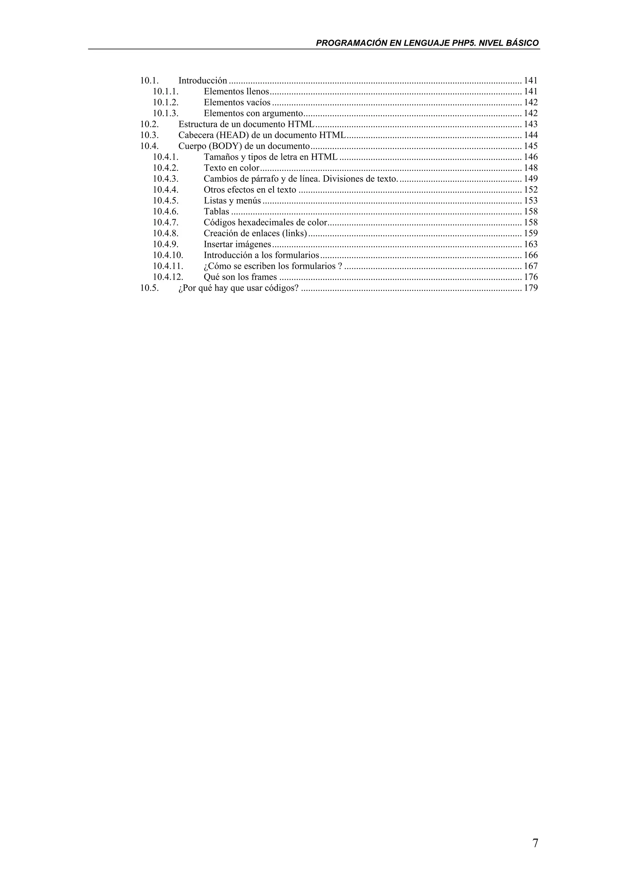 PROGRAMACIÓN EN LENGUAJE PHP5. NIVEL BÁSICO



10.1.     Introducción .......................................................................................................................... 141
   10.1.1.      Elementos llenos......................................................................................................... 141
   10.1.2.      Elementos vacíos ........................................................................................................ 142
   10.1.3.      Elementos con argumento........................................................................................... 142
10.2.     Estructura de un documento HTML...................................................................................... 143
10.3.     Cabecera (HEAD) de un documento HTML......................................................................... 144
10.4.     Cuerpo (BODY) de un documento........................................................................................ 145
   10.4.1.      Tamaños y tipos de letra en HTML ............................................................................ 146
   10.4.2.      Texto en color............................................................................................................. 148
   10.4.3.      Cambios de párrafo y de línea. Divisiones de texto. ................................................... 149
   10.4.4.      Otros efectos en el texto ............................................................................................. 152
   10.4.5.      Listas y menús ............................................................................................................ 153
   10.4.6.      Tablas ......................................................................................................................... 158
   10.4.7.      Códigos hexadecimales de color................................................................................. 158
   10.4.8.      Creación de enlaces (links) ......................................................................................... 159
   10.4.9.      Insertar imágenes........................................................................................................ 163
   10.4.10.     Introducción a los formularios.................................................................................... 166
   10.4.11.     ¿Cómo se escriben los formularios ? .......................................................................... 167
   10.4.12.     Qué son los frames ..................................................................................................... 176
10.5.     ¿Por qué hay que usar códigos? ............................................................................................ 179




                                                                                                                                                  7
 
