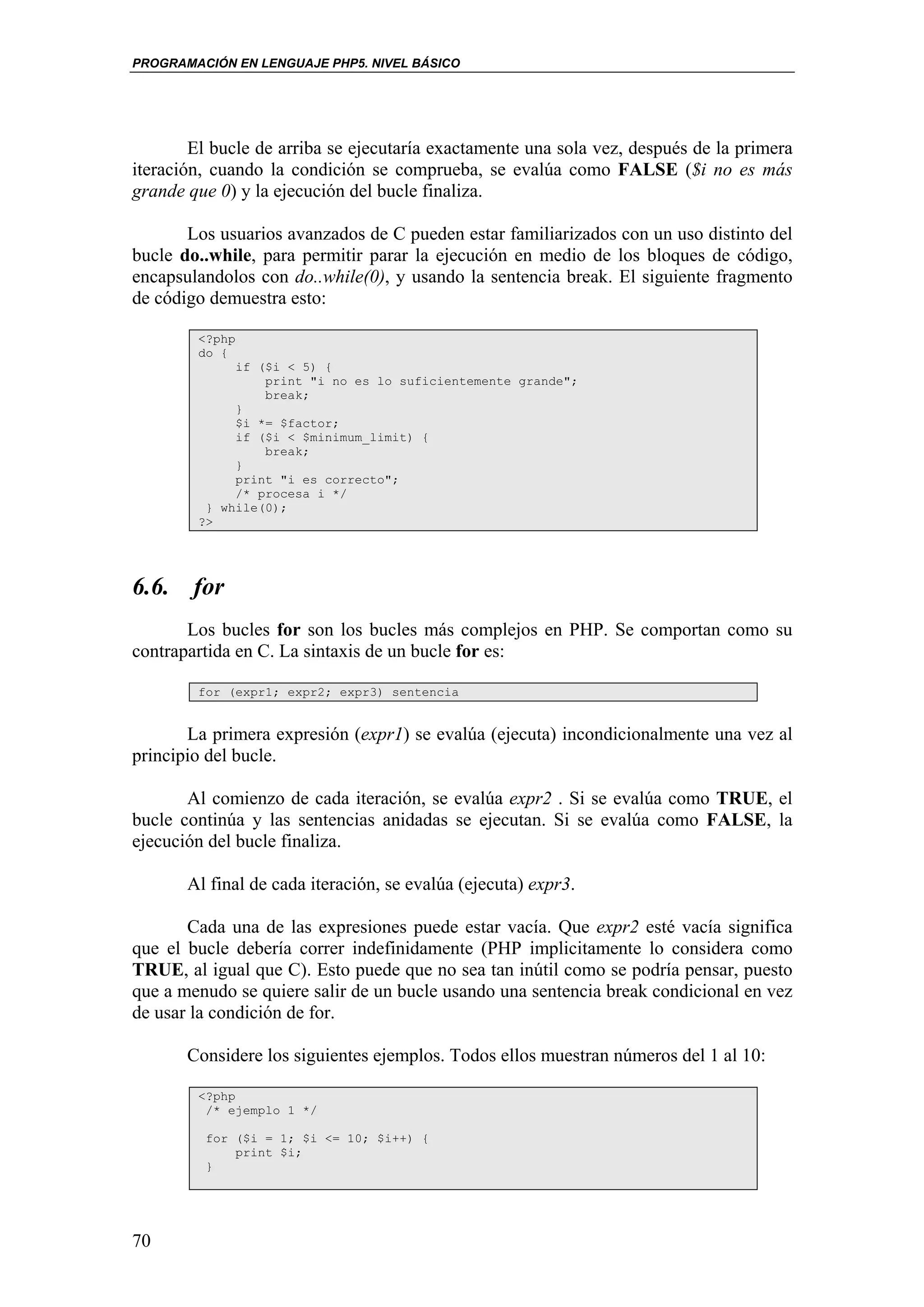 PROGRAMACIÓN EN LENGUAJE PHP5. NIVEL BÁSICO




        El bucle de arriba se ejecutaría exactamente una sola vez, después de la primera
iteración, cuando la condición se comprueba, se evalúa como FALSE ($i no es más
grande que 0) y la ejecución del bucle finaliza.

       Los usuarios avanzados de C pueden estar familiarizados con un uso distinto del
bucle do..while, para permitir parar la ejecución en medio de los bloques de código,
encapsulandolos con do..while(0), y usando la sentencia break. El siguiente fragmento
de código demuestra esto:

        <?php
        do {
             if ($i < 5) {
                 print "i no es lo suficientemente grande";
                 break;
             }
             $i *= $factor;
             if ($i < $minimum_limit) {
                 break;
             }
             print "i es correcto";
             /* procesa i */
         } while(0);
        ?>




6.6. for
       Los bucles for son los bucles más complejos en PHP. Se comportan como su
contrapartida en C. La sintaxis de un bucle for es:

        for (expr1; expr2; expr3) sentencia


       La primera expresión (expr1) se evalúa (ejecuta) incondicionalmente una vez al
principio del bucle.

       Al comienzo de cada iteración, se evalúa expr2 . Si se evalúa como TRUE, el
bucle continúa y las sentencias anidadas se ejecutan. Si se evalúa como FALSE, la
ejecución del bucle finaliza.

       Al final de cada iteración, se evalúa (ejecuta) expr3.

       Cada una de las expresiones puede estar vacía. Que expr2 esté vacía significa
que el bucle debería correr indefinidamente (PHP implicitamente lo considera como
TRUE, al igual que C). Esto puede que no sea tan inútil como se podría pensar, puesto
que a menudo se quiere salir de un bucle usando una sentencia break condicional en vez
de usar la condición de for.

       Considere los siguientes ejemplos. Todos ellos muestran números del 1 al 10:

        <?php
         /* ejemplo 1 */

         for ($i = 1; $i <= 10; $i++) {
             print $i;
         }




70
 