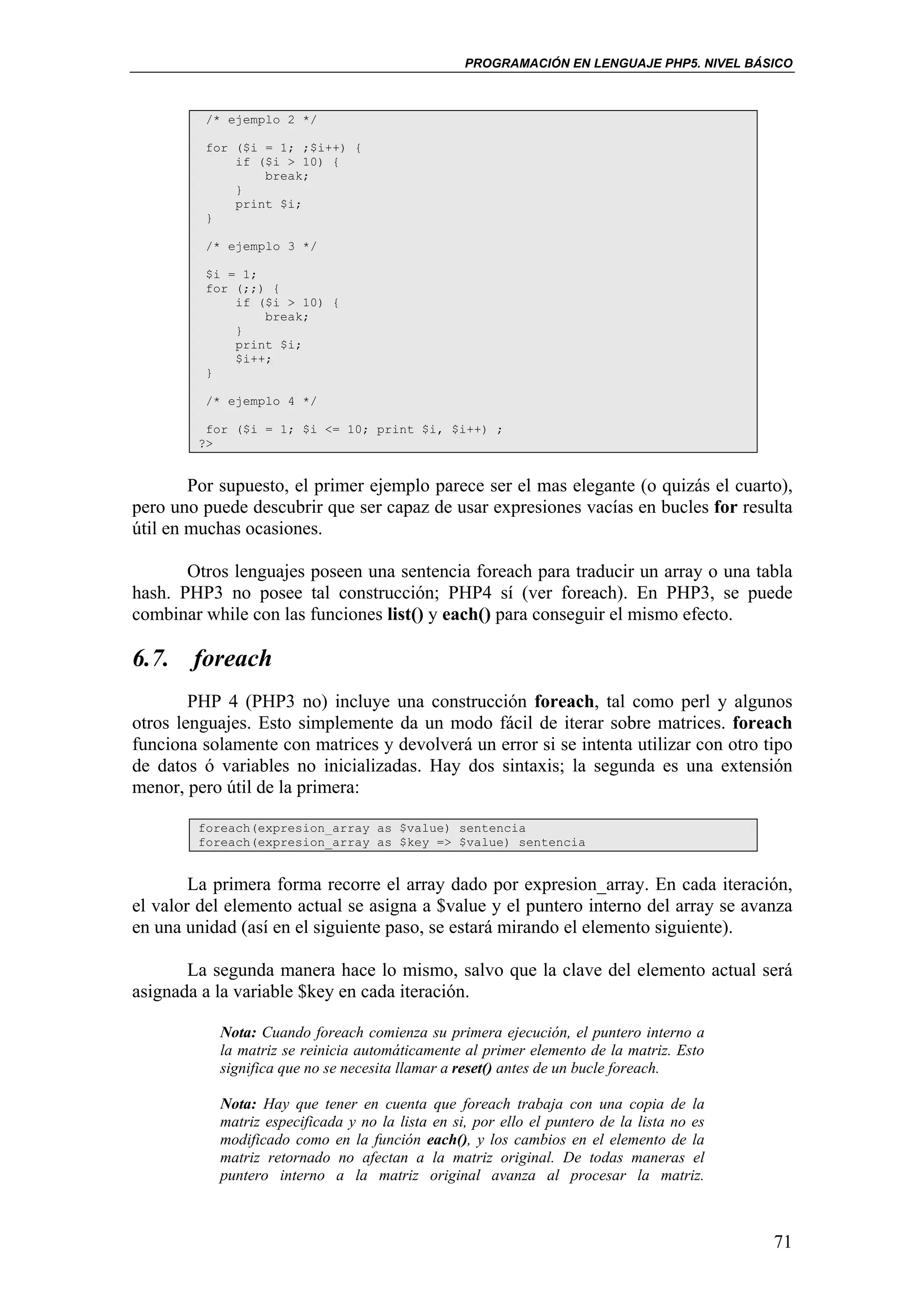 PROGRAMACIÓN EN LENGUAJE PHP5. NIVEL BÁSICO



         /* ejemplo 2 */

         for ($i = 1; ;$i++) {
             if ($i > 10) {
                 break;
             }
             print $i;
         }

         /* ejemplo 3 */

         $i = 1;
         for (;;) {
             if ($i > 10) {
                 break;
             }
             print $i;
             $i++;
         }

         /* ejemplo 4 */

         for ($i = 1; $i <= 10; print $i, $i++) ;
        ?>


        Por supuesto, el primer ejemplo parece ser el mas elegante (o quizás el cuarto),
pero uno puede descubrir que ser capaz de usar expresiones vacías en bucles for resulta
útil en muchas ocasiones.

       Otros lenguajes poseen una sentencia foreach para traducir un array o una tabla
hash. PHP3 no posee tal construcción; PHP4 sí (ver foreach). En PHP3, se puede
combinar while con las funciones list() y each() para conseguir el mismo efecto.

6.7. foreach
        PHP 4 (PHP3 no) incluye una construcción foreach, tal como perl y algunos
otros lenguajes. Esto simplemente da un modo fácil de iterar sobre matrices. foreach
funciona solamente con matrices y devolverá un error si se intenta utilizar con otro tipo
de datos ó variables no inicializadas. Hay dos sintaxis; la segunda es una extensión
menor, pero útil de la primera:

        foreach(expresion_array as $value) sentencia
        foreach(expresion_array as $key => $value) sentencia


        La primera forma recorre el array dado por expresion_array. En cada iteración,
el valor del elemento actual se asigna a $value y el puntero interno del array se avanza
en una unidad (así en el siguiente paso, se estará mirando el elemento siguiente).

       La segunda manera hace lo mismo, salvo que la clave del elemento actual será
asignada a la variable $key en cada iteración.

           Nota: Cuando foreach comienza su primera ejecución, el puntero interno a
           la matriz se reinicia automáticamente al primer elemento de la matriz. Esto
           significa que no se necesita llamar a reset() antes de un bucle foreach.

           Nota: Hay que tener en cuenta que foreach trabaja con una copia de la
           matriz especificada y no la lista en si, por ello el puntero de la lista no es
           modificado como en la función each(), y los cambios en el elemento de la
           matriz retornado no afectan a la matriz original. De todas maneras el
           puntero interno a la matriz original avanza al procesar la matriz.



                                                                                            71
 