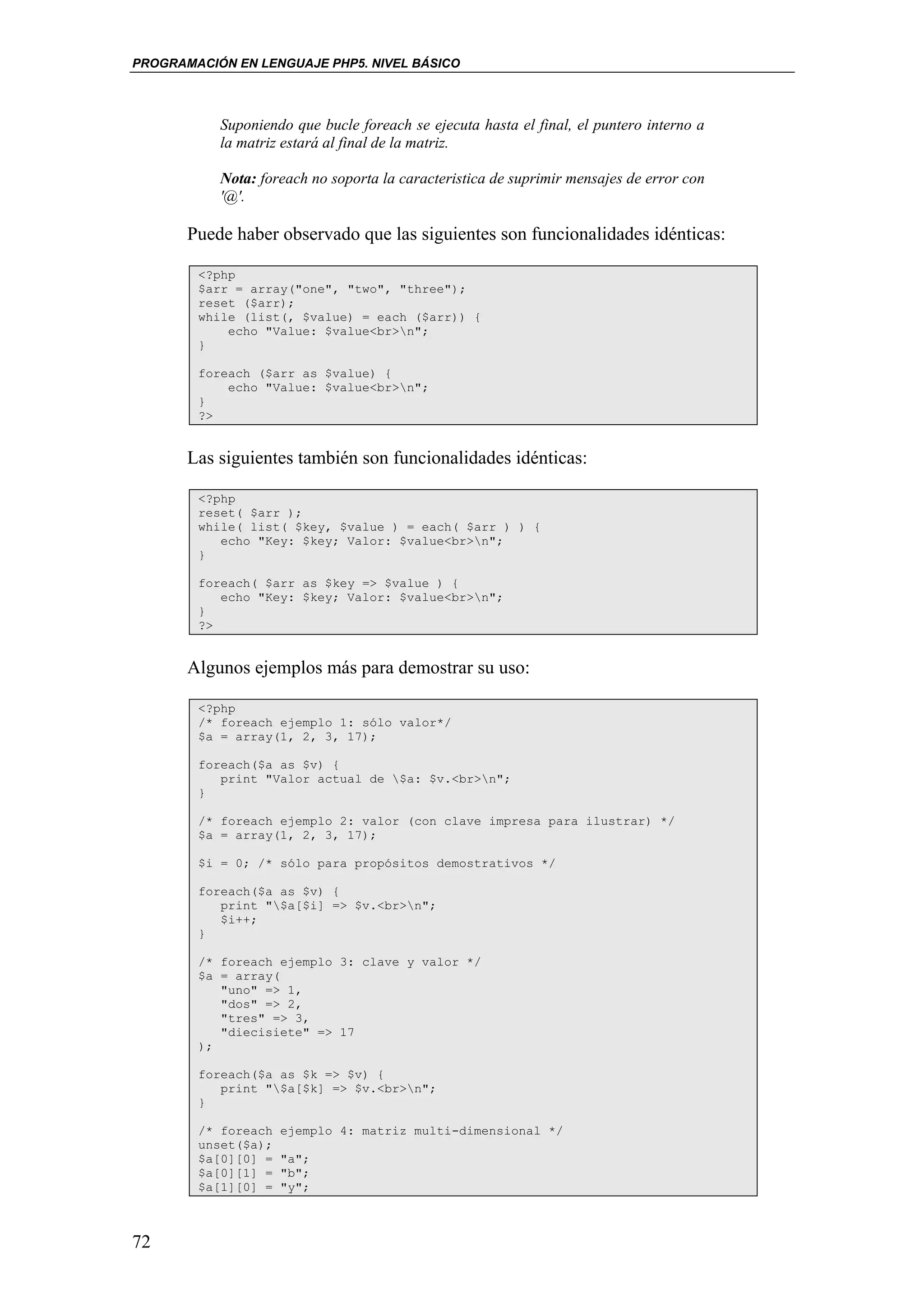 PROGRAMACIÓN EN LENGUAJE PHP5. NIVEL BÁSICO




           Suponiendo que bucle foreach se ejecuta hasta el final, el puntero interno a
           la matriz estará al final de la matriz.

           Nota: foreach no soporta la caracteristica de suprimir mensajes de error con
           '@'.

       Puede haber observado que las siguientes son funcionalidades idénticas:

        <?php
        $arr = array("one", "two", "three");
        reset ($arr);
        while (list(, $value) = each ($arr)) {
            echo "Value: $value<br>n";
        }

        foreach ($arr as $value) {
            echo "Value: $value<br>n";
        }
        ?>


       Las siguientes también son funcionalidades idénticas:

        <?php
        reset( $arr );
        while( list( $key, $value ) = each( $arr ) ) {
           echo "Key: $key; Valor: $value<br>n";
        }

        foreach( $arr as $key => $value ) {
           echo "Key: $key; Valor: $value<br>n";
        }
        ?>


       Algunos ejemplos más para demostrar su uso:

        <?php
        /* foreach ejemplo 1: sólo valor*/
        $a = array(1, 2, 3, 17);

        foreach($a as $v) {
           print "Valor actual de $a: $v.<br>n";
        }

        /* foreach ejemplo 2: valor (con clave impresa para ilustrar) */
        $a = array(1, 2, 3, 17);

        $i = 0; /* sólo para propósitos demostrativos */

        foreach($a as $v) {
           print "$a[$i] => $v.<br>n";
           $i++;
        }

        /* foreach ejemplo 3: clave y valor */
        $a = array(
           "uno" => 1,
           "dos" => 2,
           "tres" => 3,
           "diecisiete" => 17
        );

        foreach($a as $k => $v) {
           print "$a[$k] => $v.<br>n";
        }

        /* foreach   ejemplo 4: matriz multi-dimensional */
        unset($a);
        $a[0][0] =   "a";
        $a[0][1] =   "b";
        $a[1][0] =   "y";



72
 