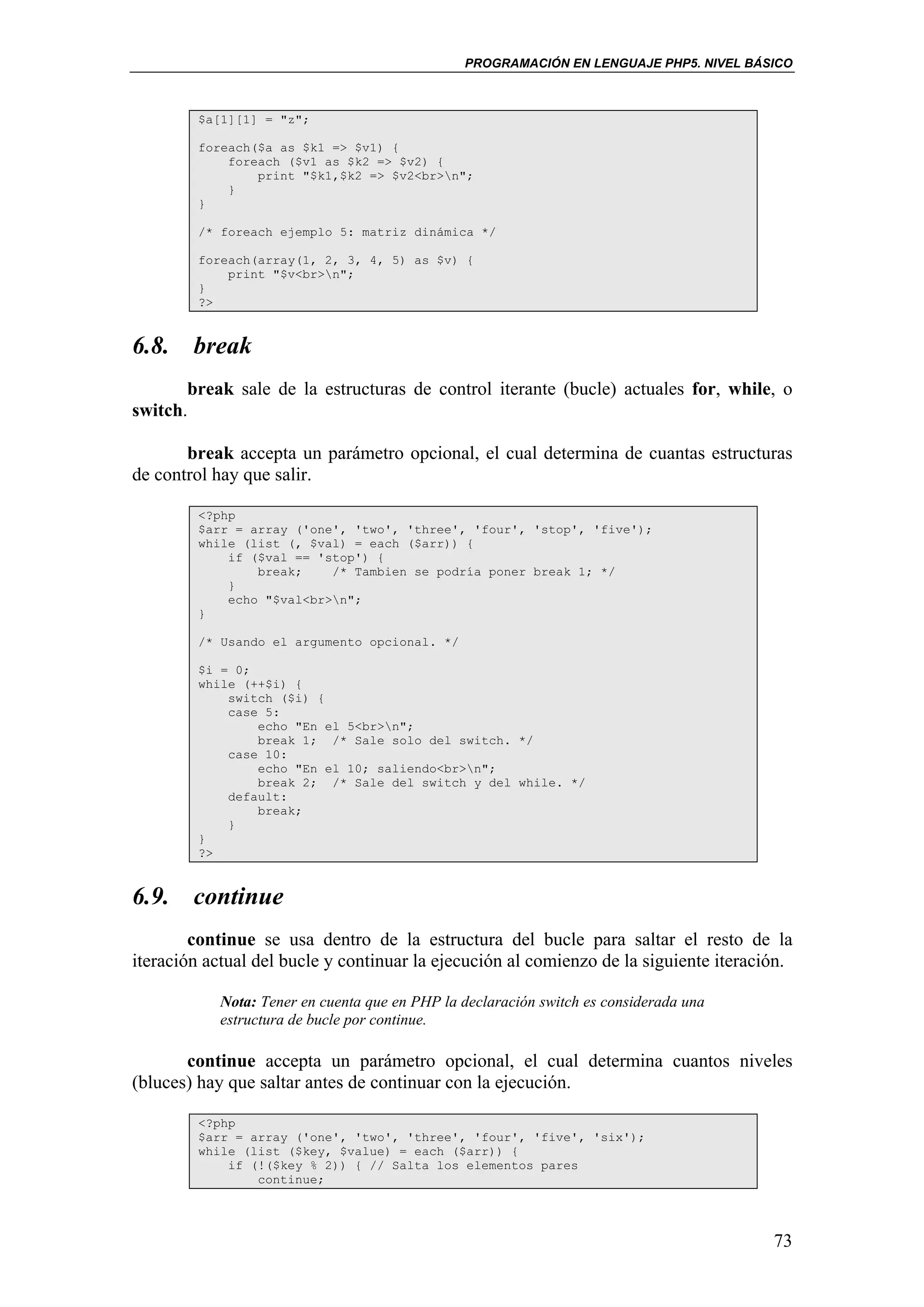 PROGRAMACIÓN EN LENGUAJE PHP5. NIVEL BÁSICO



         $a[1][1] = "z";

         foreach($a as $k1 => $v1) {
             foreach ($v1 as $k2 => $v2) {
                 print "$k1,$k2 => $v2<br>n";
             }
         }

         /* foreach ejemplo 5: matriz dinámica */

         foreach(array(1, 2, 3, 4, 5) as $v) {
             print "$v<br>n";
         }
         ?>


6.8. break
       break sale de la estructuras de control iterante (bucle) actuales for, while, o
switch.

       break accepta un parámetro opcional, el cual determina de cuantas estructuras
de control hay que salir.

         <?php
         $arr = array ('one', 'two', 'three', 'four', 'stop', 'five');
         while (list (, $val) = each ($arr)) {
             if ($val == 'stop') {
                 break;    /* Tambien se podría poner break 1; */
             }
             echo "$val<br>n";
         }

         /* Usando el argumento opcional. */

         $i = 0;
         while (++$i) {
             switch ($i) {
             case 5:
                 echo "En el 5<br>n";
                 break 1; /* Sale solo del switch. */
             case 10:
                 echo "En el 10; saliendo<br>n";
                 break 2; /* Sale del switch y del while. */
             default:
                 break;
             }
         }
         ?>


6.9. continue
        continue se usa dentro de la estructura del bucle para saltar el resto de la
iteración actual del bucle y continuar la ejecución al comienzo de la siguiente iteración.

           Nota: Tener en cuenta que en PHP la declaración switch es considerada una
           estructura de bucle por continue.

       continue accepta un parámetro opcional, el cual determina cuantos niveles
(bluces) hay que saltar antes de continuar con la ejecución.

         <?php
         $arr = array ('one', 'two', 'three', 'four', 'five', 'six');
         while (list ($key, $value) = each ($arr)) {
             if (!($key % 2)) { // Salta los elementos pares
                 continue;




                                                                                       73
 