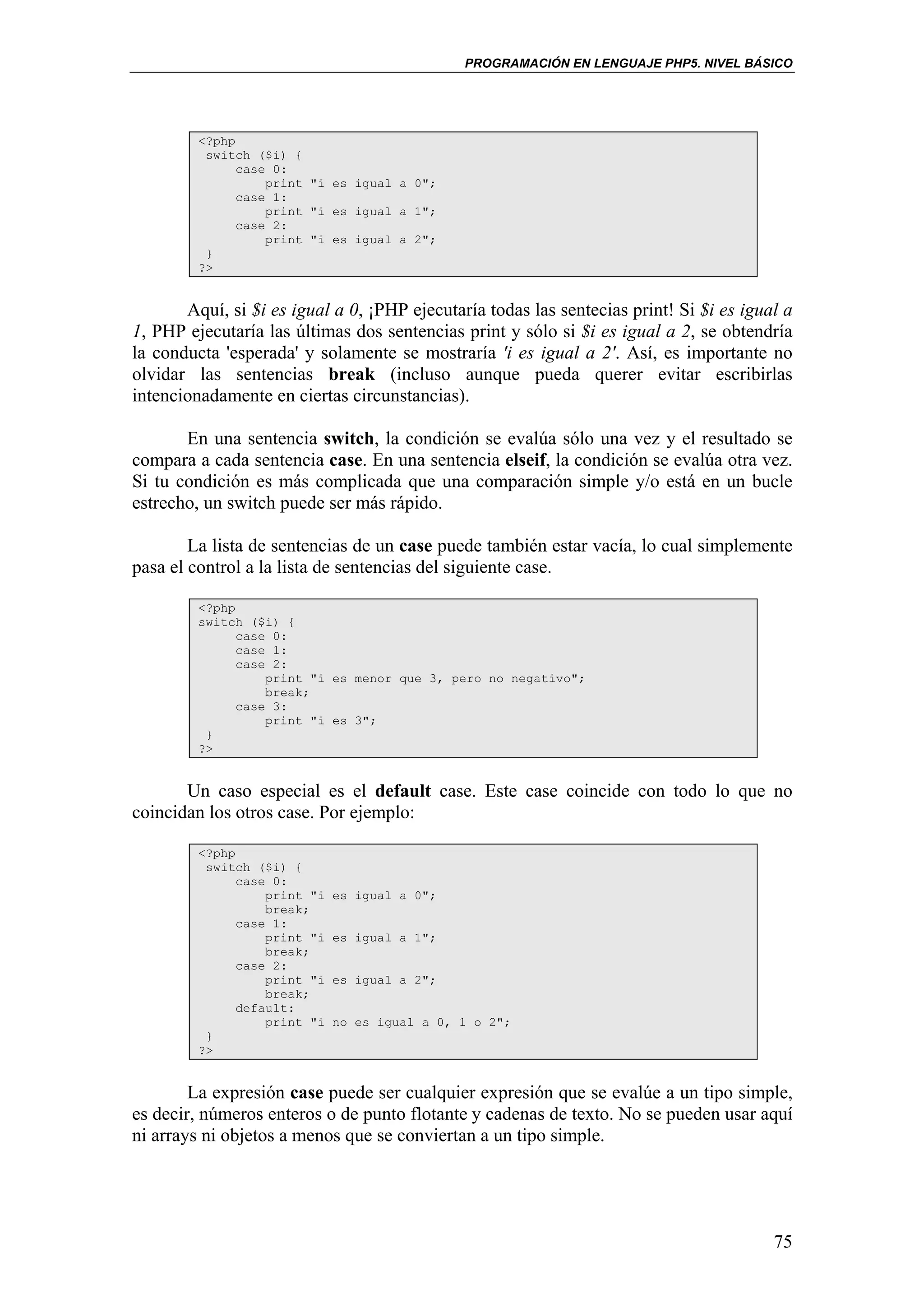 PROGRAMACIÓN EN LENGUAJE PHP5. NIVEL BÁSICO




         <?php
          switch ($i) {
               case 0:
                   print "i es igual a 0";
               case 1:
                   print "i es igual a 1";
               case 2:
                   print "i es igual a 2";
          }
         ?>


       Aquí, si $i es igual a 0, ¡PHP ejecutaría todas las sentecias print! Si $i es igual a
1, PHP ejecutaría las últimas dos sentencias print y sólo si $i es igual a 2, se obtendría
la conducta 'esperada' y solamente se mostraría 'i es igual a 2'. Así, es importante no
olvidar las sentencias break (incluso aunque pueda querer evitar escribirlas
intencionadamente en ciertas circunstancias).

       En una sentencia switch, la condición se evalúa sólo una vez y el resultado se
compara a cada sentencia case. En una sentencia elseif, la condición se evalúa otra vez.
Si tu condición es más complicada que una comparación simple y/o está en un bucle
estrecho, un switch puede ser más rápido.

        La lista de sentencias de un case puede también estar vacía, lo cual simplemente
pasa el control a la lista de sentencias del siguiente case.

         <?php
         switch ($i) {
               case 0:
               case 1:
               case 2:
                   print "i es menor que 3, pero no negativo";
                   break;
               case 3:
                   print "i es 3";
          }
         ?>


       Un caso especial es el default case. Este case coincide con todo lo que no
coincidan los otros case. Por ejemplo:

         <?php
          switch ($i) {
               case 0:
                   print "i   es igual a 0";
                   break;
               case 1:
                   print "i   es igual a 1";
                   break;
               case 2:
                   print "i   es igual a 2";
                   break;
               default:
                   print "i   no es igual a 0, 1 o 2";
          }
         ?>


        La expresión case puede ser cualquier expresión que se evalúe a un tipo simple,
es decir, números enteros o de punto flotante y cadenas de texto. No se pueden usar aquí
ni arrays ni objetos a menos que se conviertan a un tipo simple.




                                                                                         75
 