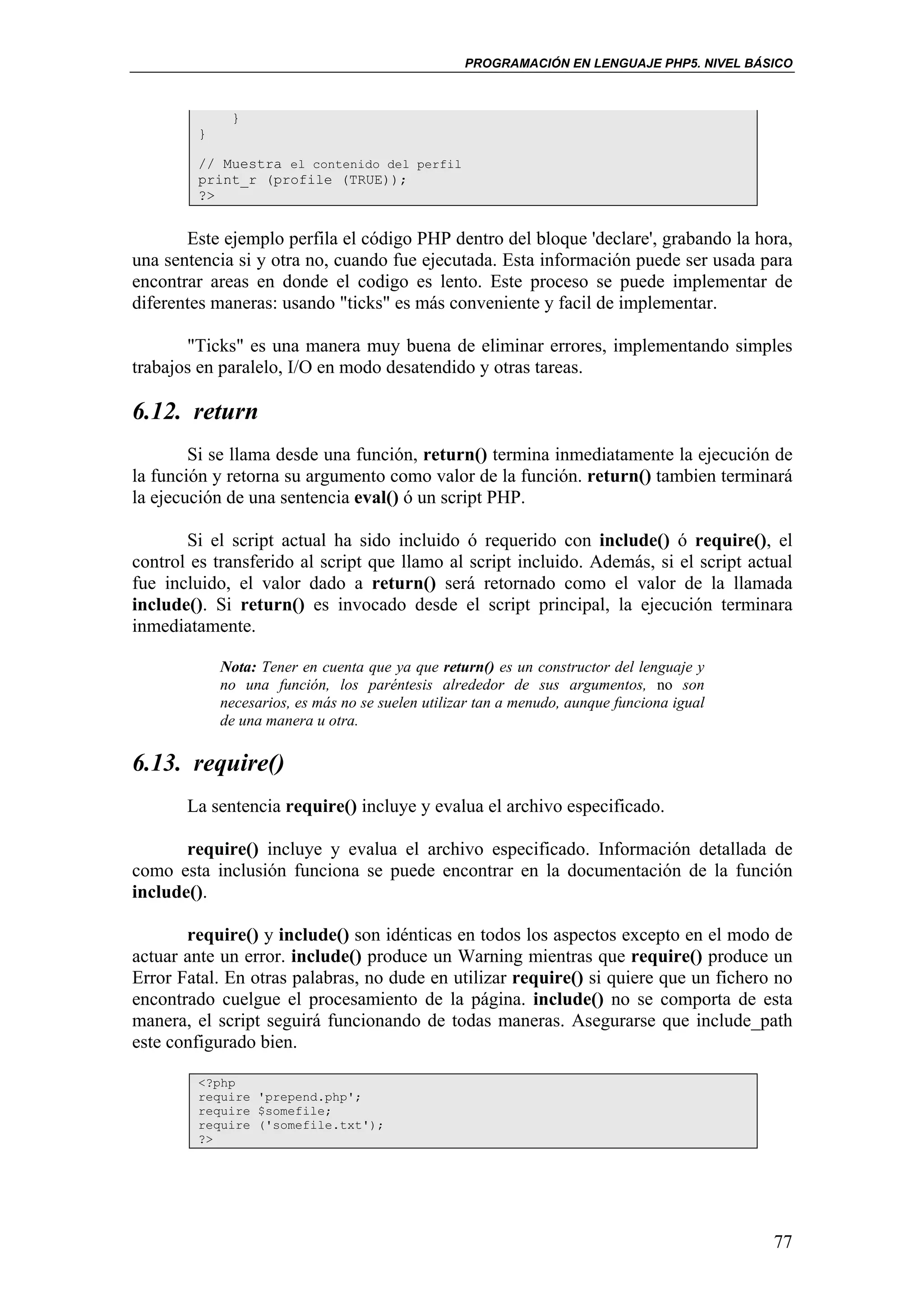 PROGRAMACIÓN EN LENGUAJE PHP5. NIVEL BÁSICO



              }
         }

         // Muestra el contenido del perfil
         print_r (profile (TRUE));
         ?>


       Este ejemplo perfila el código PHP dentro del bloque 'declare', grabando la hora,
una sentencia si y otra no, cuando fue ejecutada. Esta información puede ser usada para
encontrar areas en donde el codigo es lento. Este proceso se puede implementar de
diferentes maneras: usando "ticks" es más conveniente y facil de implementar.

       "Ticks" es una manera muy buena de eliminar errores, implementando simples
trabajos en paralelo, I/O en modo desatendido y otras tareas.

6.12. return
        Si se llama desde una función, return() termina inmediatamente la ejecución de
la función y retorna su argumento como valor de la función. return() tambien terminará
la ejecución de una sentencia eval() ó un script PHP.

       Si el script actual ha sido incluido ó requerido con include() ó require(), el
control es transferido al script que llamo al script incluido. Además, si el script actual
fue incluido, el valor dado a return() será retornado como el valor de la llamada
include(). Si return() es invocado desde el script principal, la ejecución terminara
inmediatamente.

             Nota: Tener en cuenta que ya que return() es un constructor del lenguaje y
             no una función, los paréntesis alrededor de sus argumentos, no son
             necesarios, es más no se suelen utilizar tan a menudo, aunque funciona igual
             de una manera u otra.

6.13. require()
       La sentencia require() incluye y evalua el archivo especificado.

       require() incluye y evalua el archivo especificado. Información detallada de
como esta inclusión funciona se puede encontrar en la documentación de la función
include().

       require() y include() son idénticas en todos los aspectos excepto en el modo de
actuar ante un error. include() produce un Warning mientras que require() produce un
Error Fatal. En otras palabras, no dude en utilizar require() si quiere que un fichero no
encontrado cuelgue el procesamiento de la página. include() no se comporta de esta
manera, el script seguirá funcionando de todas maneras. Asegurarse que include_path
este configurado bien.

         <?php
         require 'prepend.php';
         require $somefile;
         require ('somefile.txt');
         ?>




                                                                                            77
 