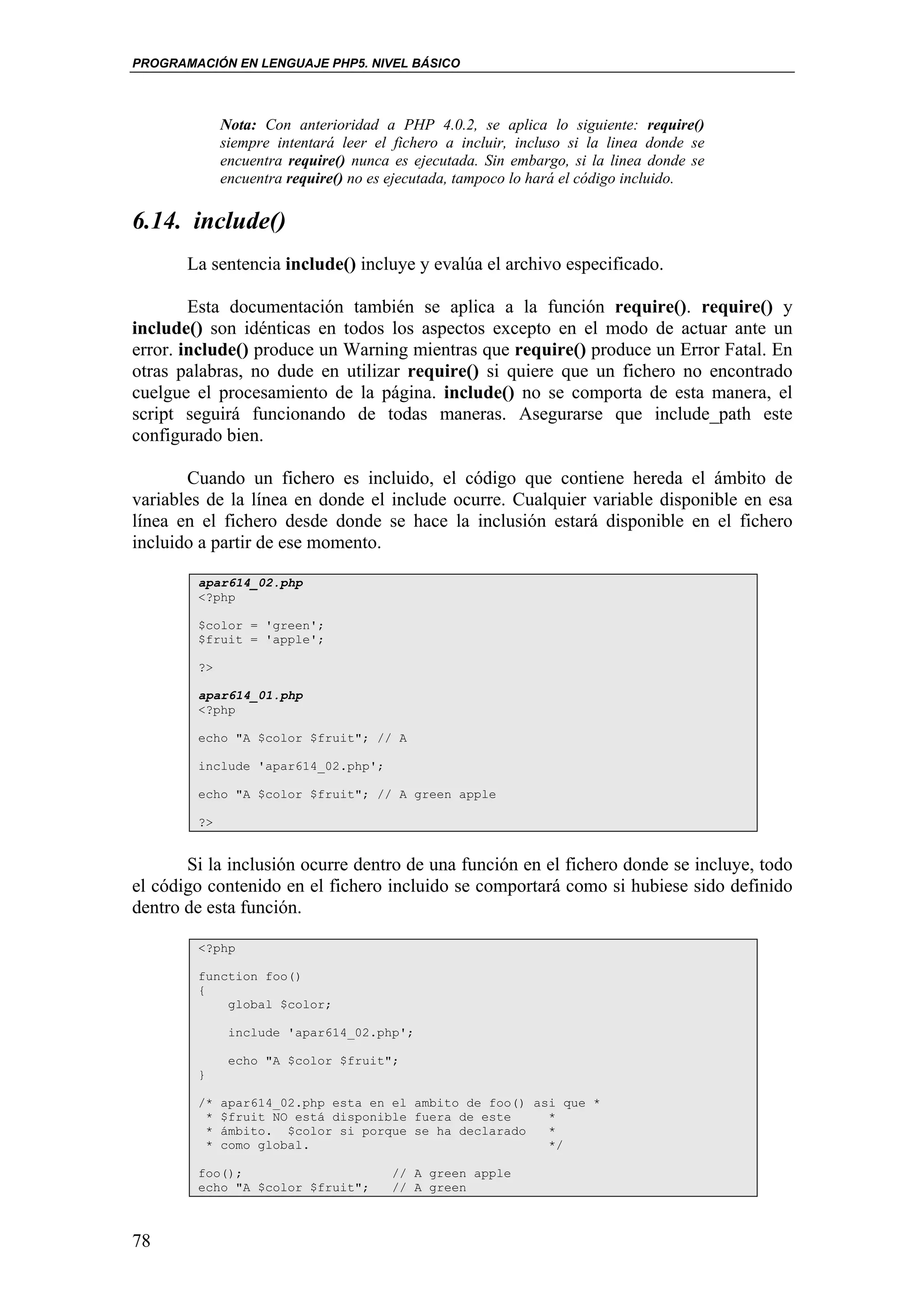 PROGRAMACIÓN EN LENGUAJE PHP5. NIVEL BÁSICO




             Nota: Con anterioridad a PHP 4.0.2, se aplica lo siguiente: require()
             siempre intentará leer el fichero a incluir, incluso si la linea donde se
             encuentra require() nunca es ejecutada. Sin embargo, si la linea donde se
             encuentra require() no es ejecutada, tampoco lo hará el código incluido.

6.14. include()
       La sentencia include() incluye y evalúa el archivo especificado.

        Esta documentación también se aplica a la función require(). require() y
include() son idénticas en todos los aspectos excepto en el modo de actuar ante un
error. include() produce un Warning mientras que require() produce un Error Fatal. En
otras palabras, no dude en utilizar require() si quiere que un fichero no encontrado
cuelgue el procesamiento de la página. include() no se comporta de esta manera, el
script seguirá funcionando de todas maneras. Asegurarse que include_path este
configurado bien.

       Cuando un fichero es incluido, el código que contiene hereda el ámbito de
variables de la línea en donde el include ocurre. Cualquier variable disponible en esa
línea en el fichero desde donde se hace la inclusión estará disponible en el fichero
incluido a partir de ese momento.

        apar614_02.php
        <?php

        $color = 'green';
        $fruit = 'apple';

        ?>

        apar614_01.php
        <?php

        echo "A $color $fruit"; // A

        include 'apar614_02.php';

        echo "A $color $fruit"; // A green apple

        ?>


       Si la inclusión ocurre dentro de una función en el fichero donde se incluye, todo
el código contenido en el fichero incluido se comportará como si hubiese sido definido
dentro de esta función.

        <?php

        function foo()
        {
            global $color;

              include 'apar614_02.php';

              echo "A $color $fruit";
        }

        /*   apar614_02.php esta en el ambito de foo() asi que *
         *   $fruit NO está disponible fuera de este     *
         *   ámbito. $color si porque se ha declarado    *
         *   como global.                                */

        foo();                        // A green apple
        echo "A $color $fruit";       // A green



78
 