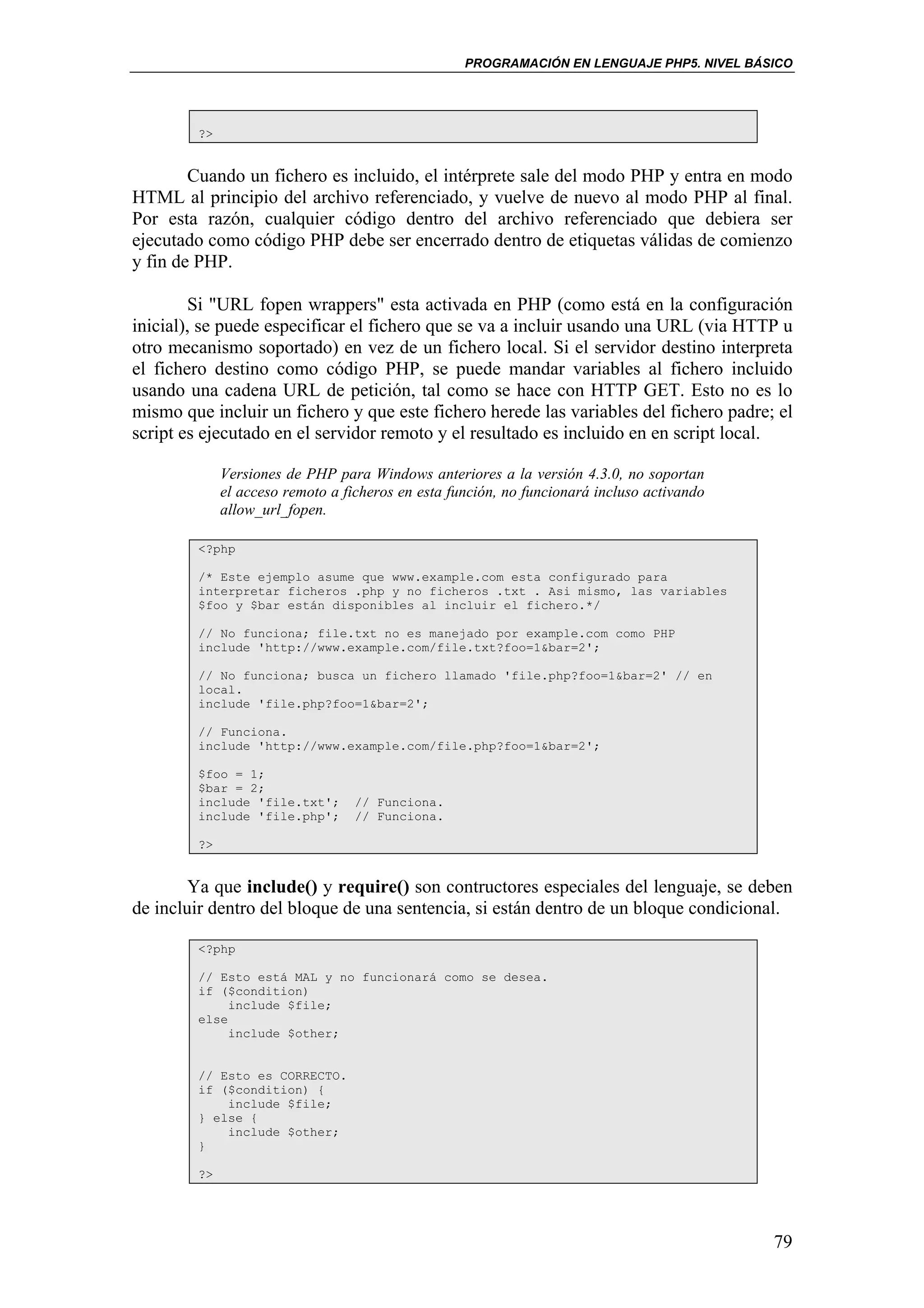 PROGRAMACIÓN EN LENGUAJE PHP5. NIVEL BÁSICO




        ?>


        Cuando un fichero es incluido, el intérprete sale del modo PHP y entra en modo
HTML al principio del archivo referenciado, y vuelve de nuevo al modo PHP al final.
Por esta razón, cualquier código dentro del archivo referenciado que debiera ser
ejecutado como código PHP debe ser encerrado dentro de etiquetas válidas de comienzo
y fin de PHP.

        Si "URL fopen wrappers" esta activada en PHP (como está en la configuración
inicial), se puede especificar el fichero que se va a incluir usando una URL (via HTTP u
otro mecanismo soportado) en vez de un fichero local. Si el servidor destino interpreta
el fichero destino como código PHP, se puede mandar variables al fichero incluido
usando una cadena URL de petición, tal como se hace con HTTP GET. Esto no es lo
mismo que incluir un fichero y que este fichero herede las variables del fichero padre; el
script es ejecutado en el servidor remoto y el resultado es incluido en en script local.

             Versiones de PHP para Windows anteriores a la versión 4.3.0, no soportan
             el acceso remoto a ficheros en esta función, no funcionará incluso activando
             allow_url_fopen.

        <?php

        /* Este ejemplo asume que www.example.com esta configurado para
        interpretar ficheros .php y no ficheros .txt . Asi mismo, las variables
        $foo y $bar están disponibles al incluir el fichero.*/

        // No funciona; file.txt no es manejado por example.com como PHP
        include 'http://www.example.com/file.txt?foo=1&bar=2';

        // No funciona; busca un fichero llamado 'file.php?foo=1&bar=2' // en
        local.
        include 'file.php?foo=1&bar=2';

        // Funciona.
        include 'http://www.example.com/file.php?foo=1&bar=2';

        $foo = 1;
        $bar = 2;
        include 'file.txt';       // Funciona.
        include 'file.php';       // Funciona.

        ?>


        Ya que include() y require() son contructores especiales del lenguaje, se deben
de incluir dentro del bloque de una sentencia, si están dentro de un bloque condicional.

        <?php

        // Esto está MAL y no funcionará como se desea.
        if ($condition)
             include $file;
        else
             include $other;


        // Esto es CORRECTO.
        if ($condition) {
            include $file;
        } else {
            include $other;
        }

        ?>




                                                                                            79
 