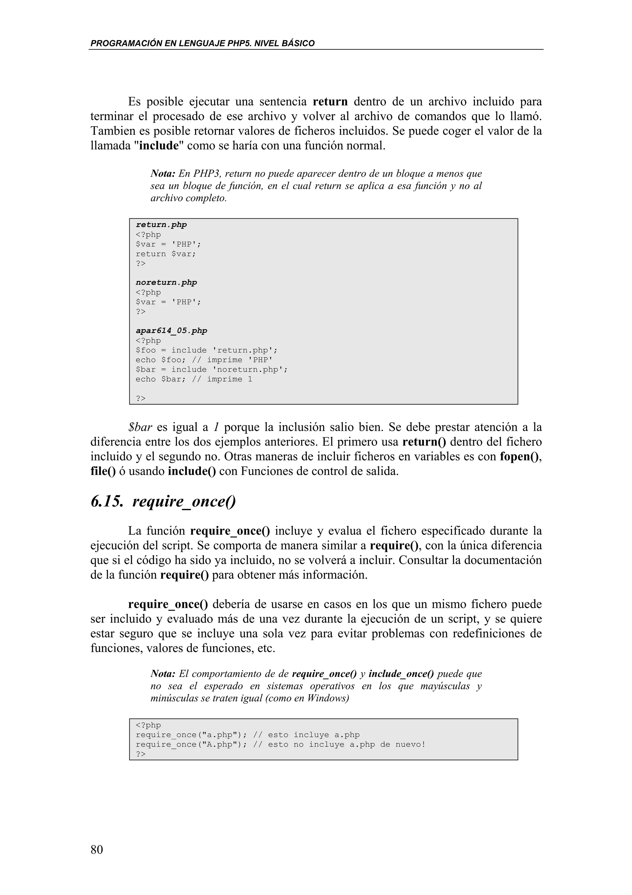 PROGRAMACIÓN EN LENGUAJE PHP5. NIVEL BÁSICO




       Es posible ejecutar una sentencia return dentro de un archivo incluido para
terminar el procesado de ese archivo y volver al archivo de comandos que lo llamó.
Tambien es posible retornar valores de ficheros incluidos. Se puede coger el valor de la
llamada "include" como se haría con una función normal.

             Nota: En PHP3, return no puede aparecer dentro de un bloque a menos que
             sea un bloque de función, en el cual return se aplica a esa función y no al
             archivo completo.

        return.php
        <?php
        $var = 'PHP';
        return $var;
        ?>

        noreturn.php
        <?php
        $var = 'PHP';
        ?>

        apar614_05.php
        <?php
        $foo = include 'return.php';
        echo $foo; // imprime 'PHP'
        $bar = include 'noreturn.php';
        echo $bar; // imprime 1

        ?>


         $bar es igual a 1 porque la inclusión salio bien. Se debe prestar atención a la
diferencia entre los dos ejemplos anteriores. El primero usa return() dentro del fichero
incluido y el segundo no. Otras maneras de incluir ficheros en variables es con fopen(),
file() ó usando include() con Funciones de control de salida.

6.15. require_once()
        La función require_once() incluye y evalua el fichero especificado durante la
ejecución del script. Se comporta de manera similar a require(), con la única diferencia
que si el código ha sido ya incluido, no se volverá a incluir. Consultar la documentación
de la función require() para obtener más información.

        require_once() debería de usarse en casos en los que un mismo fichero puede
ser incluido y evaluado más de una vez durante la ejecución de un script, y se quiere
estar seguro que se incluye una sola vez para evitar problemas con redefiniciones de
funciones, valores de funciones, etc.
             Nota: El comportamiento de de require_once() y include_once() puede que
             no sea el esperado en sistemas operativos en los que mayúsculas y
             minúsculas se traten igual (como en Windows)

        <?php
        require_once("a.php"); // esto incluye a.php
        require_once("A.php"); // esto no incluye a.php de nuevo!
        ?>




80
 