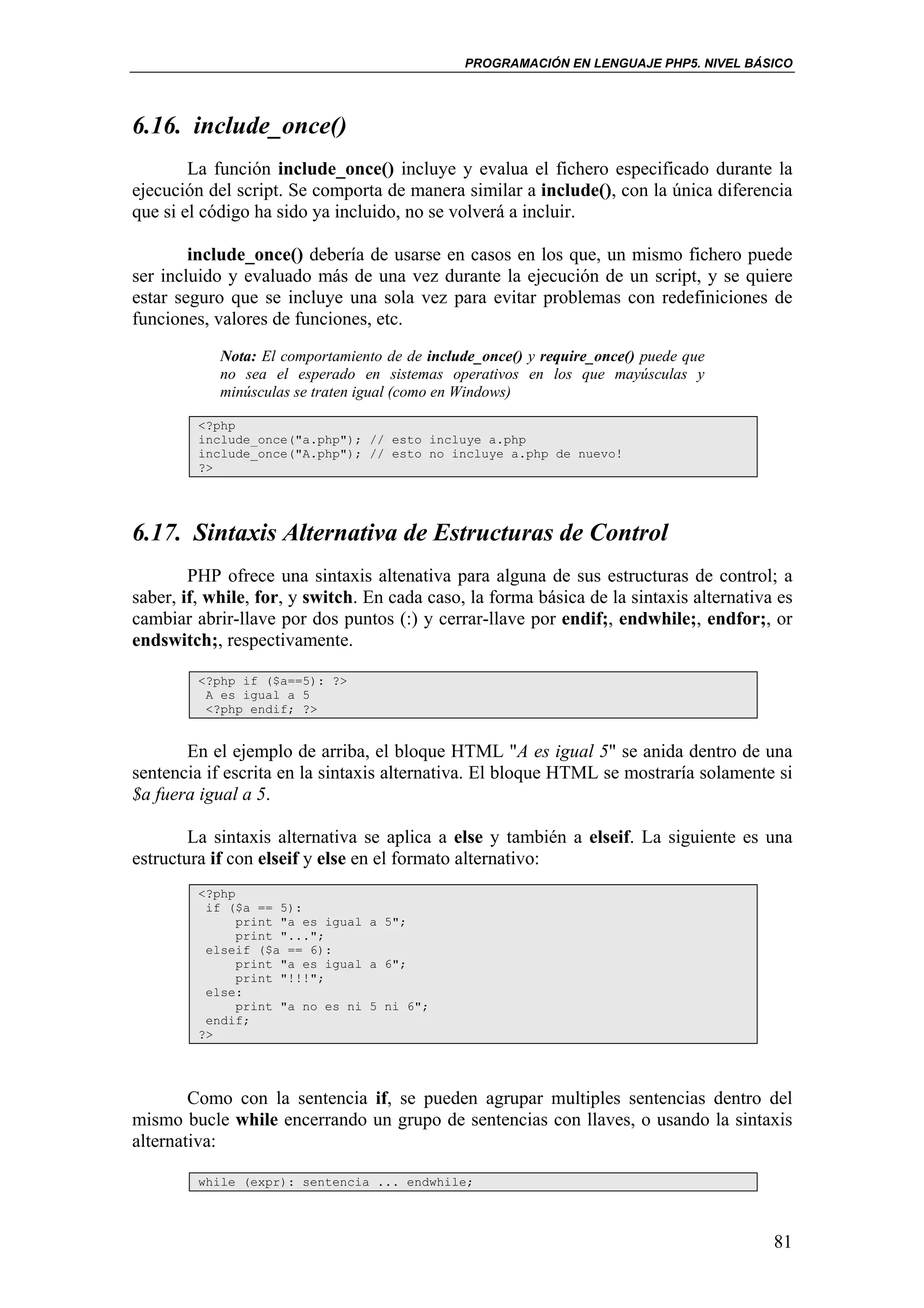 PROGRAMACIÓN EN LENGUAJE PHP5. NIVEL BÁSICO




6.16. include_once()
        La función include_once() incluye y evalua el fichero especificado durante la
ejecución del script. Se comporta de manera similar a include(), con la única diferencia
que si el código ha sido ya incluido, no se volverá a incluir.

        include_once() debería de usarse en casos en los que, un mismo fichero puede
ser incluido y evaluado más de una vez durante la ejecución de un script, y se quiere
estar seguro que se incluye una sola vez para evitar problemas con redefiniciones de
funciones, valores de funciones, etc.
            Nota: El comportamiento de de include_once() y require_once() puede que
            no sea el esperado en sistemas operativos en los que mayúsculas y
            minúsculas se traten igual (como en Windows)

         <?php
         include_once("a.php"); // esto incluye a.php
         include_once("A.php"); // esto no incluye a.php de nuevo!
         ?>




6.17. Sintaxis Alternativa de Estructuras de Control
        PHP ofrece una sintaxis altenativa para alguna de sus estructuras de control; a
saber, if, while, for, y switch. En cada caso, la forma básica de la sintaxis alternativa es
cambiar abrir-llave por dos puntos (:) y cerrar-llave por endif;, endwhile;, endfor;, or
endswitch;, respectivamente.

         <?php if ($a==5): ?>
          A es igual a 5
          <?php endif; ?>


       En el ejemplo de arriba, el bloque HTML "A es igual 5" se anida dentro de una
sentencia if escrita en la sintaxis alternativa. El bloque HTML se mostraría solamente si
$a fuera igual a 5.

        La sintaxis alternativa se aplica a else y también a elseif. La siguiente es una
estructura if con elseif y else en el formato alternativo:
         <?php
          if ($a == 5):
               print "a es igual a 5";
               print "...";
          elseif ($a == 6):
               print "a es igual a 6";
               print "!!!";
          else:
               print "a no es ni 5 ni 6";
          endif;
         ?>




        Como con la sentencia if, se pueden agrupar multiples sentencias dentro del
mismo bucle while encerrando un grupo de sentencias con llaves, o usando la sintaxis
alternativa:

         while (expr): sentencia ... endwhile;




                                                                                         81
 