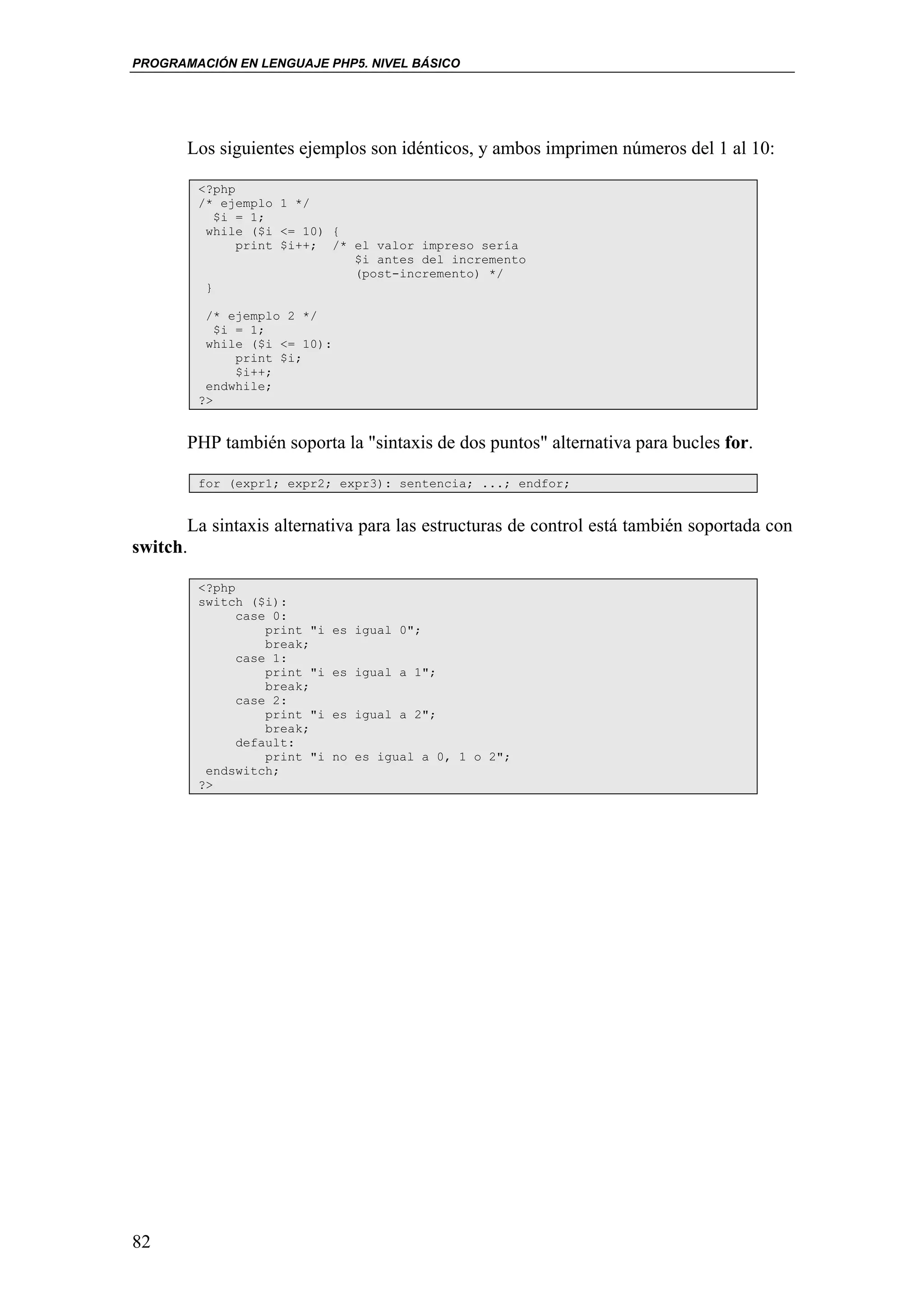 PROGRAMACIÓN EN LENGUAJE PHP5. NIVEL BÁSICO




       Los siguientes ejemplos son idénticos, y ambos imprimen números del 1 al 10:

        <?php
        /* ejemplo 1 */
           $i = 1;
         while ($i <= 10) {
              print $i++; /* el valor impreso sería
                             $i antes del incremento
                             (post-incremento) */
         }

         /* ejemplo 2 */
           $i = 1;
         while ($i <= 10):
              print $i;
              $i++;
         endwhile;
        ?>


       PHP también soporta la "sintaxis de dos puntos" alternativa para bucles for.

        for (expr1; expr2; expr3): sentencia; ...; endfor;


       La sintaxis alternativa para las estructuras de control está también soportada con
switch.

        <?php
        switch ($i):
              case 0:
                  print "i   es igual 0";
                  break;
              case 1:
                  print "i   es igual a 1";
                  break;
              case 2:
                  print "i   es igual a 2";
                  break;
              default:
                  print "i   no es igual a 0, 1 o 2";
         endswitch;
        ?>




82
 