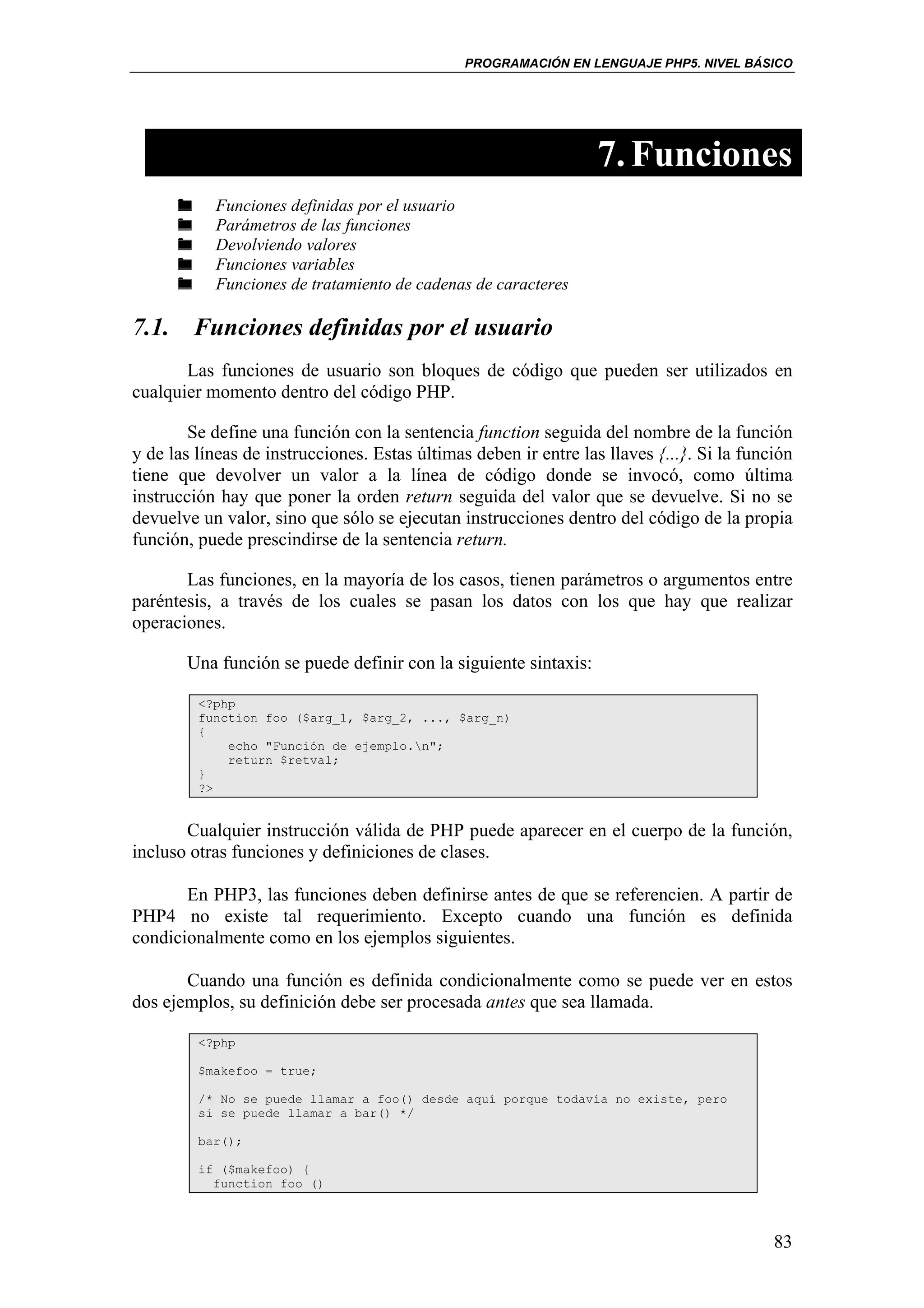 PROGRAMACIÓN EN LENGUAJE PHP5. NIVEL BÁSICO




                                                                  7. Funciones
           Funciones definidas por el usuario
           Parámetros de las funciones
           Devolviendo valores
           Funciones variables
           Funciones de tratamiento de cadenas de caracteres

7.1. Funciones definidas por el usuario
       Las funciones de usuario son bloques de código que pueden ser utilizados en
cualquier momento dentro del código PHP.

        Se define una función con la sentencia function seguida del nombre de la función
y de las líneas de instrucciones. Estas últimas deben ir entre las llaves {...}. Si la función
tiene que devolver un valor a la línea de código donde se invocó, como última
instrucción hay que poner la orden return seguida del valor que se devuelve. Si no se
devuelve un valor, sino que sólo se ejecutan instrucciones dentro del código de la propia
función, puede prescindirse de la sentencia return.

       Las funciones, en la mayoría de los casos, tienen parámetros o argumentos entre
paréntesis, a través de los cuales se pasan los datos con los que hay que realizar
operaciones.

       Una función se puede definir con la siguiente sintaxis:

         <?php
         function foo ($arg_1, $arg_2, ..., $arg_n)
         {
             echo "Función de ejemplo.n";
             return $retval;
         }
         ?>


       Cualquier instrucción válida de PHP puede aparecer en el cuerpo de la función,
incluso otras funciones y definiciones de clases.

       En PHP3, las funciones deben definirse antes de que se referencien. A partir de
PHP4 no existe tal requerimiento. Excepto cuando una función es definida
condicionalmente como en los ejemplos siguientes.

       Cuando una función es definida condicionalmente como se puede ver en estos
dos ejemplos, su definición debe ser procesada antes que sea llamada.

         <?php

         $makefoo = true;

         /* No se puede llamar a foo() desde aquí porque todavía no existe, pero
         si se puede llamar a bar() */

         bar();

         if ($makefoo) {
           function foo ()



                                                                                           83
 