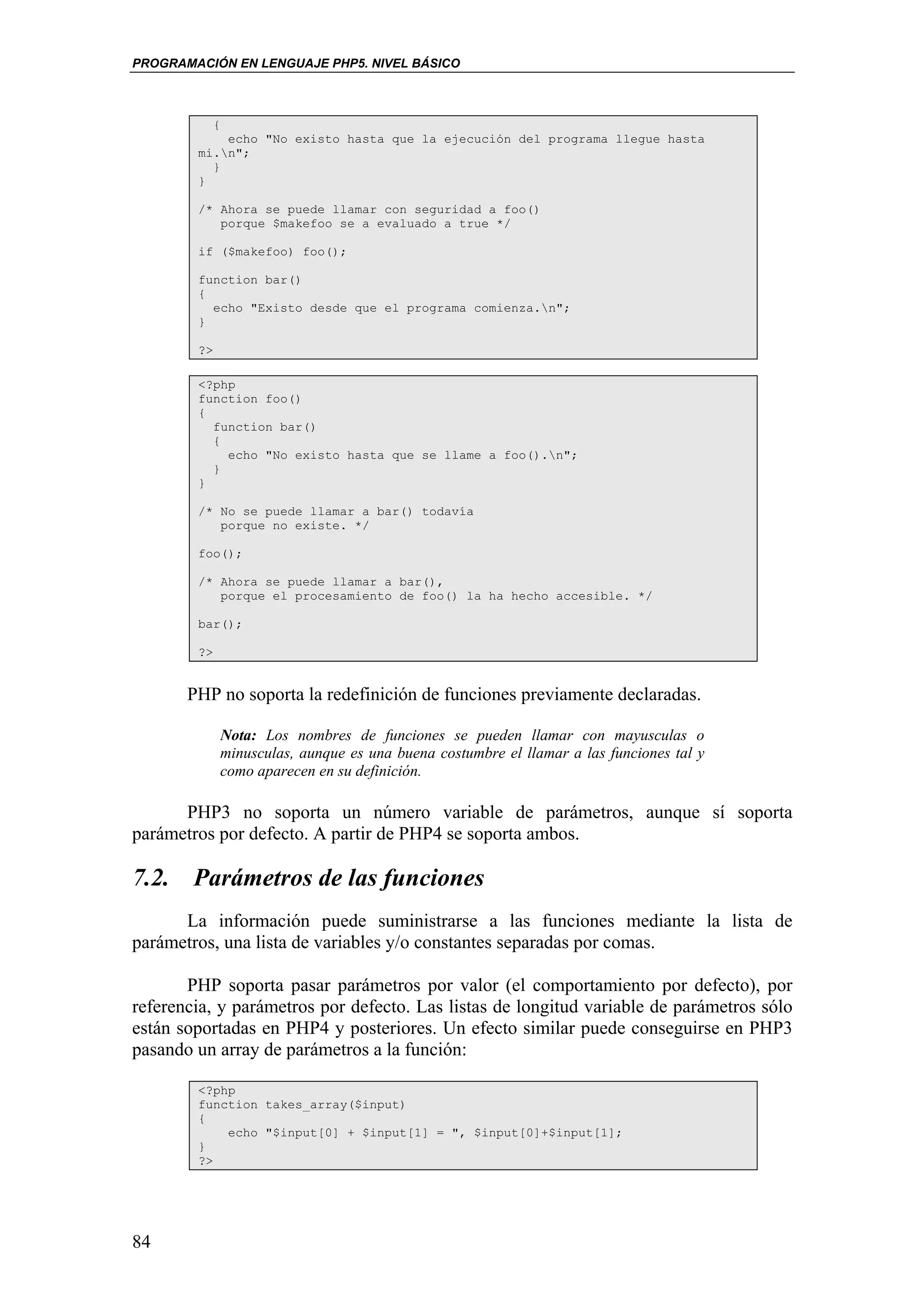 PROGRAMACIÓN EN LENGUAJE PHP5. NIVEL BÁSICO



             {
            echo "No existo hasta que la ejecución del programa llegue hasta
        mi.n";
          }
        }

        /* Ahora se puede llamar con seguridad a foo()
           porque $makefoo se a evaluado a true */

        if ($makefoo) foo();

        function bar()
        {
          echo "Existo desde que el programa comienza.n";
        }

        ?>

        <?php
        function foo()
        {
          function bar()
          {
            echo "No existo hasta que se llame a foo().n";
          }
        }

        /* No se puede llamar a bar() todavía
           porque no existe. */

        foo();

        /* Ahora se puede llamar a bar(),
           porque el procesamiento de foo() la ha hecho accesible. */

        bar();

        ?>


       PHP no soporta la redefinición de funciones previamente declaradas.

             Nota: Los nombres de funciones se pueden llamar con mayusculas o
             minusculas, aunque es una buena costumbre el llamar a las funciones tal y
             como aparecen en su definición.

      PHP3 no soporta un número variable de parámetros, aunque sí soporta
parámetros por defecto. A partir de PHP4 se soporta ambos.

7.2. Parámetros de las funciones
      La información puede suministrarse a las funciones mediante la lista de
parámetros, una lista de variables y/o constantes separadas por comas.

       PHP soporta pasar parámetros por valor (el comportamiento por defecto), por
referencia, y parámetros por defecto. Las listas de longitud variable de parámetros sólo
están soportadas en PHP4 y posteriores. Un efecto similar puede conseguirse en PHP3
pasando un array de parámetros a la función:

        <?php
        function takes_array($input)
        {
            echo "$input[0] + $input[1] = ", $input[0]+$input[1];
        }
        ?>




84
 
