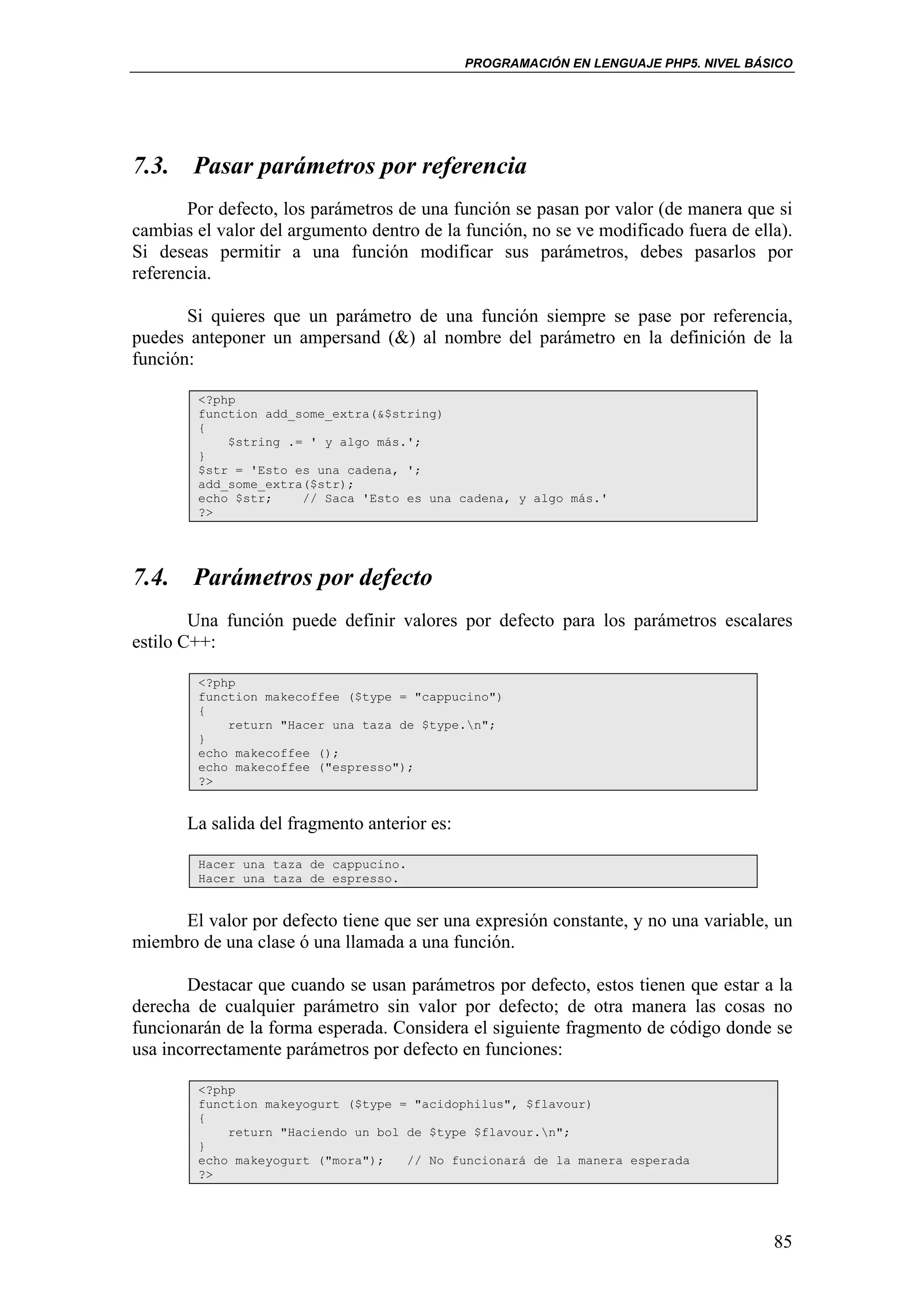 PROGRAMACIÓN EN LENGUAJE PHP5. NIVEL BÁSICO




7.3. Pasar parámetros por referencia
       Por defecto, los parámetros de una función se pasan por valor (de manera que si
cambias el valor del argumento dentro de la función, no se ve modificado fuera de ella).
Si deseas permitir a una función modificar sus parámetros, debes pasarlos por
referencia.

       Si quieres que un parámetro de una función siempre se pase por referencia,
puedes anteponer un ampersand (&) al nombre del parámetro en la definición de la
función:

        <?php
        function add_some_extra(&$string)
        {
            $string .= ' y algo más.';
        }
        $str = 'Esto es una cadena, ';
        add_some_extra($str);
        echo $str;    // Saca 'Esto es una cadena, y algo más.'
        ?>




7.4. Parámetros por defecto
        Una función puede definir valores por defecto para los parámetros escalares
estilo C++:

        <?php
        function makecoffee ($type = "cappucino")
        {
            return "Hacer una taza de $type.n";
        }
        echo makecoffee ();
        echo makecoffee ("espresso");
        ?>


       La salida del fragmento anterior es:

        Hacer una taza de cappucino.
        Hacer una taza de espresso.


      El valor por defecto tiene que ser una expresión constante, y no una variable, un
miembro de una clase ó una llamada a una función.

       Destacar que cuando se usan parámetros por defecto, estos tienen que estar a la
derecha de cualquier parámetro sin valor por defecto; de otra manera las cosas no
funcionarán de la forma esperada. Considera el siguiente fragmento de código donde se
usa incorrectamente parámetros por defecto en funciones:

        <?php
        function makeyogurt ($type = "acidophilus", $flavour)
        {
            return "Haciendo un bol de $type $flavour.n";
        }
        echo makeyogurt ("mora");   // No funcionará de la manera esperada
        ?>




                                                                                      85
 