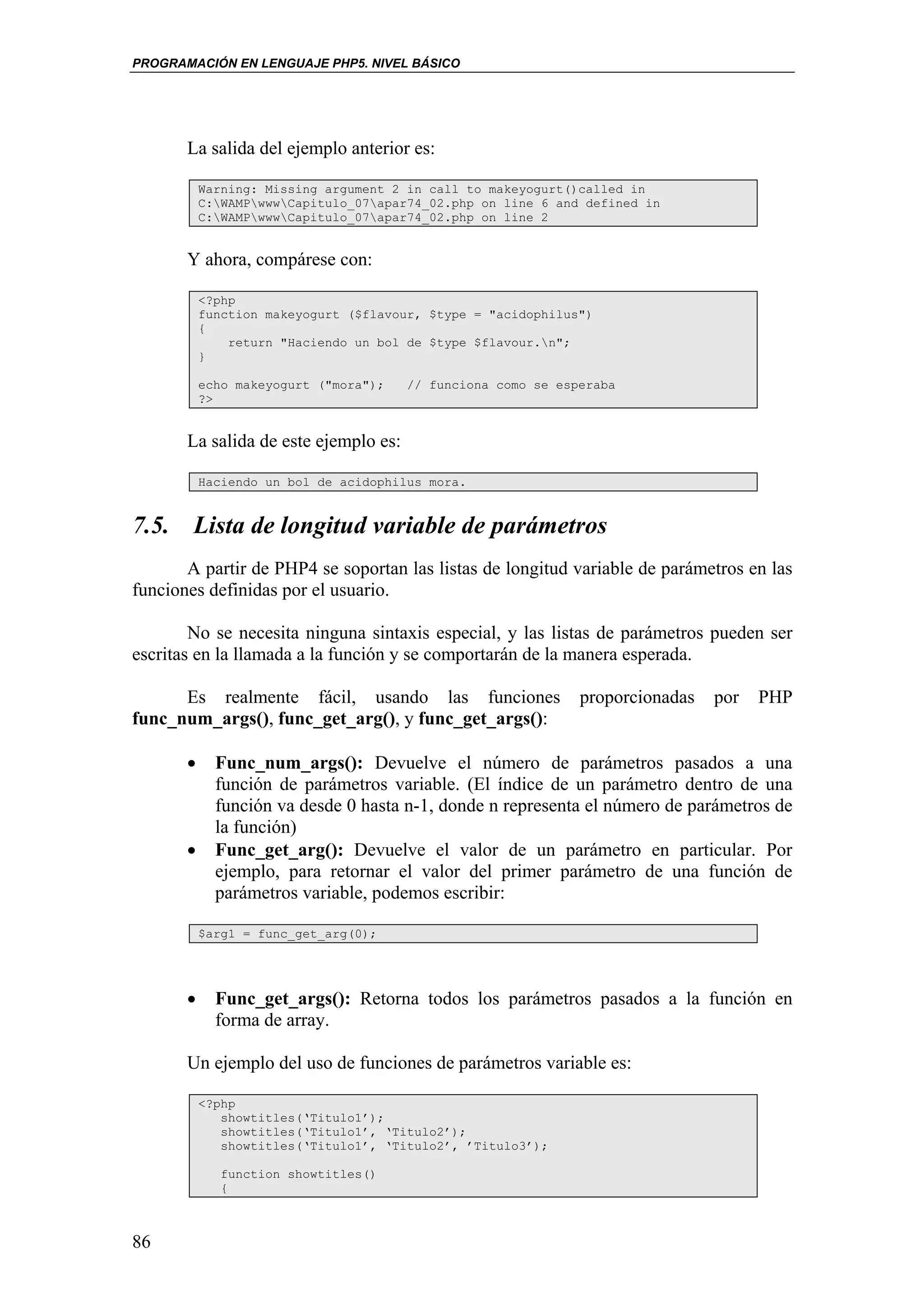 PROGRAMACIÓN EN LENGUAJE PHP5. NIVEL BÁSICO




       La salida del ejemplo anterior es:

           Warning: Missing argument 2 in call to makeyogurt()called in
           C:WAMPwwwCapitulo_07apar74_02.php on line 6 and defined in
           C:WAMPwwwCapitulo_07apar74_02.php on line 2


       Y ahora, compárese con:

           <?php
           function makeyogurt ($flavour, $type = "acidophilus")
           {
               return "Haciendo un bol de $type $flavour.n";
           }

           echo makeyogurt ("mora");   // funciona como se esperaba
           ?>


       La salida de este ejemplo es:

           Haciendo un bol de acidophilus mora.


7.5. Lista de longitud variable de parámetros
       A partir de PHP4 se soportan las listas de longitud variable de parámetros en las
funciones definidas por el usuario.

        No se necesita ninguna sintaxis especial, y las listas de parámetros pueden ser
escritas en la llamada a la función y se comportarán de la manera esperada.

      Es realmente fácil, usando las funciones                proporcionadas   por   PHP
func_num_args(), func_get_arg(), y func_get_args():

       •     Func_num_args(): Devuelve el número de parámetros pasados a una
             función de parámetros variable. (El índice de un parámetro dentro de una
             función va desde 0 hasta n-1, donde n representa el número de parámetros de
             la función)
       •     Func_get_arg(): Devuelve el valor de un parámetro en particular. Por
             ejemplo, para retornar el valor del primer parámetro de una función de
             parámetros variable, podemos escribir:

           $arg1 = func_get_arg(0);




       •     Func_get_args(): Retorna todos los parámetros pasados a la función en
             forma de array.

       Un ejemplo del uso de funciones de parámetros variable es:

           <?php
              showtitles(‘Titulo1’);
              showtitles(‘Titulo1’, ‘Titulo2’);
              showtitles(‘Titulo1’, ‘Titulo2’, ’Titulo3’);

              function showtitles()
              {



86
 