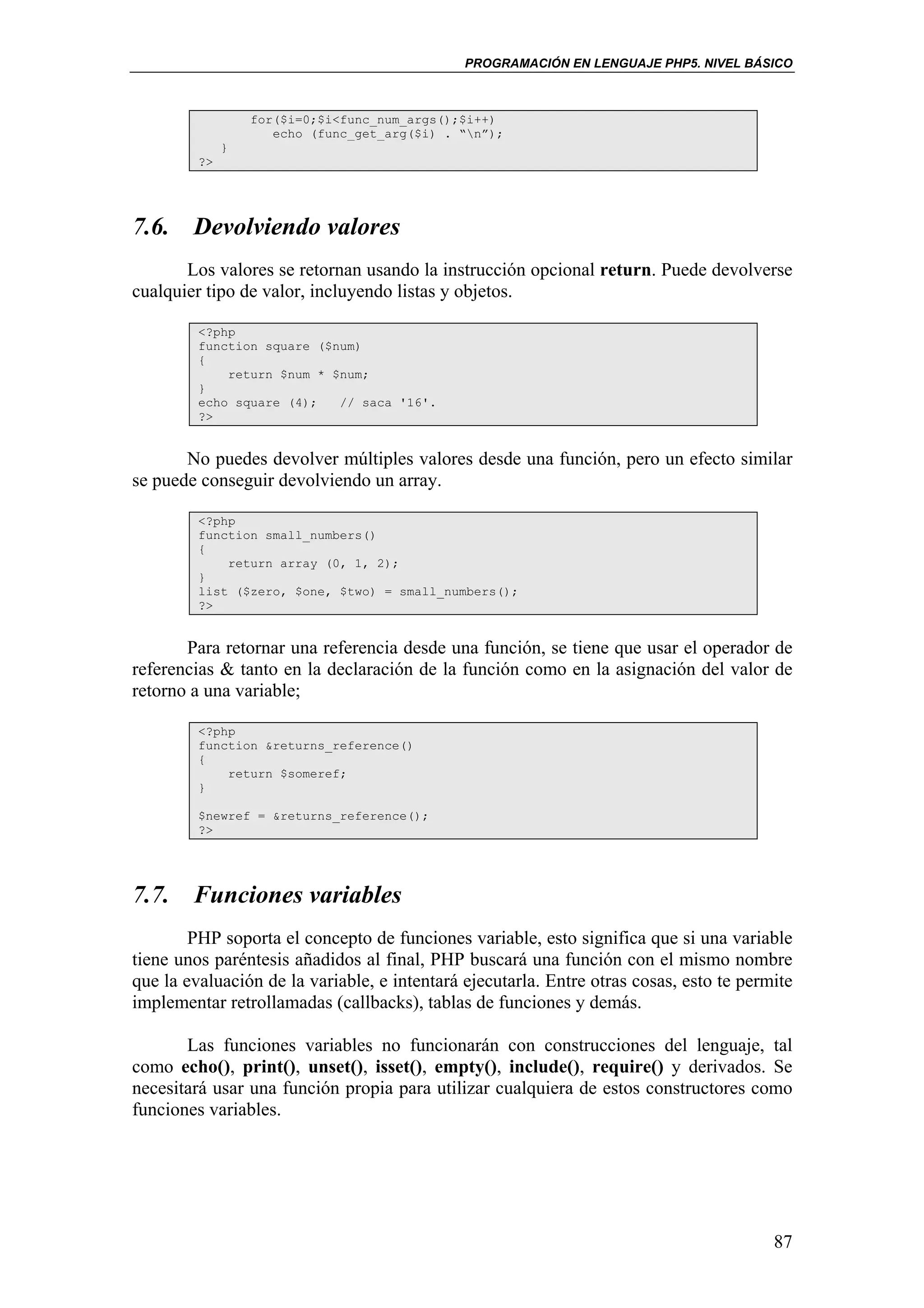 PROGRAMACIÓN EN LENGUAJE PHP5. NIVEL BÁSICO



                  for($i=0;$i<func_num_args();$i++)
                     echo (func_get_arg($i) . “n”);
              }
         ?>




7.6. Devolviendo valores
       Los valores se retornan usando la instrucción opcional return. Puede devolverse
cualquier tipo de valor, incluyendo listas y objetos.

         <?php
         function square ($num)
         {
             return $num * $num;
         }
         echo square (4);   // saca '16'.
         ?>


       No puedes devolver múltiples valores desde una función, pero un efecto similar
se puede conseguir devolviendo un array.

         <?php
         function small_numbers()
         {
             return array (0, 1, 2);
         }
         list ($zero, $one, $two) = small_numbers();
         ?>


       Para retornar una referencia desde una función, se tiene que usar el operador de
referencias & tanto en la declaración de la función como en la asignación del valor de
retorno a una variable;

         <?php
         function &returns_reference()
         {
             return $someref;
         }

         $newref = &returns_reference();
         ?>




7.7. Funciones variables
        PHP soporta el concepto de funciones variable, esto significa que si una variable
tiene unos paréntesis añadidos al final, PHP buscará una función con el mismo nombre
que la evaluación de la variable, e intentará ejecutarla. Entre otras cosas, esto te permite
implementar retrollamadas (callbacks), tablas de funciones y demás.

       Las funciones variables no funcionarán con construcciones del lenguaje, tal
como echo(), print(), unset(), isset(), empty(), include(), require() y derivados. Se
necesitará usar una función propia para utilizar cualquiera de estos constructores como
funciones variables.




                                                                                         87
 
