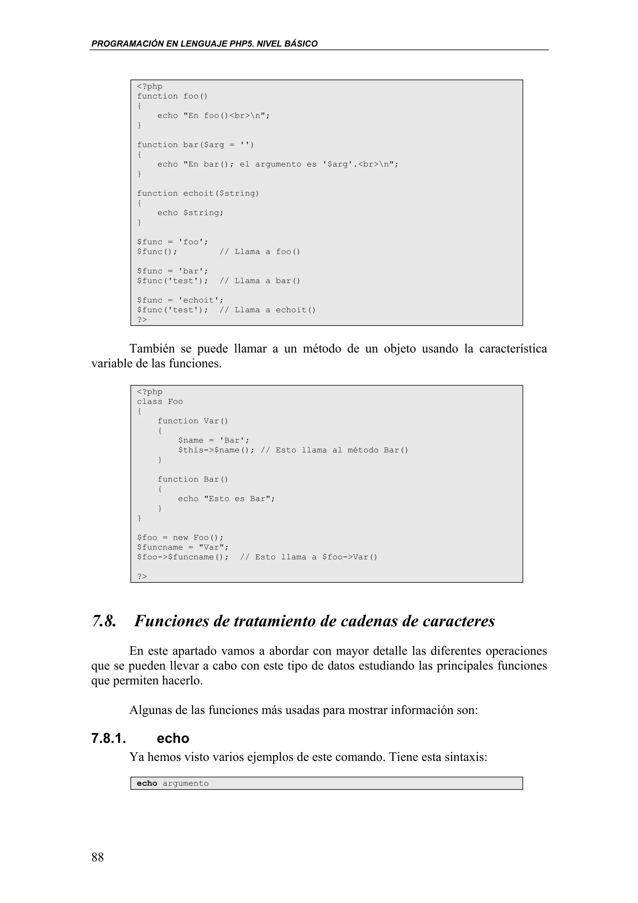 PROGRAMACIÓN EN LENGUAJE PHP5. NIVEL BÁSICO



          <?php
          function foo()
          {
              echo "En foo()<br>n";
          }

          function bar($arg = '')
          {
              echo "En bar(); el argumento es '$arg'.<br>n";
          }

          function echoit($string)
          {
              echo $string;
          }

          $func = 'foo';
          $func();         // Llama a foo()

          $func = 'bar';
          $func('test');   // Llama a bar()

          $func = 'echoit';
          $func('test'); // Llama a echoit()
          ?>


       También se puede llamar a un método de un objeto usando la característica
variable de las funciones.

          <?php
          class Foo
          {
              function Var()
              {
                  $name = 'Bar';
                  $this->$name(); // Esto llama al método Bar()
              }

               function Bar()
               {
                   echo "Esto es Bar";
               }
          }

          $foo = new Foo();
          $funcname = "Var";
          $foo->$funcname();   // Esto llama a $foo->Var()

          ?>




7.8. Funciones de tratamiento de cadenas de caracteres
       En este apartado vamos a abordar con mayor detalle las diferentes operaciones
que se pueden llevar a cabo con este tipo de datos estudiando las principales funciones
que permiten hacerlo.

         Algunas de las funciones más usadas para mostrar información son:

7.8.1.         echo
         Ya hemos visto varios ejemplos de este comando. Tiene esta sintaxis:
          echo argumento




88
 