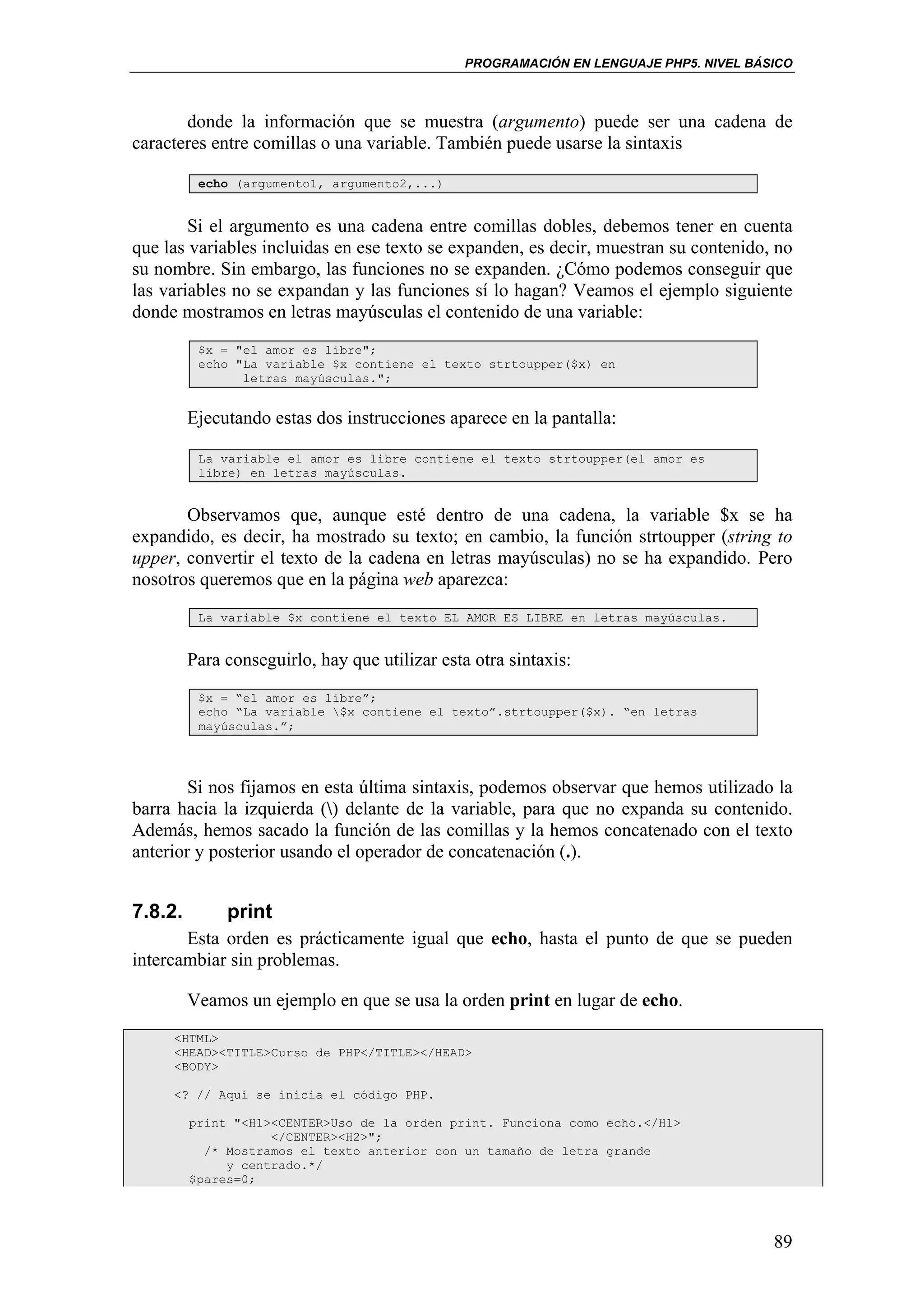 PROGRAMACIÓN EN LENGUAJE PHP5. NIVEL BÁSICO



       donde la información que se muestra (argumento) puede ser una cadena de
caracteres entre comillas o una variable. También puede usarse la sintaxis

          echo (argumento1, argumento2,...)


        Si el argumento es una cadena entre comillas dobles, debemos tener en cuenta
que las variables incluidas en ese texto se expanden, es decir, muestran su contenido, no
su nombre. Sin embargo, las funciones no se expanden. ¿Cómo podemos conseguir que
las variables no se expandan y las funciones sí lo hagan? Veamos el ejemplo siguiente
donde mostramos en letras mayúsculas el contenido de una variable:
          $x = "el amor es libre";
          echo "La variable $x contiene el texto strtoupper($x) en
                letras mayúsculas.";


         Ejecutando estas dos instrucciones aparece en la pantalla:

          La variable el amor es libre contiene el texto strtoupper(el amor es
          libre) en letras mayúsculas.


       Observamos que, aunque esté dentro de una cadena, la variable $x se ha
expandido, es decir, ha mostrado su texto; en cambio, la función strtoupper (string to
upper, convertir el texto de la cadena en letras mayúsculas) no se ha expandido. Pero
nosotros queremos que en la página web aparezca:
          La variable $x contiene el texto EL AMOR ES LIBRE en letras mayúsculas.


         Para conseguirlo, hay que utilizar esta otra sintaxis:
          $x = “el amor es libre”;
          echo “La variable $x contiene el texto”.strtoupper($x). “en letras
          mayúsculas.”;




        Si nos fijamos en esta última sintaxis, podemos observar que hemos utilizado la
barra hacia la izquierda () delante de la variable, para que no expanda su contenido.
Además, hemos sacado la función de las comillas y la hemos concatenado con el texto
anterior y posterior usando el operador de concatenación (.).


7.8.2.        print
       Esta orden es prácticamente igual que echo, hasta el punto de que se pueden
intercambiar sin problemas.

         Veamos un ejemplo en que se usa la orden print en lugar de echo.
     <HTML>
     <HEAD><TITLE>Curso de PHP</TITLE></HEAD>
     <BODY>

     <? // Aquí se inicia el código PHP.

         print "<H1><CENTER>Uso de la orden print. Funciona como echo.</H1>
                    </CENTER><H2>";
           /* Mostramos el texto anterior con un tamaño de letra grande
              y centrado.*/
         $pares=0;




                                                                                        89
 
