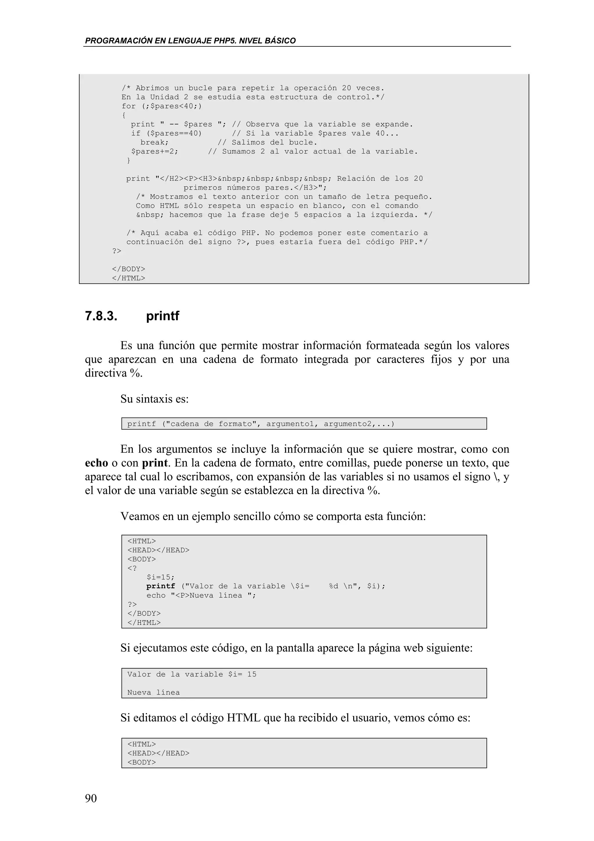 PROGRAMACIÓN EN LENGUAJE PHP5. NIVEL BÁSICO




          /* Abrimos un bucle para repetir la operación 20 veces.
          En la Unidad 2 se estudia esta estructura de control.*/
          for (;$pares<40;)
          {
              print " -- $pares "; // Observa que la variable se expande.
              if ($pares==40)      // Si la variable $pares vale 40...
                break;          // Salimos del bucle.
              $pares+=2;      // Sumamos 2 al valor actual de la variable.
            }

           print "</H2><P><H3>&nbsp;&nbsp;&nbsp;&nbsp; Relación de los 20
                       primeros números pares.</H3>";
             /* Mostramos el texto anterior con un tamaño de letra pequeño.
             Como HTML sólo respeta un espacio en blanco, con el comando
             &nbsp; hacemos que la frase deje 5 espacios a la izquierda. */

           /* Aquí acaba el código PHP. No podemos poner este comentario a
           continuación del signo ?>, pues estaría fuera del código PHP.*/
     ?>

     </BODY>
     </HTML>




7.8.3.         printf

        Es una función que permite mostrar información formateada según los valores
que aparezcan en una cadena de formato integrada por caracteres fijos y por una
directiva %.

         Su sintaxis es:
           printf ("cadena de formato", argumento1, argumento2,...)


        En los argumentos se incluye la información que se quiere mostrar, como con
echo o con print. En la cadena de formato, entre comillas, puede ponerse un texto, que
aparece tal cual lo escribamos, con expansión de las variables si no usamos el signo , y
el valor de una variable según se establezca en la directiva %.

         Veamos en un ejemplo sencillo cómo se comporta esta función:
           <HTML>
           <HEAD></HEAD>
           <BODY>
           <?
               $i=15;
               printf ("Valor de la variable $i=     %d n", $i);
               echo "<P>Nueva línea ";
           ?>
           </BODY>
           </HTML>


         Si ejecutamos este código, en la pantalla aparece la página web siguiente:

           Valor de la variable $i= 15

           Nueva línea


         Si editamos el código HTML que ha recibido el usuario, vemos cómo es:

           <HTML>
           <HEAD></HEAD>
           <BODY>



90
 