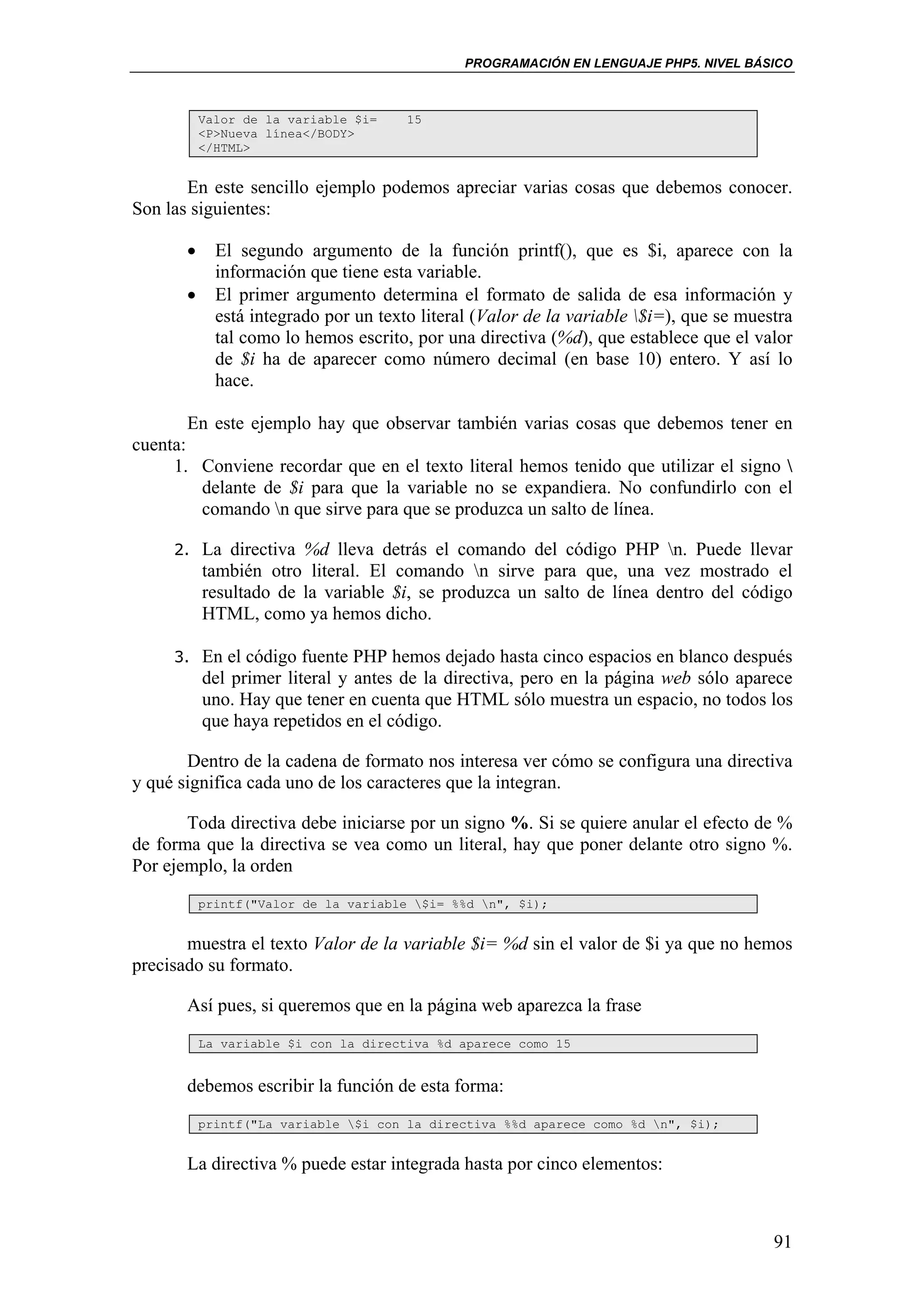 PROGRAMACIÓN EN LENGUAJE PHP5. NIVEL BÁSICO



           Valor de la variable $i=    15
           <P>Nueva línea</BODY>
           </HTML>


       En este sencillo ejemplo podemos apreciar varias cosas que debemos conocer.
Son las siguientes:

       •     El segundo argumento de la función printf(), que es $i, aparece con la
             información que tiene esta variable.
       •     El primer argumento determina el formato de salida de esa información y
             está integrado por un texto literal (Valor de la variable $i=), que se muestra
             tal como lo hemos escrito, por una directiva (%d), que establece que el valor
             de $i ha de aparecer como número decimal (en base 10) entero. Y así lo
             hace.

        En este ejemplo hay que observar también varias cosas que debemos tener en
cuenta:
     1. Conviene recordar que en el texto literal hemos tenido que utilizar el signo 
         delante de $i para que la variable no se expandiera. No confundirlo con el
         comando n que sirve para que se produzca un salto de línea.

     2. La directiva %d lleva detrás el comando del código PHP n. Puede llevar
           también otro literal. El comando n sirve para que, una vez mostrado el
           resultado de la variable $i, se produzca un salto de línea dentro del código
           HTML, como ya hemos dicho.

     3. En el código fuente PHP hemos dejado hasta cinco espacios en blanco después
           del primer literal y antes de la directiva, pero en la página web sólo aparece
           uno. Hay que tener en cuenta que HTML sólo muestra un espacio, no todos los
           que haya repetidos en el código.

       Dentro de la cadena de formato nos interesa ver cómo se configura una directiva
y qué significa cada uno de los caracteres que la integran.

       Toda directiva debe iniciarse por un signo %. Si se quiere anular el efecto de %
de forma que la directiva se vea como un literal, hay que poner delante otro signo %.
Por ejemplo, la orden
           printf("Valor de la variable $i= %%d n", $i);


       muestra el texto Valor de la variable $i= %d sin el valor de $i ya que no hemos
precisado su formato.

       Así pues, si queremos que en la página web aparezca la frase
           La variable $i con la directiva %d aparece como 15


       debemos escribir la función de esta forma:
           printf("La variable $i con la directiva %%d aparece como %d n", $i);


       La directiva % puede estar integrada hasta por cinco elementos:



                                                                                         91
 