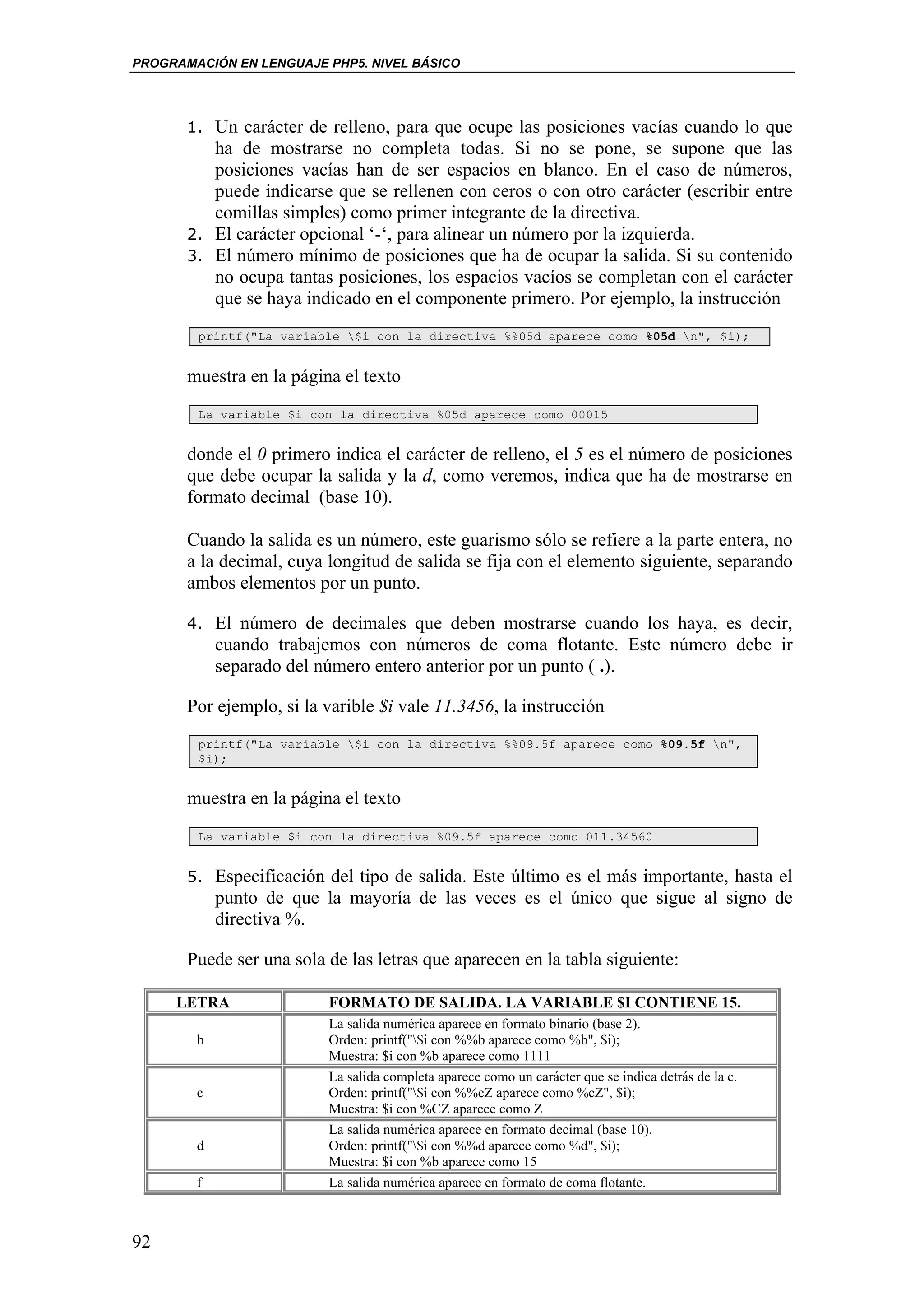 PROGRAMACIÓN EN LENGUAJE PHP5. NIVEL BÁSICO




       1. Un carácter de relleno, para que ocupe las posiciones vacías cuando lo que
          ha de mostrarse no completa todas. Si no se pone, se supone que las
          posiciones vacías han de ser espacios en blanco. En el caso de números,
          puede indicarse que se rellenen con ceros o con otro carácter (escribir entre
          comillas simples) como primer integrante de la directiva.
       2. El carácter opcional ‘-‘, para alinear un número por la izquierda.
       3. El número mínimo de posiciones que ha de ocupar la salida. Si su contenido
          no ocupa tantas posiciones, los espacios vacíos se completan con el carácter
          que se haya indicado en el componente primero. Por ejemplo, la instrucción
        printf("La variable $i con la directiva %%05d aparece como %05d n", $i);


       muestra en la página el texto
        La variable $i con la directiva %05d aparece como 00015


       donde el 0 primero indica el carácter de relleno, el 5 es el número de posiciones
       que debe ocupar la salida y la d, como veremos, indica que ha de mostrarse en
       formato decimal (base 10).

       Cuando la salida es un número, este guarismo sólo se refiere a la parte entera, no
       a la decimal, cuya longitud de salida se fija con el elemento siguiente, separando
       ambos elementos por un punto.

       4. El número de decimales que deben mostrarse cuando los haya, es decir,
            cuando trabajemos con números de coma flotante. Este número debe ir
            separado del número entero anterior por un punto ( .).

       Por ejemplo, si la varible $i vale 11.3456, la instrucción
        printf("La variable $i con la directiva %%09.5f aparece como %09.5f n",
        $i);


       muestra en la página el texto
        La variable $i con la directiva %09.5f aparece como 011.34560


       5. Especificación del tipo de salida. Este último es el más importante, hasta el
            punto de que la mayoría de las veces es el único que sigue al signo de
            directiva %.

       Puede ser una sola de las letras que aparecen en la tabla siguiente:

     LETRA                FORMATO DE SALIDA. LA VARIABLE $I CONTIENE 15.
                          La salida numérica aparece en formato binario (base 2).
        b                 Orden: printf("$i con %%b aparece como %b", $i);
                          Muestra: $i con %b aparece como 1111
                          La salida completa aparece como un carácter que se indica detrás de la c.
        c                 Orden: printf("$i con %%cZ aparece como %cZ", $i);
                          Muestra: $i con %CZ aparece como Z
                          La salida numérica aparece en formato decimal (base 10).
        d                 Orden: printf("$i con %%d aparece como %d", $i);
                          Muestra: $i con %b aparece como 15
        f                 La salida numérica aparece en formato de coma flotante.



92
 