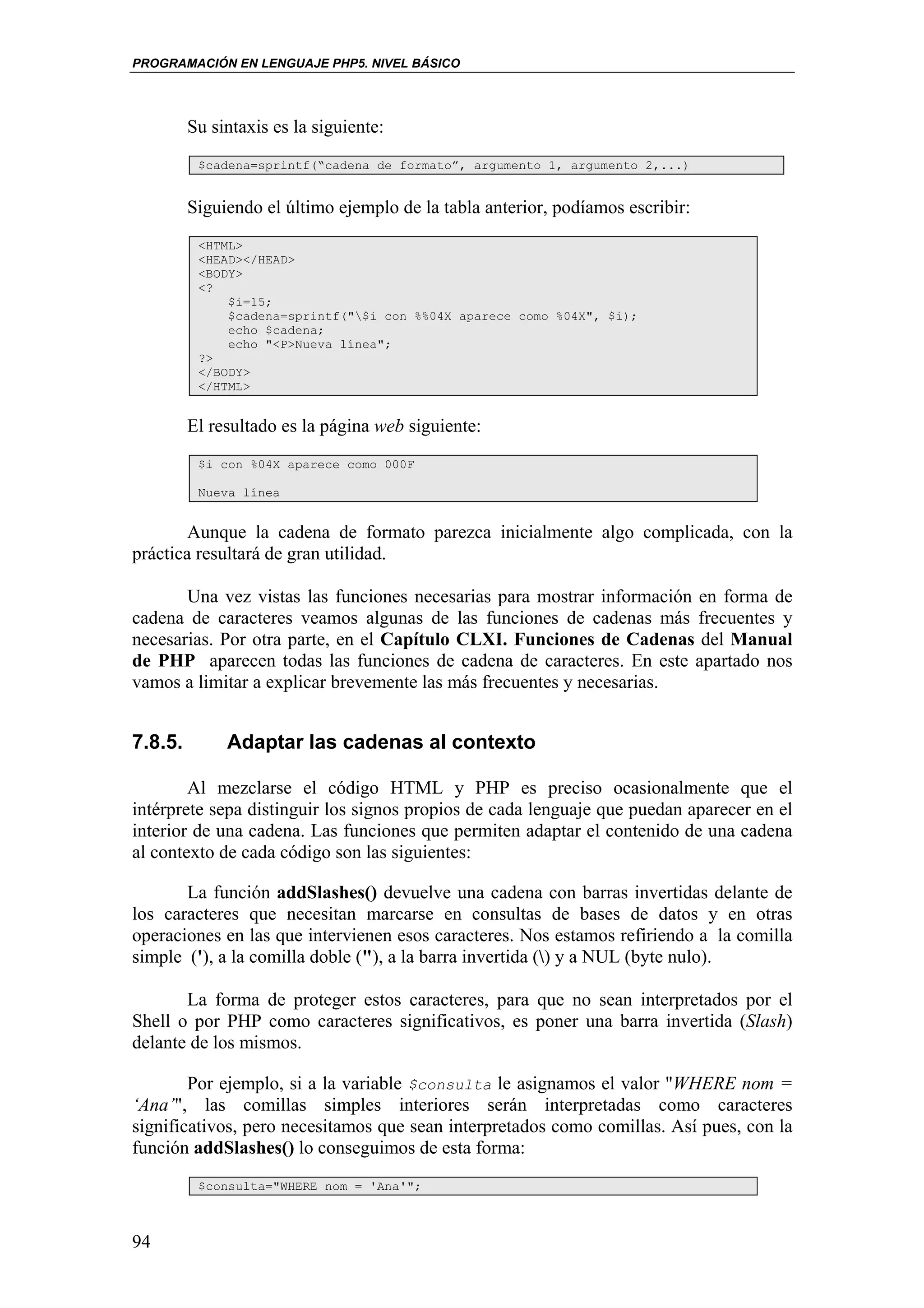 PROGRAMACIÓN EN LENGUAJE PHP5. NIVEL BÁSICO




         Su sintaxis es la siguiente:
          $cadena=sprintf(“cadena de formato”, argumento 1, argumento 2,...)


         Siguiendo el último ejemplo de la tabla anterior, podíamos escribir:
          <HTML>
          <HEAD></HEAD>
          <BODY>
          <?
              $i=15;
              $cadena=sprintf("$i con %%04X aparece como %04X", $i);
              echo $cadena;
              echo "<P>Nueva línea";
          ?>
          </BODY>
          </HTML>


         El resultado es la página web siguiente:
          $i con %04X aparece como 000F

          Nueva línea


        Aunque la cadena de formato parezca inicialmente algo complicada, con la
práctica resultará de gran utilidad.

       Una vez vistas las funciones necesarias para mostrar información en forma de
cadena de caracteres veamos algunas de las funciones de cadenas más frecuentes y
necesarias. Por otra parte, en el Capítulo CLXI. Funciones de Cadenas del Manual
de PHP aparecen todas las funciones de cadena de caracteres. En este apartado nos
vamos a limitar a explicar brevemente las más frecuentes y necesarias.


7.8.5.        Adaptar las cadenas al contexto

        Al mezclarse el código HTML y PHP es preciso ocasionalmente que el
intérprete sepa distinguir los signos propios de cada lenguaje que puedan aparecer en el
interior de una cadena. Las funciones que permiten adaptar el contenido de una cadena
al contexto de cada código son las siguientes:

       La función addSlashes() devuelve una cadena con barras invertidas delante de
los caracteres que necesitan marcarse en consultas de bases de datos y en otras
operaciones en las que intervienen esos caracteres. Nos estamos refiriendo a la comilla
simple ('), a la comilla doble ("), a la barra invertida () y a NUL (byte nulo).

       La forma de proteger estos caracteres, para que no sean interpretados por el
Shell o por PHP como caracteres significativos, es poner una barra invertida (Slash)
delante de los mismos.

        Por ejemplo, si a la variable $consulta le asignamos el valor "WHERE nom =
‘Ana’", las comillas simples interiores serán interpretadas como caracteres
significativos, pero necesitamos que sean interpretados como comillas. Así pues, con la
función addSlashes() lo conseguimos de esta forma:
          $consulta="WHERE nom = 'Ana'";



94
 