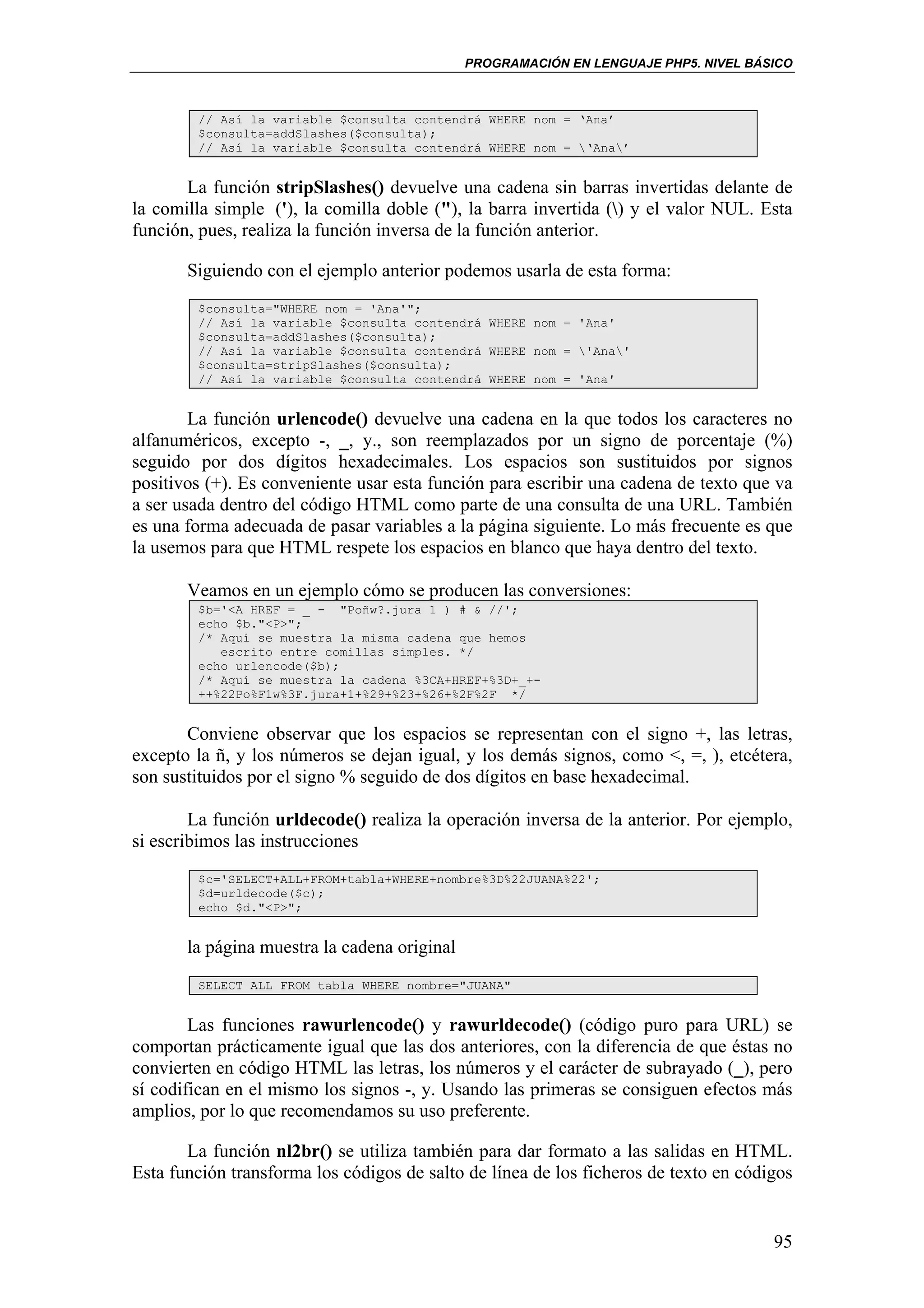 PROGRAMACIÓN EN LENGUAJE PHP5. NIVEL BÁSICO



        // Así la variable $consulta contendrá WHERE nom = ‘Ana’
        $consulta=addSlashes($consulta);
        // Así la variable $consulta contendrá WHERE nom = ‘Ana’


       La función stripSlashes() devuelve una cadena sin barras invertidas delante de
la comilla simple ('), la comilla doble ("), la barra invertida () y el valor NUL. Esta
función, pues, realiza la función inversa de la función anterior.

       Siguiendo con el ejemplo anterior podemos usarla de esta forma:
        $consulta="WHERE nom = 'Ana'";
        // Así la variable $consulta contendrá WHERE nom = 'Ana'
        $consulta=addSlashes($consulta);
        // Así la variable $consulta contendrá WHERE nom = 'Ana'
        $consulta=stripSlashes($consulta);
        // Así la variable $consulta contendrá WHERE nom = 'Ana'


        La función urlencode() devuelve una cadena en la que todos los caracteres no
alfanuméricos, excepto -, _, y., son reemplazados por un signo de porcentaje (%)
seguido por dos dígitos hexadecimales. Los espacios son sustituidos por signos
positivos (+). Es conveniente usar esta función para escribir una cadena de texto que va
a ser usada dentro del código HTML como parte de una consulta de una URL. También
es una forma adecuada de pasar variables a la página siguiente. Lo más frecuente es que
la usemos para que HTML respete los espacios en blanco que haya dentro del texto.

       Veamos en un ejemplo cómo se producen las conversiones:
        $b='<A HREF = _ - "Poñw?.jura 1 ) # & //';
        echo $b."<P>";
        /* Aquí se muestra la misma cadena que hemos
           escrito entre comillas simples. */
        echo urlencode($b);
        /* Aquí se muestra la cadena %3CA+HREF+%3D+_+-
        ++%22Po%F1w%3F.jura+1+%29+%23+%26+%2F%2F */


       Conviene observar que los espacios se representan con el signo +, las letras,
excepto la ñ, y los números se dejan igual, y los demás signos, como <, =, ), etcétera,
son sustituidos por el signo % seguido de dos dígitos en base hexadecimal.

        La función urldecode() realiza la operación inversa de la anterior. Por ejemplo,
si escribimos las instrucciones
        $c='SELECT+ALL+FROM+tabla+WHERE+nombre%3D%22JUANA%22';
        $d=urldecode($c);
        echo $d."<P>";


       la página muestra la cadena original
        SELECT ALL FROM tabla WHERE nombre="JUANA"


        Las funciones rawurlencode() y rawurldecode() (código puro para URL) se
comportan prácticamente igual que las dos anteriores, con la diferencia de que éstas no
convierten en código HTML las letras, los números y el carácter de subrayado (_), pero
sí codifican en el mismo los signos -, y. Usando las primeras se consiguen efectos más
amplios, por lo que recomendamos su uso preferente.

       La función nl2br() se utiliza también para dar formato a las salidas en HTML.
Esta función transforma los códigos de salto de línea de los ficheros de texto en códigos


                                                                                      95
 