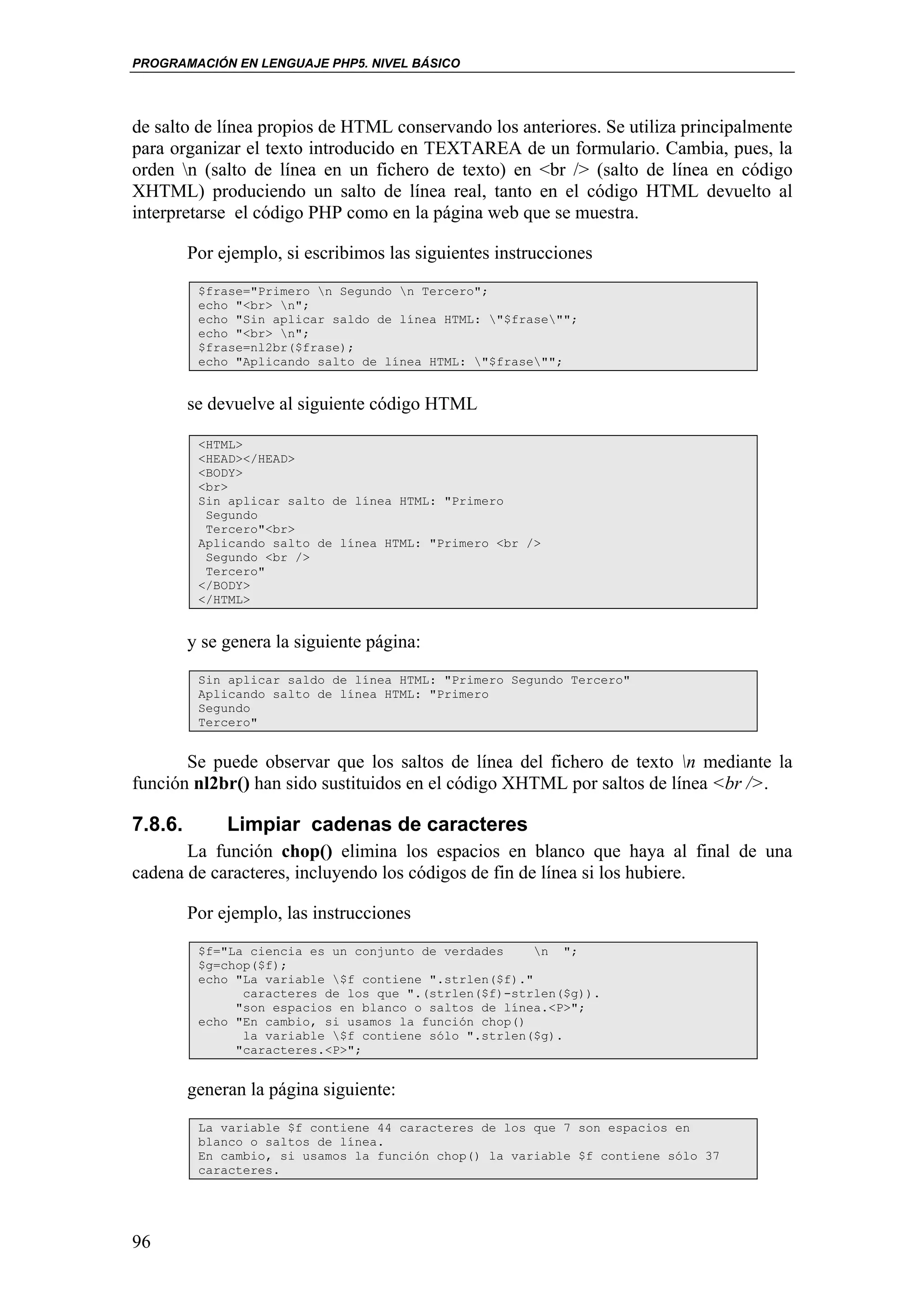 PROGRAMACIÓN EN LENGUAJE PHP5. NIVEL BÁSICO




de salto de línea propios de HTML conservando los anteriores. Se utiliza principalmente
para organizar el texto introducido en TEXTAREA de un formulario. Cambia, pues, la
orden n (salto de línea en un fichero de texto) en <br /> (salto de línea en código
XHTML) produciendo un salto de línea real, tanto en el código HTML devuelto al
interpretarse el código PHP como en la página web que se muestra.

         Por ejemplo, si escribimos las siguientes instrucciones
          $frase="Primero n Segundo n Tercero";
          echo "<br> n";
          echo "Sin aplicar saldo de línea HTML: "$frase"";
          echo "<br> n";
          $frase=nl2br($frase);
          echo "Aplicando salto de línea HTML: "$frase"";


         se devuelve al siguiente código HTML

          <HTML>
          <HEAD></HEAD>
          <BODY>
          <br>
          Sin aplicar salto de línea HTML: "Primero
           Segundo
           Tercero"<br>
          Aplicando salto de línea HTML: "Primero <br />
           Segundo <br />
           Tercero"
          </BODY>
          </HTML>


         y se genera la siguiente página:
          Sin aplicar saldo de línea HTML: "Primero Segundo Tercero"
          Aplicando salto de línea HTML: "Primero
          Segundo
          Tercero"


       Se puede observar que los saltos de línea del fichero de texto n mediante la
función nl2br() han sido sustituidos en el código XHTML por saltos de línea <br />.

7.8.6.        Limpiar cadenas de caracteres
       La función chop() elimina los espacios en blanco que haya al final de una
cadena de caracteres, incluyendo los códigos de fin de línea si los hubiere.

         Por ejemplo, las instrucciones
          $f="La ciencia es un conjunto de verdades     n ";
          $g=chop($f);
          echo "La variable $f contiene ".strlen($f)."
                caracteres de los que ".(strlen($f)-strlen($g)).
               "son espacios en blanco o saltos de línea.<P>";
          echo "En cambio, si usamos la función chop()
                la variable $f contiene sólo ".strlen($g).
               "caracteres.<P>";


         generan la página siguiente:
          La variable $f contiene 44 caracteres de los que 7 son espacios en
          blanco o saltos de línea.
          En cambio, si usamos la función chop() la variable $f contiene sólo 37
          caracteres.




96
 