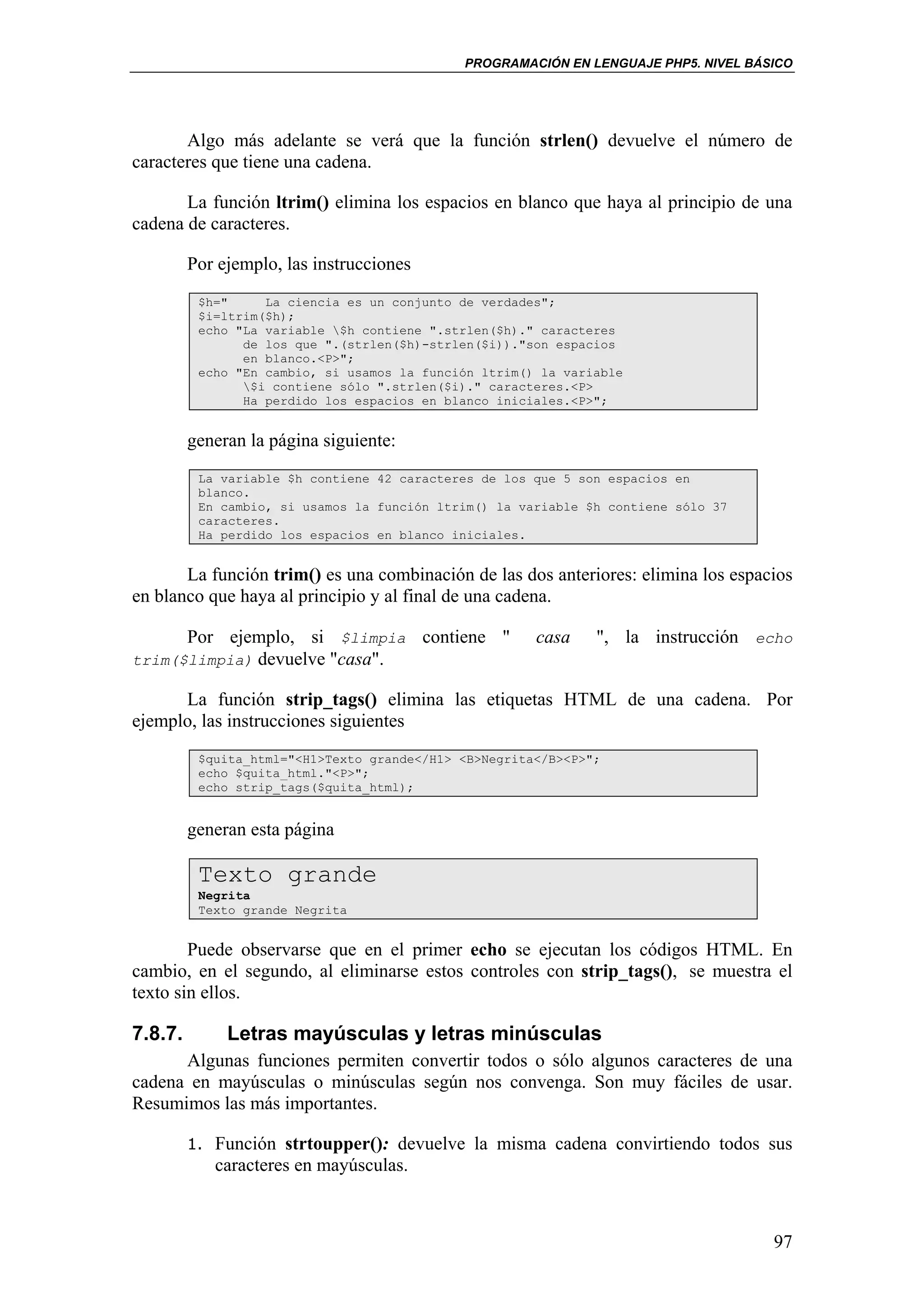 PROGRAMACIÓN EN LENGUAJE PHP5. NIVEL BÁSICO




       Algo más adelante se verá que la función strlen() devuelve el número de
caracteres que tiene una cadena.

       La función ltrim() elimina los espacios en blanco que haya al principio de una
cadena de caracteres.

         Por ejemplo, las instrucciones
          $h="     La ciencia es un conjunto de verdades";
          $i=ltrim($h);
          echo "La variable $h contiene ".strlen($h)." caracteres
                de los que ".(strlen($h)-strlen($i))."son espacios
                en blanco.<P>";
          echo "En cambio, si usamos la función ltrim() la variable
                $i contiene sólo ".strlen($i)." caracteres.<P>
                Ha perdido los espacios en blanco iniciales.<P>";


         generan la página siguiente:
          La variable $h contiene 42 caracteres de los que 5 son espacios en
          blanco.
          En cambio, si usamos la función ltrim() la variable $h contiene sólo 37
          caracteres.
          Ha perdido los espacios en blanco iniciales.


       La función trim() es una combinación de las dos anteriores: elimina los espacios
en blanco que haya al principio y al final de una cadena.

      Por ejemplo, si $limpia             contiene "   casa    ", la instrucción echo
trim($limpia) devuelve "casa".

      La función strip_tags() elimina las etiquetas HTML de una cadena. Por
ejemplo, las instrucciones siguientes
          $quita_html="<H1>Texto grande</H1> <B>Negrita</B><P>";
          echo $quita_html."<P>";
          echo strip_tags($quita_html);


         generan esta página

          Texto grande
          Negrita
          Texto grande Negrita


        Puede observarse que en el primer echo se ejecutan los códigos HTML. En
cambio, en el segundo, al eliminarse estos controles con strip_tags(), se muestra el
texto sin ellos.

7.8.7.        Letras mayúsculas y letras minúsculas
      Algunas funciones permiten convertir todos o sólo algunos caracteres de una
cadena en mayúsculas o minúsculas según nos convenga. Son muy fáciles de usar.
Resumimos las más importantes.

         1. Función strtoupper(): devuelve la misma cadena convirtiendo todos sus
            caracteres en mayúsculas.



                                                                                      97
 