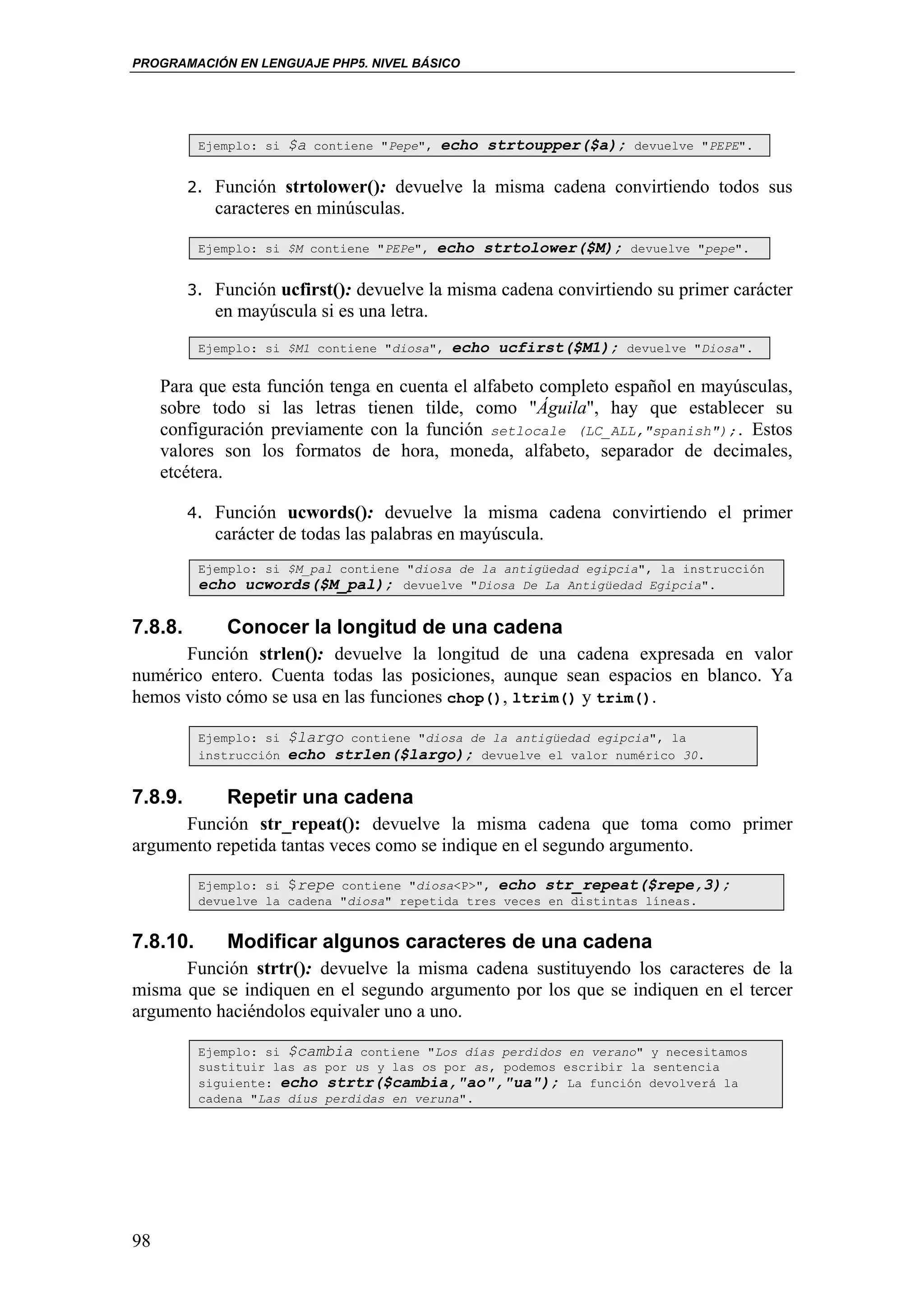 PROGRAMACIÓN EN LENGUAJE PHP5. NIVEL BÁSICO




          Ejemplo: si   $a   contiene "Pepe",   echo strtoupper($a);    devuelve "PEPE".


         2. Función strtolower(): devuelve la misma cadena convirtiendo todos sus
            caracteres en minúsculas.

          Ejemplo: si $M contiene "PEPe",       echo strtolower($M);   devuelve "pepe".


         3. Función ucfirst(): devuelve la misma cadena convirtiendo su primer carácter
            en mayúscula si es una letra.
          Ejemplo: si $M1 contiene "diosa",      echo ucfirst($M1);    devuelve "Diosa".


     Para que esta función tenga en cuenta el alfabeto completo español en mayúsculas,
     sobre todo si las letras tienen tilde, como "Águila", hay que establecer su
     configuración previamente con la función setlocale (LC_ALL,"spanish");. Estos
     valores son los formatos de hora, moneda, alfabeto, separador de decimales,
     etcétera.

         4. Función ucwords(): devuelve la misma cadena convirtiendo el primer
            carácter de todas las palabras en mayúscula.
          Ejemplo: si $M_pal contiene "diosa de la antigüedad egipcia", la instrucción
          echo ucwords($M_pal); devuelve "Diosa De La Antigüedad Egipcia".

7.8.8.        Conocer la longitud de una cadena
      Función strlen(): devuelve la longitud de una cadena expresada en valor
numérico entero. Cuenta todas las posiciones, aunque sean espacios en blanco. Ya
hemos visto cómo se usa en las funciones chop(), ltrim() y trim().

          Ejemplo: si   $largo contiene "diosa de la antigüedad egipcia", la
          instrucción   echo strlen($largo); devuelve el valor numérico 30.

7.8.9.        Repetir una cadena
      Función str_repeat(): devuelve la misma cadena que toma como primer
argumento repetida tantas veces como se indique en el segundo argumento.

          Ejemplo: si $repe contiene "diosa<P>", echo str_repeat($repe,3);
          devuelve la cadena "diosa" repetida tres veces en distintas líneas.


7.8.10.       Modificar algunos caracteres de una cadena
      Función strtr(): devuelve la misma cadena sustituyendo los caracteres de la
misma que se indiquen en el segundo argumento por los que se indiquen en el tercer
argumento haciéndolos equivaler uno a uno.

          Ejemplo: si $cambia contiene "Los días perdidos en verano" y necesitamos
          sustituir las as por us y las os por as, podemos escribir la sentencia
          siguiente: echo strtr($cambia,"ao","ua"); La función devolverá la
          cadena "Las díus perdidas en veruna".




98
 