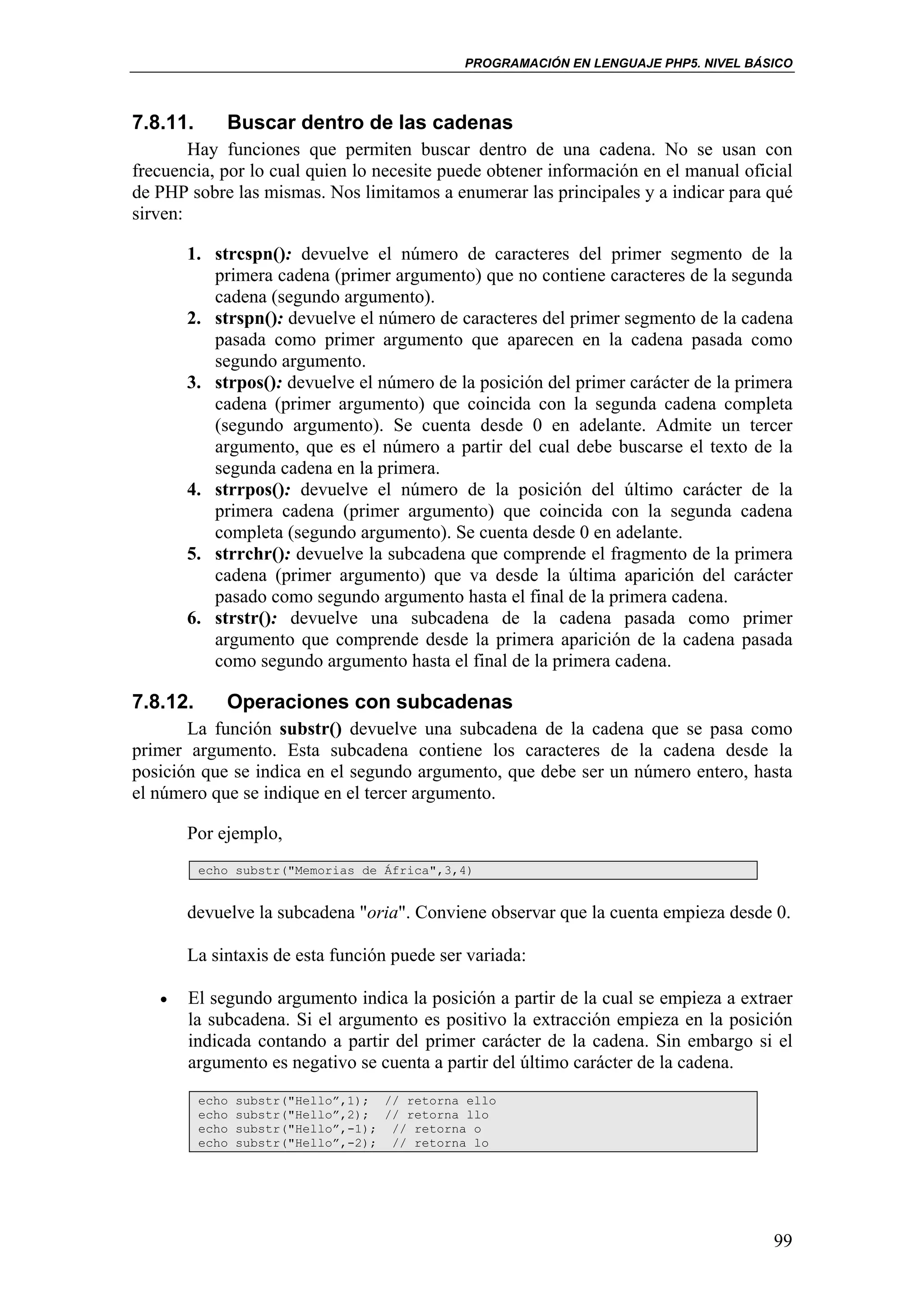 PROGRAMACIÓN EN LENGUAJE PHP5. NIVEL BÁSICO



7.8.11.      Buscar dentro de las cadenas
        Hay funciones que permiten buscar dentro de una cadena. No se usan con
frecuencia, por lo cual quien lo necesite puede obtener información en el manual oficial
de PHP sobre las mismas. Nos limitamos a enumerar las principales y a indicar para qué
sirven:

       1. strcspn(): devuelve el número de caracteres del primer segmento de la
          primera cadena (primer argumento) que no contiene caracteres de la segunda
          cadena (segundo argumento).
       2. strspn(): devuelve el número de caracteres del primer segmento de la cadena
          pasada como primer argumento que aparecen en la cadena pasada como
          segundo argumento.
       3. strpos(): devuelve el número de la posición del primer carácter de la primera
          cadena (primer argumento) que coincida con la segunda cadena completa
          (segundo argumento). Se cuenta desde 0 en adelante. Admite un tercer
          argumento, que es el número a partir del cual debe buscarse el texto de la
          segunda cadena en la primera.
       4. strrpos(): devuelve el número de la posición del último carácter de la
          primera cadena (primer argumento) que coincida con la segunda cadena
          completa (segundo argumento). Se cuenta desde 0 en adelante.
       5. strrchr(): devuelve la subcadena que comprende el fragmento de la primera
          cadena (primer argumento) que va desde la última aparición del carácter
          pasado como segundo argumento hasta el final de la primera cadena.
       6. strstr(): devuelve una subcadena de la cadena pasada como primer
          argumento que comprende desde la primera aparición de la cadena pasada
          como segundo argumento hasta el final de la primera cadena.

7.8.12.      Operaciones con subcadenas
       La función substr() devuelve una subcadena de la cadena que se pasa como
primer argumento. Esta subcadena contiene los caracteres de la cadena desde la
posición que se indica en el segundo argumento, que debe ser un número entero, hasta
el número que se indique en el tercer argumento.

       Por ejemplo,
          echo substr("Memorias de África",3,4)


       devuelve la subcadena "oria". Conviene observar que la cuenta empieza desde 0.

       La sintaxis de esta función puede ser variada:

   •   El segundo argumento indica la posición a partir de la cual se empieza a extraer
       la subcadena. Si el argumento es positivo la extracción empieza en la posición
       indicada contando a partir del primer carácter de la cadena. Sin embargo si el
       argumento es negativo se cuenta a partir del último carácter de la cadena.
          echo   substr("Hello”,1); // retorna ello
          echo   substr("Hello”,2); // retorna llo
          echo   substr("Hello”,-1); // retorna o
          echo   substr("Hello”,-2); // retorna lo




                                                                                      99
 