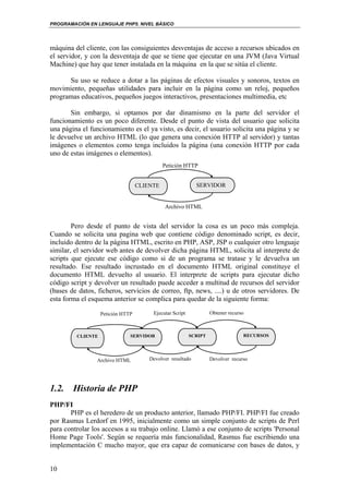 PROGRAMACIÓN EN LENGUAJE PHP5. NIVEL BÁSICO
10
máquina del cliente, con las consiguientes desventajas de acceso a recursos ubicados en
el servidor, y con la desventaja de que se tiene que ejecutar en una JVM (Java Virtual
Machine) que hay que tener instalada en la máquina en la que se sitúa el cliente.
Su uso se reduce a dotar a las páginas de efectos visuales y sonoros, textos en
movimiento, pequeñas utilidades para incluir en la página como un reloj, pequeños
programas educativos, pequeños juegos interactivos, presentaciones multimedia, etc
Sin embargo, si optamos por dar dinamismo en la parte del servidor el
funcionamiento es un poco diferente. Desde el punto de vista del usuario que solicita
una página el funcionamiento es el ya visto, es decir, el usuario solicita una página y se
le devuelve un archivo HTML (lo que genera una conexión HTTP al servidor) y tantas
imágenes o elementos como tenga incluidos la página (una conexión HTTP por cada
uno de estas imágenes o elementos).
Pero desde el punto de vista del servidor la cosa es un poco más compleja.
Cuando se solicita una pagina web que contiene código denominado script, es decir,
incluido dentro de la página HTML, escrito en PHP, ASP, JSP o cualquier otro lenguaje
similar, el servidor web antes de devolver dicha página HTML, solicita al interprete de
scripts que ejecute ese código como si de un programa se tratase y le devuelva un
resultado. Ese resultado incrustado en el documento HTML original constituye el
documento HTML devuelto al usuario. El interprete de scripts para ejecutar dicho
código script y devolver un resultado puede acceder a multitud de recursos del servidor
(bases de datos, ficheros, servicios de correo, ftp, news, ....) u de otros servidores. De
esta forma el esquema anterior se complica para quedar de la siguiente forma:
1.2. Historia de PHP
PHP/FI
PHP es el heredero de un producto anterior, llamado PHP/FI. PHP/FI fue creado
por Rasmus Lerdorf en 1995, inicialmente como un simple conjunto de scripts de Perl
para controlar los accesos a su trabajo online. Llamó a ese conjunto de scripts 'Personal
Home Page Tools'. Según se requería más funcionalidad, Rasmus fue escribiendo una
implementación C mucho mayor, que era capaz de comunicarse con bases de datos, y
CLIENTE SERVIDOR
Petición HTTP
Archivo HTML
CLIENTE SERVIDOR
Petición HTTP
Archivo HTML
SCRIPT RECURSOS
Ejecutar Script Obtener recurso
Devolver recursoDevolver resultado
 