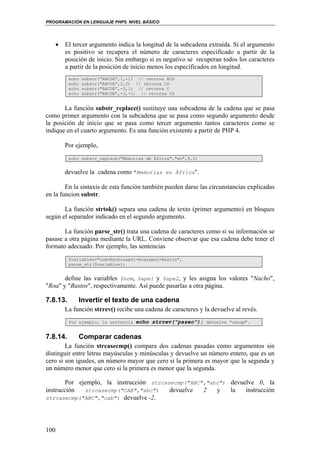 PROGRAMACIÓN EN LENGUAJE PHP5. NIVEL BÁSICO
100
• El tercer argumento indica la longitud de la subcadena extraída. Si el argumento
es positivo se recupera el número de caracteres especificado a partir de la
posición de inicio. Sin embargo si es negativo se recuperan todos los caracteres
a partir de la posición de inicio menos los especificados en longitud.
echo substr("ABCDE”,1,-1) // retorna BCD
echo substr("ABCDE”,2,2) // retorna CD
echo substr("ABCDE”,-3,1) // retorna C
echo substr("ABCDE”,-3,-1) // retorna CD
La función substr_replace() sustituye una subcadena de la cadena que se pasa
como primer argumento con la subcadena que se pasa como segundo argumento desde
la posición de inicio que se pasa como tercer argumento tantos caracteres como se
indique en el cuarto argumento. Es una función existente a partir de PHP 4.
Por ejemplo,
echo substr_replace("Memorias de África","en",9,2)
devuelve la cadena como "Memorias en África".
En la sintaxis de esta función también pueden darse las circunstancias explicadas
en la funcion substr.
La función strtok() separa una cadena de texto (primer argumento) en bloques
según el separador indicado en el segundo argumento.
La función parse_str() trata una cadena de caracteres como si su información se
pasase a otra página mediante la URL. Conviene observar que esa cadena debe tener el
formato adecuado. Por ejemplo, las sentencias
$variables="nom=Nacho&ape1=Roa&ape2=Bastos",
parse_str($variables);
define las variables $nom, $ape1 y $ape2, y les asigna los valores "Nacho",
"Roa" y "Bastos", respectivamente. Así puede pasarlas a otra página.
7.8.13. Invertir el texto de una cadena
La función strrev() recibe una cadena de caracteres y la devuelve al revés.
Por ejemplo, la sentencia echo strrev("paseo"); devuelve "oesap".
7.8.14. Comparar cadenas
La función strcasecmp() compara dos cadenas pasadas como argumentos sin
distinguir entre letras mayúsculas y minúsculas y devuelve un número entero, que es un
cero si son iguales, un número mayor que cero si la primera es mayor que la segunda y
un número menor que cero si la primera es menor que la segunda.
Por ejemplo, la instrucción strcasecmp("ABC","abc") devuelve 0, la
instrucción strcasecmp("CAB","abc") devuelve 2 y la instrucción
strcasecmp("ABC","cab") devuelve -2.
 