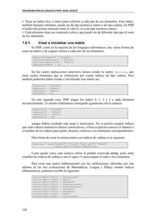 PROGRAMACIÓN EN LENGUAJE PHP5. NIVEL BÁSICO
102
• Tiene un índice (key o index) para referirse a cada uno de sus elementos. Este índice,
también llamado subíndice, puede ser de tipo numérico entero o de tipo cadena. En PHP
el índice del primer elemento tiene el valor 0, si es de tipo numérico entero.
• Cada elemento tiene un contenido (value), que puede ser de diferente tipo que el resto
de los elementos.
7.9.1. Crear e inicializar una matriz
En PHP, como en la mayoría de los lenguajes informáticos, hay varias formas de
crear un matriz y de asignar valores a cada uno de sus elementos.
$persona["nombre"] = "Josefa";
$persona["apellido1"] = "Pérez";
$persona["apellido2"] = "Rubio";
$persona["edad"] = 60;
En las cuatro instrucciones anteriores hemos creado la matriz $persona, que
tiene cuatro elementos que se referencian por cuatro índices de tipo cadena. Pero
también podíamos haber creado e inicializado esta matriz así:
$persona[] = "Josefa";
$persona[] = "Pérez";
$persona[] = "Rubio";
$persona[] = 60;
En este segundo caso, PHP asigna los índice 0, 1, 2 y 3 a cada elemento
secuencialmente. Lo mismo hubiéramos conseguido igualmente con la sintaxis:
$persona[0] = "Josefa";
$persona[1] = "Pérez";
$persona[2] = "Rubio";
$persona[3] = 60;
aunque habría resultado más largo e innecesario. No es preciso asignar índices
que sean valores numéricos enteros consecutivos, si bien es preciso conocer el número o
el nombre de los índices para poder, después, referirse a los elementos correspondientes.
Otra forma de crear la misma matriz con índices de cadena es la siguiente:
$persona = array("nombre"=> "Josefa","apellido1"=> "Pérez",
"apellido2"=> "Rubio","edad"=>60);
Como puede verse, esta sintaxis utiliza la palabra reservada array, pone entre
comillas los índices de cadena y usa el signo => para asignar el valor a los elementos.
Para crear una matriz bidimensional con las calificaciones obtenidas por una
alumna en las tres evaluaciones de Matemáticas, Lengua y Dibujo usando índices
alfanuméricos, podemos escribir lo siguiente:
$notas["Mat"]["Pri"] = "Suficiente";
$notas["Mat"]["Seg"] = "Bien";
$notas["Mat"]["Ter"] = "Notable";
$notas["Len"]["Pri"] = "Sobresaliente";
$notas["Len"]["Seg"] = "Sobresaliente”;
$notas["Len"]["Ter"] = "Notable";
$notas["Dib"]["Pri"] = "Notable";
$notas["Dib"]["Seg"] = "Bien";
$notas["Dib"]["Ter"] = "Suficiente";
 