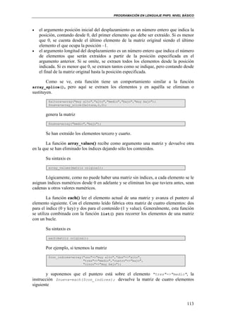 PROGRAMACIÓN EN LENGUAJE PHP5. NIVEL BÁSICO
113
• el argumento posición inicial del desplazamiento es un número entero que indica la
posición, contando desde 0, del primer elemento que debe ser extraído. Si es menor
que 0, se cuenta desde el último elemento de la matriz original siendo el último
elemento el que ocupa la posición –1.
• el argumento longitud del desplazamiento es un número entero que indica el número
de elementos que serán extraídos a partir de la posición especificada en el
argumento anterior. Si se omite, se extraen todos los elementos desde la posición
indicada. Si es menor que 0, se extraen tantos como se indique, pero contando desde
el final de la matriz original hasta la posición especificada.
Como se ve, esta función tiene un comportamiento similar a la función
array_splice(), pero aquí se extraen los elementos y en aquélla se eliminan o
sustituyen.
$altura=array("muy alto","alto","medio","bajo","muy bajo");
$nueva=array_slice($altura,2,2);
genera la matriz
$nueva=array("medio","bajo");
Se han extraído los elementos tercero y cuarto.
La función array_values() recibe como argumento una matriz y devuelve otra
en la que se han eliminado los índices dejando sólo los contenidos.
Su sintaxis es
array_values(matriz original);
Lógicamente, como no puede haber una matriz sin índices, a cada elemento se le
asignan índices numéricos desde 0 en adelante y se eliminan los que tuviera antes, sean
cadenas u otros valores numéricos.
La función each() lee el elemento actual de una matriz y avanza el puntero al
elemento siguiente. Con el elemento leído fabrica otra matriz de cuatro elementos: dos
para el índice (0 y key) y dos para el contenido (1 y value). Generalmente, esta función
se utiliza combinada con la función list() para recorrer los elementos de una matriz
con un bucle.
Su sintaxis es
each(matriz original);
Por ejemplo, si tenemos la matriz
$con_indices=array("uno"=>"muy alto","dos"=>"alto",
"tres"=>"medio","cuatro"=>"bajo",
"cinco"=>"muy bajo");
y suponemos que el puntero está sobre el elemento "tres"=>"medio", la
instrucción $nueva=each($con_indices); devuelve la matriz de cuatro elementos
siguiente
 