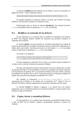 PROGRAMACIÓN EN LENGUAJE PHP5. NIVEL BÁSICO
131
La función readfile() permite también leer un fichero y enviar su contenido a la
página del cliente. Tiene la siguiente sintaxis:
readfile("nombre completo del fichero", camino de la orden include);
El segundo argumento es opcional e indica, si se pone, que el fichero se busque
también en los directorios citados en la cláusula include.
Prácticamente hace lo mismo la función fpassthru(). Esta función devuelve
True si se ha podido realizar la operación y False si no se ha hecho.
9.3. Modificar el contenido de los ficheros
En este apartado se va a explicar cómo se modifica el contenido de los ficheros
en PHP. Este lenguaje dispone también de funciones que permiten modificar el
contenido de los ficheros.
La función fputs() sirve para escribir en el fichero especificado una cadena de
caracteres del tamaño que se indique. Para poder realizar esta operación, lógicamente, el
fichero debe estar abierto. Esta función devuelve el valor lógico True si se ha podido
realizar la operación sin problema o False si no se ha podido.
Su sintaxis es la siguiente:
fputs("nombre completo del fichero" o identificador,
cadena que se escribe,tamaño de la cadena);
El tercer argumento es opcional. Si no se pone, se escribe la cadena completa. Si
se indica, sólo se escribe el número de caracteres señalado.
Para que esta operación funcione correctamente es preciso utilizar bien el modo
de apertura del fichero. Si ha de añadirse el texto por el principio del fichero, debemos
usar el parámetro de apertura “r+”; si necesitamos añadir el texto por el final, usaremos
los parámetros de apertura “a” o “a+”; si queremos sustituir el contenido completo del
fichero, hay que poner los parámetros de apertura “w” o “w+”.
Por ejemplo, la instrucción fputs("Ficheros_2.php","Nuevo texto");
suponiendo que el fichero se ha abierto con el parámetro “r+”, añade el texto al
principio del fichero indicado sustituyendo los caracteres originales que éste ocupe.
La función fwrite() es idéntica a fputs() y su sintaxis lleva los mismos
argumentos, que se comportan igual que en la función explicada. Así pues, puede usarse
también en lugar de la anterior.
9.4. Copiar, borrar y renombrar ficheros
En este apartado se va a explicar otras operaciones que también pueden llevarse
a cabo en PHP con los ficheros: copiarlos, renombrarlos, borrarlos y conocer sus
atributos.
 